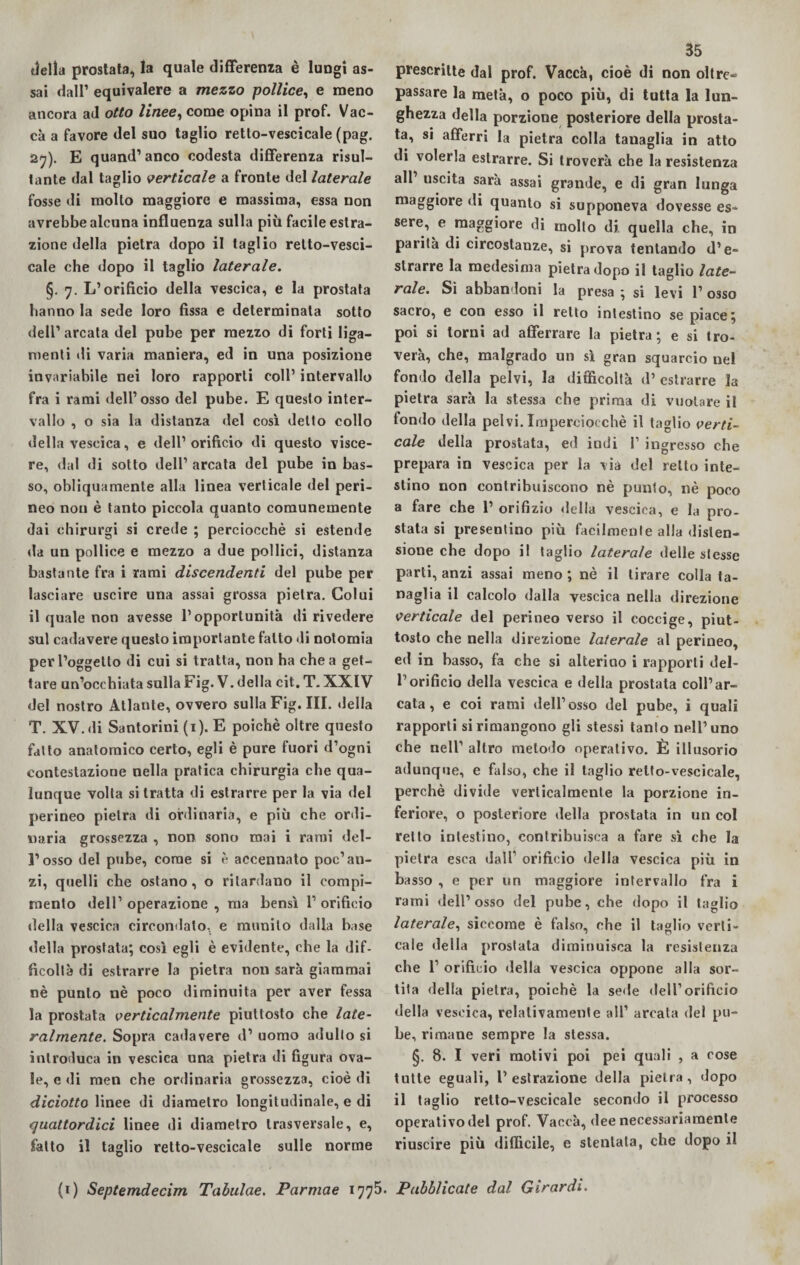 delia prostata, la quale differenza è lungi as¬ sai dall’ equivalere a mezzo pollice, e meno ancora ad otto linee, come opina il prof. Vac¬ ca a favore del suo taglio retto-vescicale (pag. 27). E quand’ anco codesta differenza risul¬ tante dal taglio verticale a fronte del laterale fosse di mollo maggiore e massima, essa non avrebbe alcuna influenza sulla più facile estra¬ zione della pietra dopo il taglio retto-vesci¬ cale che dopo il taglio laterale. §. 7. L’orifìcio della vescica, e la prostata hanno la sede loro fìssa e determinata sotto dell’ arcata del pube per mezzo di forti liga- menti di varia maniera, ed in una posizione invariabile nei loro rapporti coll’ intervallo fra i rami dell’osso del pube. E questo inter¬ vallo , o sia la distanza del così detto collo della vescica, e dell’orifìcio di questo visce¬ re, dal di sotto dell’ arcata del pube in bas¬ so, obliquamente alla linea verticale del peri¬ neo non è tanto piccola quanto comunemente dai chirurgi si crede ; perciocché si estende da un pollice e mezzo a due pollici, distanza bastante fra i rami discendenti del pube per lasciare uscire una assai grossa pietra. Colui il quale non avesse l’opportunità di rivedere sul cadavere questo importante fatto di notomia per l’oggetto di cui si tratta, non ha chea get¬ tare un’occhiata sulla Fig.V. della cit.T. XXIV del nostro Atlante, ovvero sulla Fig. III. della T. XV. di Santorini (1). E poiché oltre questo fatto anatomico certo, egli è pure fuori d’ogni contestazione nella pratica chirurgia che qua¬ lunque volta si tratta di estrarre per la via del perineo pietra di ordinaria, e più che ordi¬ naria grossezza , non sono mai i rami del¬ l’osso del pube, come si è accennato poc’an¬ zi, quelli che ostano, o ritardano il compi¬ mento dell’ operazione , ma bensì 1’ orifìcio della vescica circondato, e munito dalla base della prostata; così egli è evidente, che la dif¬ ficoltà di estrarre la pietra non sarà giammai nè punto nè poco diminuita per aver fessa la prostata verticalmente piuttosto che late¬ ralmente. Sopra cailavere d1 uomo adulto si introduca in vescica una pietra di figura ova¬ le, e di men che ordinaria grossezza, cioè di diciotto linee di diametro longitudinale, e di quattordici linee di diametro trasversale, e, fatto il taglio retto-vescicale sulle norme 35 prescritte dal prof. Vacca, cioè di non oltre» passare la metà, o poco più, di tutta la lun¬ ghezza della porzione posteriore della prosta¬ ta, si afferri la pietra colla tanaglia in atto di volerla estrarre. Si troverà che la resistenza all uscita sarà assai grande, e di gran lunga maggiore di quanto si supponeva dovesse es¬ sere, e maggiore di molto di. quella che, in parità di circostanze, si prova tentando d’e¬ strarre la medesima pietra dopo il taglio late¬ rale. Si abbandoni la presa ; si levi 1’ osso sacro, e con esso il retto intestino se piace; poi si torni ad afferrare la pietra; e si tro¬ verà, che, malgrado un sì gran squarcio nel fondo della pelvi, la difficoltà d’ estrarre la pietra sarà la stessa che prima di vuotare il fondo della pelvi. Imperciocché il taglio verti¬ cale della prostata, ed indi f ingresso che prepara in vescica per la via del retto inte¬ stino non contribuiscono nè punto, nè poco a fare che 1’ orifìzio della vescica, e la pro¬ stata si presentino più facilmente alla disten¬ sione che dopo il taglio laterale delle stesse parti, anzi assai meno ; nè il tirare colla ta¬ naglia il calcolo dalla vescica nella direzione verticale del perineo verso il coccige, piut¬ tosto che nella direzione laterale al perineo, ed in basso, fa che si alterino i rapporti del¬ l’orifìcio della vescica e della prostata coll’ar¬ cata , e coi rami dell’osso del pube, i quali rapporti si rimangono gli stessi tanto nell’uno che nell’ altro metodo operativo. È illusorio adunque, e falso, che il taglio retto-vescicale, perchè divide verticalmente la porzione in¬ feriore, o posteriore della prostata in un col retto intestino, contribuisca a fare sì che la pietra esca dall1 orifìcio della vescica più in basso , e per un maggiore intervallo fra i rami dell’osso del pube, che dopo il taglio laterale, siccome è falso, che il taglio verti¬ cale della prostata diminuisca la resistenza che l1 orifìcio della vescica oppone alla sor¬ tita della pietra, poiché la sede dell1 orifìcio della vescica, relativamente all’ arcata del pu¬ be, rimane sempre la stessa. §. 8. I veri motivi poi pei quali , a cose tutte eguali, l’estrazione della pietra, dopo il taglio retto-vescicale secondo il processo operativo del prof. Vaccà, dee necessariamente riuscire più difficile, e stentata, che dopo il (1) Septemdecim Tabulae. Parmae 1775. Pubblicate dal Girardi.