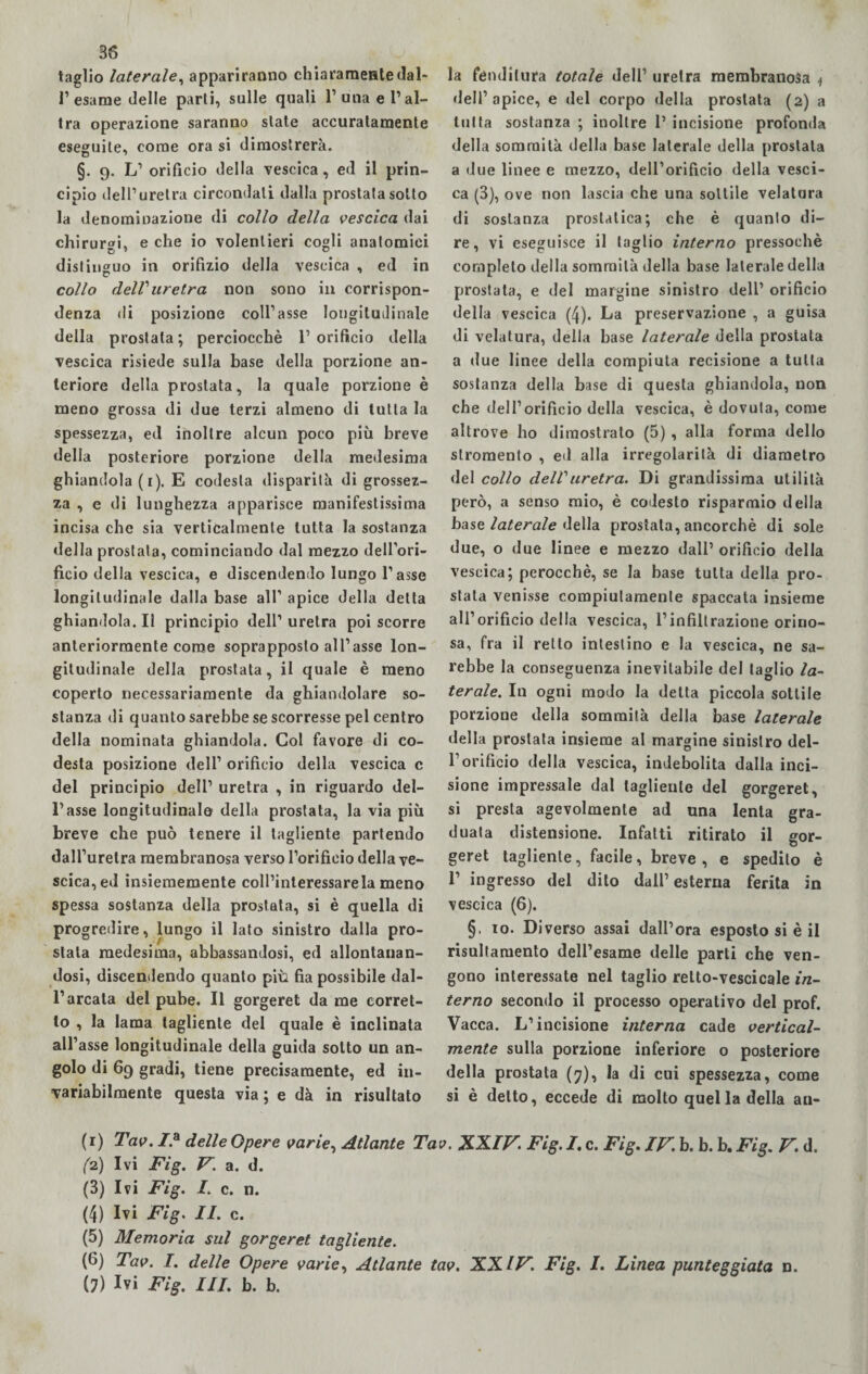 taglio laterale, appariranno chiaramente dal¬ l’esame delle parli, sulle quali 1’una e l’al¬ tra operazione saranno state accuratamente eseguite, come ora si dimostrerà. §. 9. L’ orificio della vescica, ed il prin¬ cipio dell’uretra circondali dalla prostata sotto la denominazione di collo della vescica dai chirur«i, e che io volentieri cogli anatomici distinguo in orifizio della vescica , ed in collo dell1 uretra non sono in corrispon¬ denza di posizione coll’asse longitudinale della prostata ; perciocché 1’ orificio della vescica risiede sulla base della porzione an¬ teriore della prostata, la quale porzione è meno grossa di due terzi almeno di tutta la spessezza, ed inoltre alcun poco più breve della posteriore porzione della medesima ghiandola (r). E codesta disparità di grossez¬ za , e di lunghezza apparisce manifestissima incisa che sia verticalmente tutta la sostanza della prostata, cominciando dal mezzo dell’ori¬ ficio della vescica, e discendendo lungo l’asse longitudinale dalla base all’ apice della detta ghiandola. Il principio dell’ uretra poi scorre anteriormente come soprapposlo all’asse lon¬ gitudinale della prostata, il quale è meno coperto necessariamente da ghiandolare so¬ stanza di quanto sarebbe se scorresse pel centro della nominata ghiandola. Gol favore di co- desta posizione dell’ orifìcio della vescica c del principio dell’ uretra , in riguardo del¬ l’asse longitudinale della prostata, la via più breve che può tenere il tagliente partendo dall’uretra membranosa verso l’orificio della ve¬ scica, ed insiememente coll’interessarela meno spessa sostanza della prostata, si è quella di progredire, lungo il lato sinistro dalla pro¬ stata medesima, abbassandosi, ed allontanan¬ dosi, discendendo quanto più fia possibile dal¬ l’arcata del pube. Il gorgeret da me corret¬ to , la lama tagliente del quale è inclinata all’asse longitudinale della guida sotto un an¬ golo di 69 gradi, tiene precisamente, ed in¬ variabilmente questa via ; e dà in risultato la fenditura totale dell’ uretra membranosa 4 <lell’ apice, e del corpo della prostata (2) a tutta sostanza ; inoltre 1’ incisione profonda della sommità della base laterale della prostata a due linee e mezzo, dell’orificio della vesci¬ ca (3), ove non lascia che una sottile velatura di sostanza proslatica; che è quanto di¬ re, vi eseguisce il taglio interno pressoché completo della sommità della base laterale della prostata, e del margine sinistro dell’ orificio della vescica (4). La preservazione , a guisa di velatura, della base laterale della prostata a due linee della compiuta recisione a tutta sostanza della base di questa ghiandola, non che dell’orificio della vescica, è dovuta, come altrove ho dimostrato (5) , alla forma dello slromento , ed alla irregolarità di diametro del collo delVuretra. Di grandissima utilità però, a senso mio, è codesto risparmio della base laterale della prostata, ancorché di sole due, o due linee e mezzo dall’ orificio della vescica; perocché, se la base tutta della pro¬ stata venisse compiutamente spaccata insieme all’ orificio della vescica, l’infiltrazione orino- sa, fra il retto intestino e la vescica, ne sa¬ rebbe la conseguenza inevitabile del taglio la- ferale. In ogni modo la delta piccola sottile porzione della sommità della base laterale della prostata insieme al margine sinistro del¬ l’orificio della vescica, indebolita dalla inci¬ sione impressale dal tagliente del gorgeret, si presta agevolmente ad una lenta gra¬ duata distensione. Infatti ritirato il gor¬ geret tagliente, facile, breve , e spedito è 1’ ingresso del dito dall’esterna ferita in vescica (6). §, io. Diverso assai dall’ora esposto si è il risultamento dell’esame delle parti che ven¬ gono interessate nel taglio retto-vescicale in¬ terno secondo il processo operativo del prof. Vacca. L’incisione interna cade vertical¬ mente sulla porzione inferiore o posteriore della prostata (7), la di cui spessezza, come si è detto, eccede di molto quel la della an- (1) Tav. /.a delle Opere varie, Atlante Tav. XXIV. Fig. I. c. Fig. IV. b. b. b. Fig. V. d. (2) Ivi Fig. V. a. d. (3) Ivi Fig. I. c. n. (4) Ivi Fig. II. c. (5) Memoria sul gorgeret tagliente. (6) Tav. I. delle Opere varie, Atlante tav. XXIV. Fig. I. Linea punteggiata n. (?) Ivi Fig. Ili. b. b.