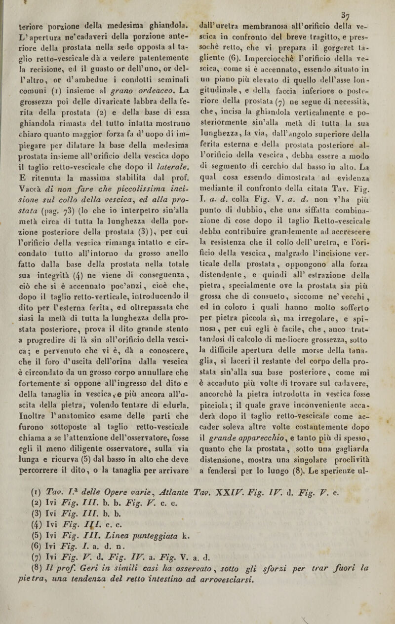 ? teriore porzione della medesima ghiandola. L’apertura ne’cadaveri della porzione ante¬ riore della prostata nella sede opposta al ta¬ glio relto-vescicale dà a vedere patentemente la recisione, ed il guasto or dell’uno, or del¬ l’altro, or d’ambedue i condotti seminali comuni (i) insieme al grano ordeaceo. La grossezza poi delle divaricate labbra della fe¬ rita della prostata (2) e della base di essa ghiandola rimasta del lutto intatta mostrano chiaro quanto maggior forza fa d’uopo di im¬ piegare per dilatare la base della medesima prostata insieme all’orificio della vescica dopo il taglio retto-vescicale che dopo il laterale. E ritenuta la massima stabilita dal prof. Vacca di non fare che piccolissima inci¬ sione sul collo della vescica, ed alla pro¬ stata (pag. ^3) (lo che io interpetro sin’alla metà circa di tutta la lunghezza della por¬ zione posteriore della prostata (3)), per cui l’orifìcio della vescica rimanga intatto e cir¬ condalo lutto all’intorno da grosso anello fatto dalla base della prostata nella totale sua integrità (4) ne viene di conseguenza, ciò che si è accennato poc’anzi, cioè che, dopo il taglio retto-verticale, introducendo il dito per l1 esterna ferita, ed oltrepassata che siasi la metà di tutta la lunghezza della pro¬ stata posteriore, prova il dito grande stento a progredire di là sin all’orificio della vesci¬ ca ; e pervenuto che vi è, dà a conoscere, che il foro d’uscita dell’orma dalla vescica è circondato da un grosso corpo annullare che fortemente si oppone all’ingresso del dito e della tanaglia in vescica, e più ancora all’u¬ scita della pietra, volendo tentare di edurla. Inoltre l’anatomico esame delle parti che furono sottoposte al taglio retto-vescicale chiama a se l’attenzione dell’osservatore, fosse egli il meno diligente osservatore, sulla via lunga e ricurva (5) dal basso in alto che deve percorrere il dito, o la tanaglia per arrivare 37 dall’uretra membranosa all’orificio della ve¬ scica in confronto del breve tragitto, e pres¬ soché retto, che vi prepara il gorgeret ta¬ gliente (6). Imperciocché l’orificio della ve¬ scica, come si è accennalo, essendo situalo in un piano più elevalo di quello dell’asse lon¬ gitudinale, e della faccia inferiore o poste¬ riore della prostata (7) ne segue di necessità, che, incisa la ghiandola verticalmente e po¬ steriormente sin’alla metà di tutta la sua lunghezza, la via, dall’angolo superiore della ferita esterna e della prostata posteriore al¬ l’orificio della vescica , debba essere a modo di segmento di cerchio dal basso in allo. La qual cosa essendo dimostrata ad evidenza mediante il confronto della citala Tav. Fi®. O I. a. d. colla Fig. V. a. d. non v’ha piu punto di dubbio, che una siffatta combina¬ zione di cose dopo il taglio Relto-vescicale debba contribuire grandemente ad accrescere la resistenza che il collo dell’uretra, e l’ori¬ ficio della vescica , malgrado l’incisione ver¬ ticale della prostata, oppongono alla forza distendente, e quindi all’estrazione della pietra, specialmente ove la prostata sia più grossa che di consueto, siccome ne’vecchi , ed in coloro i quali hanno molto sofferto per pietra piccola sì, ma irregolare, e spi¬ nosa , per cui egli è facile, che , anco trat¬ tandosi di calcolo di mediocre grossezza, sotto la difficile apertura delle morse della tana¬ glia, si laceri il restante del corpo della pro¬ stata sin’alla sua base posteriore, come mi è accaduto più volte di trovare sul cadavere, ancorché la pietra introdotta in vescica fosse picciola; il quale grave inconveniente acca- derà dopo il taglio retto-vescicale come ac¬ cader soleva altre volte costantemente dopo il grande apparecchio, e tanto più di spesso, quanto che la prostata, sotto una gagliarda distensione, mostra una singolare proclività a fendersi per lo lungo (8). Le sperienze ul- (r) Tav. I* delle Opere varie, Atlante Tav. XXIV. Fig. IV. d. Fig. V. e. (2) Ivi Fig. III. b. b. Fig. V. c. c. (3) Ivi Fig. III. h. b. (4) Ivi Fig. III. c. c. (5) Ivi Fig. III. Linea punteggiata k. (6) Ivi Fig. I. a. d. n. (7) Ivi Fig. V. d. Fig. IV. a. Fig. V. a. d. (8) Il prof. Geri in simili casi ha osservato, sotto gli sforzi per trar fuori la pietra, una tendenza del retto intestino ad arrovesciarsi. \