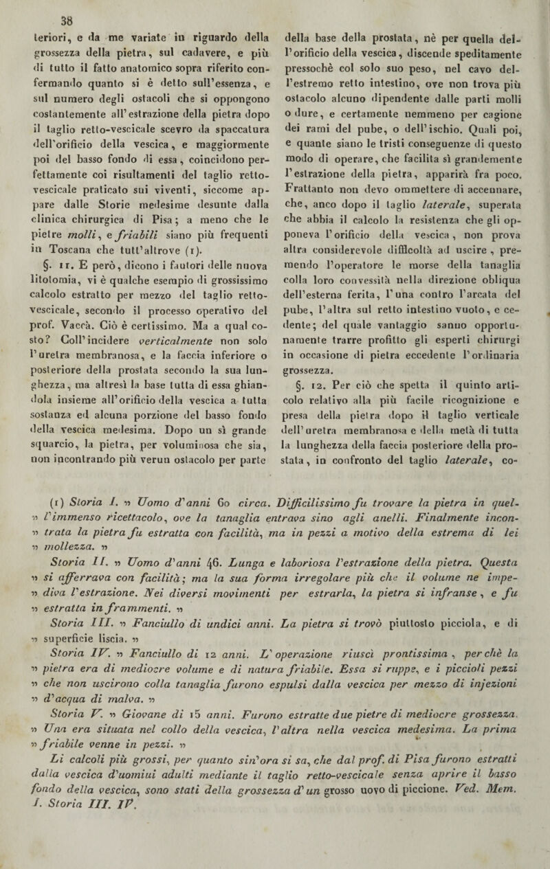 della base della prostata, nè per quella del¬ l’orificio della vescica, discende speditamente pressoché col solo suo peso, nel cavo del¬ l’estremo retto intestino, ove non trova più ostacolo alcuno dipendente dalle parti molli odure, e certamente nemmeno per cagione dei rami del pube, o dell’ischio. Quali poi, e quante siano le tristi conseguenze di questo modo di operare, che facilita sì grandemente l’estrazione della pietra, apparirà fra poco. Frattanto non devo ommettere di accennare, che, anco dopo il taglio laterale, superala che abbia il calcolo la resistenza che gli op¬ poneva l’orificio della vescica, non prova altra considerevole difficoltà ad uscire , pre¬ mendo l’operatore le morse della tanaglia colla loro convessità nella direzione obliqua dell’esterna ferita, 1’una contro l’arcata del pube, l’altra sul retto intestino vuoto, e ce¬ dente; del quale vantaggio sanno opportu¬ namente trarre profitto gli esperti chirurgi in occasione di pietra eccedente l’ordinaria grossezza. §. 12. Per ciò che spetta il quinto arti¬ colo relativo alla più facile ricognizione e presa della pietra dopo il taglio verticale dell’uretra membranosa e della metà di tutta la lunghezza della faccia posteriore della pro¬ stata, in confronto del taglio laterale, co- (r) Storia I. n Uomo d'anni 6o circa. Difficilissimo fu trovare la pietra in quel- « Vimmenso ricettacolo, ove la tanaglia entrava sino agli anelli. Finalmente incon- » trata la pietra fu estratta con facilità, ma in pezzi a motivo della estrema di lei ìì mollezza. « Storia II. » Uomo d'anni 46. Lunga e laboriosa l'estrazione della pietra. Questa i» si afferrava con facilità ; ma la sua fórma irregolare più che il volume ne impe¬ ri. diva Vestrazione. Nei diversi movimenti per estrarla, la pietra si infranse , e fu iì estratta in frammenti. ìì Storia III. ìì Fanciullo di undici anni. La pietra si trovò piuttosto picciola, e di ìì superficie liscia. » Storia IV. ìì Fanciullo di 12 anni. L'operazione riuscì prontissima , perchè la ìì pietra era di mediocre volume e di natura friabile. Essa si ruppe, e i piccioli pezzi ìì che non uscirono colla tanaglia furono espulsi dalla vescica per mezzo di injezioni ìì d'acqua di malva. ìì Storia V. n Giovane di i5 anni. Furono estratte due pietre di mediocre grossezza. ìì Una era situata nel collo della vescica, l'altra nella vescica medesima. La prima ìì friabile venne in pezzi. ìì Li calcoli più grossi, per quanto sin'ora si sacche dal prof. di Pisa furono estratti dalla vescica d'uomiui adulti mediante il taglio retto-vescicale senza aprire il basso fondo della vescica, sono stati della grossezza d'un grosso uovo di piccione. Ved. Mem. /. Storia III. IP. leriori, e da me variate in riguardo della grossezza della pietra, sul cadavere, e più di tutto il fatto anatomico sopra riferito con¬ fermando quanto si è detto sull’essenza, e sul numero degli ostacoli che si oppongono costantemente all’estrazione della pietra dopo il taglio retto-vescicale scevro «la spaccatura delTorificio della vescica, e maggiormente poi del basso fondo di essa , coincidono per¬ fettamente coi risultamenti del taglio retto- vescicale praticato sui viventi, siccome ap¬ pare dalle Storie medesime desunte dalla clinica chirurgica di Pisa; a meno che le pietre molli, e friabili siano più frequenti in Toscana che tutl’altrove (1). §• ir. E però, dicono i fautori (Ielle nuova litotomia, vi è qualche esempio di grossissimo calcolo estratto per mezzo del taglio retto- vescicale, secondo il processo operativo del prof. Vaccà. Ciò è certissimo. Ma a qual co¬ sto? Coll’incidere verticalmente non solo l’uretra membranosa, e la faccia inferiore o posteriore della prostata secondo la sua lun¬ ghezza, ma altresì la base tutta di essa ghian¬ dola insieme all’orificio della vescica a tutta sostanza ed alcuna porzione del basso fondo della vescica medesima. Dopo un sì grande squarcio, la pietra, per voluminosa che sia, non incontrando più veruu ostacolo per parte