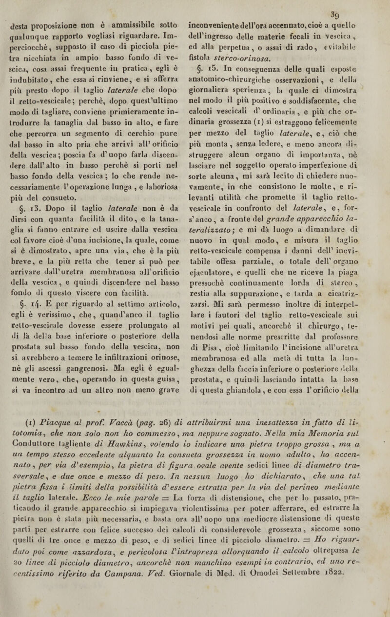 desta proposizione non è ammissibile sotto qualunque rapporto vogliasi riguardare. Im¬ perciocché, supposto il caso di picciola pie¬ tra nicchiata in ampio basso fondo di ve¬ scica, cosa assai frequente iu pratica, egli è indubitato, che essa si rinviene, e si afferra più presto dopo il taglio laterale che dopo il relto-vescicale; perchè, dopo quest’ultimo modo di tagliare, conviene primieramente in¬ trodurre la tanaglia dal basso in alto, e fare che percorra un segmento di cerchio pure dal basso in alto pria che arrivi all’orifìcio della vescica ; poscia fa d’uopo farla discen¬ dere dall’alto in basso perchè si porti nel basso fondo della vescica \ lo che rende ne¬ cessariamente l’operazione lunga , e laboriosa più del consueto. §, i3. Dopo il taglio laterale non è da dirsi con quanta facilità il dito, e la tana¬ glia si fanno entrare ed uscire dalla vescica col favore cioè d’una incisione, la quale, come si è dimostrato, apre una via, che è la più breve, e la più retta che tener si può per arrivare dall’uretra membranosa all’orificio della vescica, e quindi discendere nel basso fondo di questo viscere con facilità. §. 14. E per riguardo al settimo articolo, egli è verissimo, che, quand’anco il taglio relto-vescicale dovesse essere prolungato al di là della base inferiore o posteriore della prostata sul basso fondo «Iella vescica, non si avrebbero a temere le infiltrazioni orinose, nè gli ascessi gangrenosi. Ma egli è egual¬ mente vero, che, operando in questa guisa, si va incontro ad un altro non meno grave inconveniente dell’ora accennato, cioè a quello dell’ingresso delle materie fecali in vescica , ed alla perpetua, o assai di rado, evitabile fìstola sterco-orinosa. §. i5. In conseguenza delle quali esposte anatomico-chirurgiche osservazioni, e della giornaliera sperieuza, la quale ci dimostra nel modo il più positivo e soddisfacente, che calcoli vescicali d’ ordinaria , e più che or¬ dinaria grossezza ( 1 ) si estraggono felicemente per mezzo del taglio laterale, e, ciò che più monta , senza ledere, e meno ancora di¬ struggere alcun organo di importanza, nè lasciare nel soggetto operato imperfezione di sorte alcuna, mi sarà lecito di chiedere nuo¬ vamente, in che consistono le molle, e ri¬ levanti utilità che promette il taglio relto- vescicale in confronto del laterale, e, for- s’anco, a fronte del grande apparecchio la¬ te ralizzato ; e mi dà luogo a dimandare di nuovo in qual modo, e misura il taglio retto-vescicale compensa i danni dell’ inevi¬ tabile offesa parziale, o totale dell’ organo ejaculatore, e quelli che ne riceve la piaga pressoché continuamente lorda di sterco , restia alla suppurazione, e tarda a cicatriz¬ zarsi. Mi sarà permesso inoltre di interpel¬ lare i fautori del taglio retto-vescicale sui motivi pei quali, ancorché il chirurgo, te¬ nendosi alle norme prescritte dal professore di Pisa, cioè limitando l’incisione all’uretra membranosa ed alla metà di tutta la lun¬ ghezza della faccia inferiore o posteriore della prostata, e quindi lasciando intatta la base di questa ghiandola , e con essa l’orificio «Iella (1) Piacque al prof. Vacca (pag. 26) di attribuirmi una inesattezza in fatto di li¬ totomia, che non solo non ho commesso, ma neppure sognato. Nella mia Memoria sul Conduttore tagliente di Hawkins, volendo io indicare una pietra troppo grossa , ma a un tempo stesso eccedente alquanto la consueta grossezza in uomo adulto, ho accen¬ nato, per via d'esempio, la pietra di figura ovale avente sedici linee di diametro tra¬ sversale, e due once e mezzo di peso. In nessun luogo ho dichiarato, che una tal pietra fissa i limiti della possibilità d'essere estratta per la via del perineo mediante il taglio laterale. Ecco le mie parole — La forza di distensione, che per lo passalo, pra¬ ticando il granile apparecchio si impiegava violentissima per poter afferrare, ed estrarre la pietra non è stata più necessaria, e basta ora all’uopo una mediocre distensione di queste parli per estrarre con felice successo dei calcoli di considerevole grossezza, siccome sono quelli di tre once e mezzo di peso, e di sedici linee di picciolo diametro. — Ho riguar¬ dato poi come azzardosa, e pericolosa Pintrapresa allorquando il calcolo oltrepassa le 20 linee di picciolo diametro, ancorché non manchino esempi in contrario, ed uno re¬ centissimo riferito da Campana. Ved. Giornale di Med. di Oraodei Settembre 1S22.