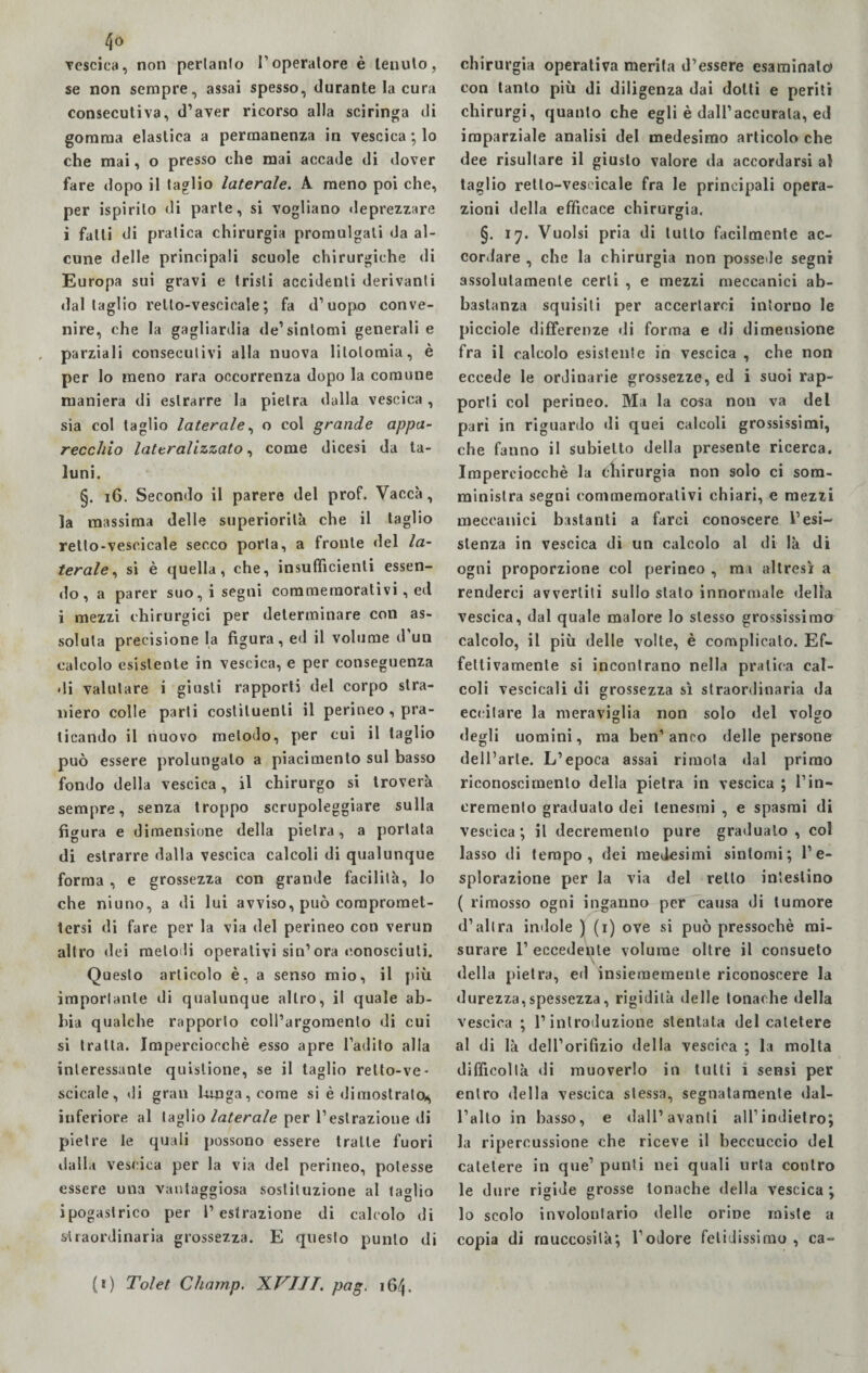 4° Tescica, non perlanlo l’operatore è tenuto, se non sempre, assai spesso, durante la cura consecutiva, d’aver ricorso alla sciringa di gomma elastica a permanenza in vescica ; lo che mai, o presso che mai accade di dover fare dopo il taglio laterale. A meno poi che, per ispirilo di parte, si vogliano deprezzare i falli di pratica chirurgia promulgati da al¬ cune delle principali scuole chirurgiche di Europa sui gravi e tristi accidenti derivanti dal taglio rello-vescieale; fa d’uopo conve¬ nire, che la gagliardia de’sintomi generali e parziali consecutivi alla nuova litotomia, è per lo meno rara occorrenza dopo la comune maniera di eslrarre la pietra dalla vescica , sia col taglio laterale, o col grande appa¬ recchio lateralizzato, come dicesi da ta¬ luni. §. 16. Secondo il parere del prof. Vacca, la massima delle superiorità che il taglio retto-vesoicale secco porta, a fronte del la¬ terale, si è quella, che, insufficienti essen¬ do, a parer suo, i segni commemorativi, ed i mezzi chirurgici per determinare con as¬ soluta precisione la figura, ed il volume d’un calcolo esistente in vescica, e per conseguenza di valutare i giusti rapporti del corpo stra¬ niero colle parti costituenti il perineo , pra¬ ticando il nuovo metodo, per cui il taglio può essere prolungalo a piacimento sul basso fondo della vescica, il chirurgo si troverà sempre, senza troppo scrupoleggiare sulla figura e dimensione della pietra, a portata di estrarre dalla vescica calcoli di qualunque forma , e grossezza con grande facilità, lo che niuno, a di lui avviso, può compromet¬ tersi di fare per la via del perineo con verun altro dei melodi operativi sin’ora conosciuti. Questo articolo è, a senso mio, il più importante di qualunque altro, il quale ab¬ bia qualche rapporto coll’argomento di cui si tratta. Imperciocché esso apre l’adito alla interessante quislione, se il taglio retto-ve- scicale, di gran Irriga, come si è dimostrato^ inferiore al taglio laterale per l’estrazione di pietre le quali possono essere tratte fuori dalla vescica per la via del perineo, potesse essere una vantaggiosa sostituzione al taglio ipogastrico per l’estrazione di calcolo di straordinaria grossezza. E questo punto di chirurgia operativa merita d’essere esaminalo con tanto più di diligenza dai dotti e periti chirurgi, quanto che egli è dall’accurata, ed imparziale analisi del medesimo articolo che dee risultare il giusto valore da accordarsi al taglio retlo-vescicale fra le principali opera¬ zioni della efficace chirurgia, §. 17. Vuoisi pria di lutto facilmente ac¬ cordare , che la chirurgia non possedè segni assolutamente certi , e mezzi meccanici ab¬ bastanza squisiti per accertarci intorno le picciole differenze di forma e di dimensione fra il calcolo esistente in vescica , che non eccede le ordinarie grossezze, ed i suoi rap¬ porti col perineo. Ma la cosa non va del pari in riguardo di quei calcoli grossissimi, che fanno il subielto della presente ricerca. Imperciocché la chirurgia non solo ci som¬ ministra segni commemorativi chiari, e mezzi meccanici bastanti a farci conoscere l’esi¬ stenza in vescica di un calcolo al di là di ogni proporzione col perineo , ma altresì a renderci avvertiti sullo stato innormale della vescica, dal quale malore lo stesso grossissimo calcolo, il più delle volte, è complicato. Ef¬ fettivamente si incontrano nella pratica cal¬ coli vescicali di grossezza sì straordinaria da eccitare la meraviglia non solo dei volgo degli uomini, ma ben’anco delle persone dell’arte. L’epoca assai rimota dal primo riconoscimento della pietra in vescica ; l’in¬ cremento graduato dei tenesmi , e spasmi di vescica; il decremento pure gradualo, col lasso di tempo, dei medesimi sintomi; l’e¬ splorazione per la via del retto intestino ( rimosso ogni inganno per causa di tumore d’altra indole ) (1) ove si può pressoché mi¬ surare l1 eccedente volume oltre il consueto V della pietra, ed insieraemente riconoscere la durezza,spessezza, rigidità delle tonache della vescica ; l’introduzione stentata del catetere al di là dell’orifizio della vescica ; la molta difficoltà di muoverlo in tulli i sensi per entro della vescica stessa, segnatamente dal¬ l’alto in basso, e dall1 avanti all’indietro; la ripercussione che riceve il beccuccio del catetere in que’ punti nei quali urta contro le dure rigide grosse tonache della vescica ; lo scolo involontario delle orine miste a copia di muccosilà; l’odore fetidissimo , ca- (*) Tolet Chainp. XVIJT. pag. 16^.