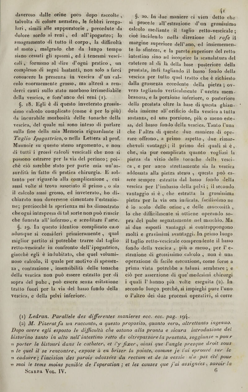 daveroso dalle orine poco dopo raccolte , talvolta di colore nerastro, le febbri irrego¬ lari , simili alle suppuratone precedute da dolore sordo ai reni, ed all1 2 ipogaslro; lo sinagramenlo di tutto il corpo, la difficoltà al molo , malgrado che da lungo tempo siano cessati gli spasmi, ed i tenesmi vesci- cali , formano al dire d’ogni pratico , un complesso di segni bastanti, non solo a farci conoscere la presenza in vescica d’un cal¬ colo enormemente grosso, ma altresì a ren¬ derci cauli sullo stato morboso irrimediabile della vescica, e fors1 anco dei reni (i). §. 18. Egli è di questo inveterato grossis¬ simo calcolo complicato (come è per lo più) da incurabile morbosità delle tonache della vescica, del quale mi sono inteso di parlare sulla fine della mia Memoria riguardante il Taglio Ipogastrico, o nella Lettera al prof. Maunoir su questo stesso argomento, e non di lutti i grossi calcoli vescicali che non si possono estrarre per la via del perineo; poi¬ ché ciò sarebbe stato per parte mia un’as¬ surdità in fatto di pratica chirurgia. E sol¬ tanto per riguardo alla complicazione , cui assai volte si trova associato il primo , o sia il calcolo assai grosso, ed inveterato, ho di¬ chiarato non doversene cimentare l’estrazio¬ ne; perciocché la sperienza mi ha dimostrato che ogni intrapresa di tal sorte non può riuscir che funesta all1 infermo, e screditare l’arte. §. 19. In questo identico complicalo ca^o adunque si consideri primieramente , qual miglior partilo si potrebbe trarre dal taglio retto-vescicale in confronto dell’ipogastrico, giacché egli è indubitato, che quel volumi¬ noso calcolo, il quale per motivo di spessez¬ za , contrazione , insensibilità delle tonache della vescica non può essere estratto per di sopra del pube , può essere senza esitazione tratto fuori per la via del basso fondo della vescica, c della pelvi inferiore. 4* §. ao. In due maniere ci vieti detto che S1 procede all’estrazione d’un grossissimo calcolo mediante il taglio retto-vescicale ; cioè incidendo nella direzione «lei raj'e il margine superiore dell’ano, ed insiememen- te lo sfintere, e la parete superiore del retto intestino sino ad iscoprire la scanalatura del catetere al di là della base posteriore della prostata, indi tagliando il basso fondo della vescica per tulio quel tratto che è richiesto dalla grossezza eccedente della pietra ; ov¬ vero tagliando verticalmente l1 uretra mem. branosa, e la porzione inferiore, o posteriore della prostata oltre la base di questa ghian¬ dola insieme all’orifìcio della vescica a tutta sostanza, ed una porzione, più o meno este¬ sa, del basso fondo della vescica. Tanto l’una che l’altra di queste due maniere di ope¬ rare offrono, a primo aspetto, due rimar¬ chevoli vantaggi; il primo dei quali si è, che, sia pur complicata quanto vogliasi la pietra da vizio delle tonache della vesci¬ ca , e per anco strettamente sia la vescica addossata alla pietra stessa , questa può es¬ sere sempre estratta dal basso fondo della vescica per l’imbasso della pelvi; il secondo vantaggio si è , che estratta la grossissima pietra per la via ora indicata, facilissimo ne è lo scolo delle orine , e delle muccosilà , 10 che difficilmente si ottiene operando so¬ pra del pube segnatamente nel maschio. Ma ai due esposti vantaggi si contrappongono molli e gravissimi svantaggi. In primo luogo 11 taglio retto-vescicale comprendente il basso fondo della vescica , più o meno, per 1’ e- strazione di grossissimo calcolo , non è una operazione di facile esecuzione, come forse a prima vista potrebbe a taluni sembrare ; e ciò per asserzione di que’ medesimi chirurgi i quali 1’ hanno più volte eseguila (2), In secondo luogo perchè, si impieghi pure l’uno o l’altro dei due processi operativi, si corre (1) Ledran. Parallele des differentes manieres ecc. ecc. pag. 194. (2) M. Pizeratfa un racconto, a questo proposito, quanto vero, altrettanto ingenuo. Dopo avere egli esposto le difficoltà che ostano alla pronta e sicura introduzione del bis forino tanto in alto nell'intestino retto da oltrepassare la prostata, soggiunse pori r v> porter le bistouri dans le catheter, et Cy fixer, airisi que Vangle presque droit sous n le quel il se rencontre, expose à eri briser la pointe, cornine je Cai eprouvé sur le « cadavre ; l'incision des parois adossées dii rectum et de la vessie na pus eie pour « moi le terns nioins pcnible de Voperation ; et les causes que fai assignées, savoir la Scarpa Vol. IV. 6