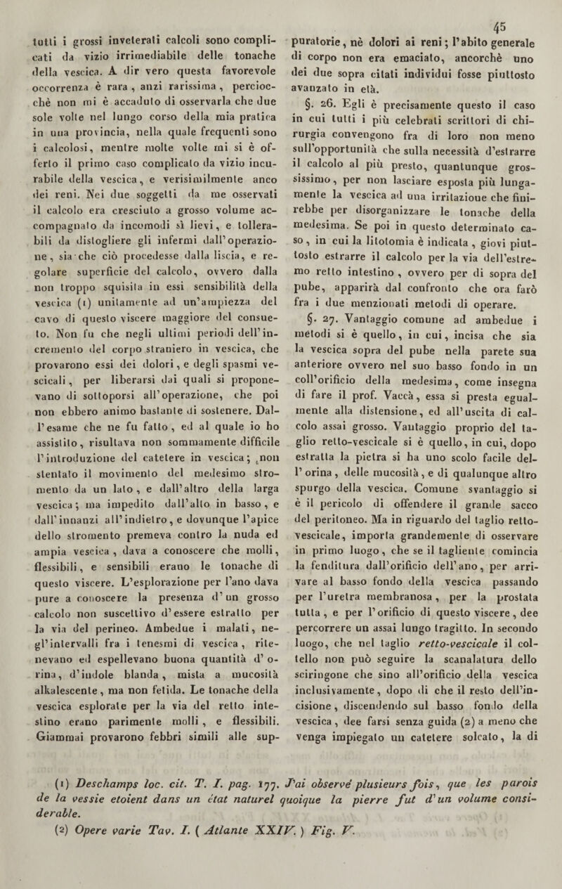 tutti i grossi inveterati calcoli sono compli¬ cati da vizio irrimediabile delle tonache della vescica. A dir vero questa favorevole occorrenza è rara , anzi rarissima , percioc¬ ché non mi è accaduto di osservarla che due sole volle nel lungo corso della mia pratica in una provincia, nella quale frequenti sono i calcolosi, mentre molte volle mi si è of¬ ferto il primo caso complicalo da vizio incu¬ rabile della vescica, e verisimilmente anco dei reni. Nei due soggetti da me osservati il calcolo era cresciuto a grosso volume ac¬ compagnato da incomodi sì lievi, e tollera¬ bili da distogliere gli infermi dall’operazio¬ ne, sia che ciò procedesse dalla liscia, e re¬ golare superficie del calcolo, ovvero dalla non troppo squisita in essi sensibilità della vescica (i) unitamente ad un’ampiezza del cavo di questo viscere maggiore del consue¬ to. Non fu che negli ultimi periodi dell’in¬ cremento ile 1 corpo straniero in vescica, che provarono essi dei dolori, e degli spasmi ve- scicali, per liberarsi dai quali si propone¬ vano di sottoporsi all’operazione, che poi non ebbero animo bastante di sostenere. Dal¬ l’esame che ne fu fatto, ed al quale io ho assistilo, risultava non sommamente difficile l’introduzione del catetere in vescica; tnon stentato il movimento del medesimo stro- menlo da un lato, e dall’altro della larga vescica; ma impedito dall’alto in basso, e dall’innanzi all’indietro, e dovunque l’apice dello slromento premeva contro la nuda ed ampia vescica, dava a conoscere che molli, flessibili, e sensibili erano le tonache di questo viscere. L’esplorazione per l’ano dava pure a conoscere la presenza d’un grosso calcolo non suscettivo d’essere estratto per la via del perineo. Ambedue i malati, ne¬ gl’intervalli fra i tenesmi di vescica, rite¬ nevano ed espellevano buona quantità d’ o- rina, d’indole blanda, mista a mucosità alkalescente, ma non fetida. Le tonache della vescica esplorale per la via del retto inte¬ stino erano parimente molli , e flessibili. Giammai provarono febbri simili alle sup- 45 puratorie,nè dolori ai reni ; l’abito generale di corpo non era emaciato, ancorché uno dei due sopra citati individui fosse piuttosto avanzato in età. §. 26. Egli è precisamente questo il caso in cui lutti i più celebrati scrittori di chi¬ rurgia convengono fra di loro non meno sull opportunità che sulla necessità d’estrarre il calcolo al più presto, quantunque gros¬ sissimo, per non lasciare esposta più lunga¬ mente la vescica ad una irritazione che fini¬ rebbe per disorganizzare le tonache della medesima. Se poi in questo determinato ca¬ so , in cui la litotomia e indicata , giovi piut¬ tosto estrarre il calcolo per la via dell’estre¬ mo retto intestino , ovvero per di sopra del pube, apparirà dal confronto che ora farò fra i due menzionali melodi di operare. 27. Vantaggio comune ad ambedue i metodi si è quello, in cui, incisa che sia la vescica sopra del pube nella parete sua anteriore ovvero nel suo basso fondo in un coll’orificio della medesima, come insegna di fare il prof. Vaecà, essa si presta egual¬ mente alla distensione, ed all’uscita di cal¬ colo assai grosso. Vantaggio proprio del ta¬ glio retto-vescicale si è quello, in cui, dopo estratta la pietra si ha uno scolo facile del- 1’ orina , delle mucosità, e di qualunque altro spurgo della vescica. Comune svantaggio si è il pericolo di offendere il grande sacco del peritoneo. Ma in riguardo del taglio retto- vescicale, importa grandemente di osservare in primo luogo, che se il tagliente comincia la fenditura dall’orifìcio dell’ano, per arri¬ vare al basso fondo della vescica passando per l’uretra membranosa, per la prostata tutta, e per l’orificio di questo viscere, dee percorrere un assai lungo tragitto. In secondo luogo, che nel taglio retto-vescicale il col¬ tello non può seguire la scanalatura dello sciringone che sino all’orificio della vescica inclusivamenle, dopo di che il resto dell’in¬ cisione , discendendo sul basso fondo della vescica , dee farsi senza guida (2) a meno che venga impiegalo un catetere solcato, la di (1) Deschamps loc. cit. T. I. pag. 177. J'ai observé plusieurs fbis, que les parois de la vessie etoient dans un état naturel quoique la pierre fut d'un volume consi¬ derane.