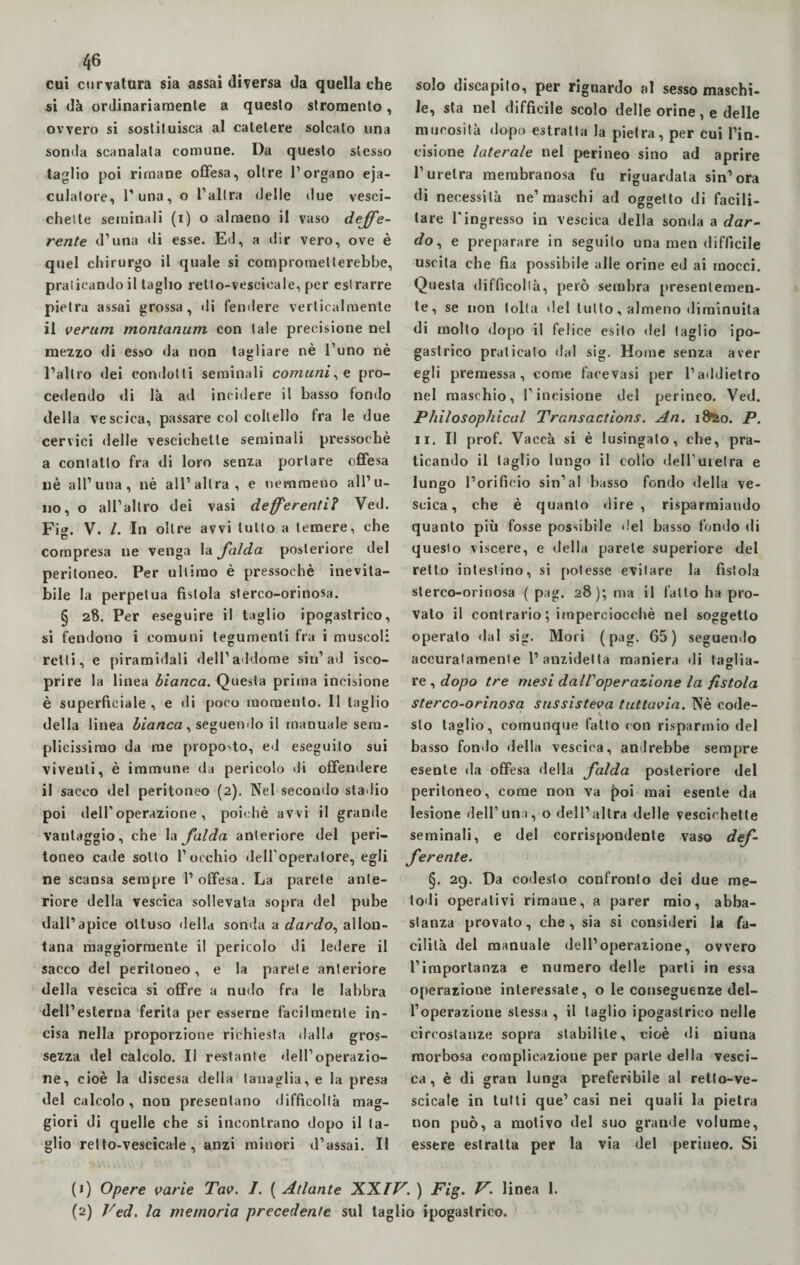 cui curvatura sia assai diversa da quella che si dà ordinariamente a questo stromento, ovvero si sostituisca al catetere solcato una sonda scanalata comune. Da questo stesso taglio poi rimane offesa, oltre l’organo eia¬ culatore, l'una, o l’altra delle due vesci¬ chette seminali (i) o almeno il vaso defe¬ rente d’una di esse. Ed, a dir vero, ove è quel chirurgo il quale si comprometterebbe, praticando il taglio relto-vescieale, per estrarre pietra assai grossa, ili fendere verticalmente il verum montanum con tale precisione nel mezzo di esso da non tagliare nè l’uno nè l’altro dei condotti seminali comuni, e pro¬ cedendo di là ad incidere il basso fondo della vescica, passare col coltello fra le due cervici delle vescichette seminali pressoché a contatto fra di loro senza portare offesa nè all’una, nè all’altra, e nemmeno all’u¬ no, o all’altro dei vasi deferenti? Ved. Fi». V. /. In oltre avvi lutto a temere, che O compresa ne venga la falda posteriore del peritoneo. Per ultimo è pressoché inevita¬ bile la perpetua fistola sterco-orinosa. § 28. Per eseguire il taglio ipogastrico, si fendono i comuni tegumenti fra i muscoli retti, e piramidali dell’addome sin’ad Sco¬ prire la linea bianca. Questa prima incisione è superficiale , e di poco momento. 11 taglio della linea bianca, seguendo il manuale sem¬ plicissimo da me proposto, ed eseguito sui viventi, è immune da pericolo di offendere il sacco del peritoneo (2). Nel secondo stadio poi dell'operazione , poiché avvi il granile vantaggio, che la falda anteriore del peri¬ toneo cade sotto l’occhio dell'operatore, egli ne scansa sempre l’offesa. La parete ante¬ riore della vescica sollevala sopra del pube dall’apice ottuso della sonda a dardo, allon¬ tana maggiormente il pericolo di ledere il sacco del peritoneo, e la parete anteriore della vescica si offre a nudo fra le labbra dell’esterna ferita per esserne facilmente in¬ cisa nella proporzione richiesta dalla gros¬ sezza del calcolo. Il restante dell’operazio¬ ne, cioè la discesa della tanaglia, e la presa del calcolo, non presentano difficoltà mag¬ giori di quelle che si incontrano dopo il ta¬ glio relto-vescicale , anzi minori d’assai. Il solo discapito, per riguardo al sesso maschi¬ le, sta nel difficile scolo delle orine, e delle mucosità dopo estratta la pietra, per cui l’in¬ cisione laterale nel perineo sino ad aprire l’uretra membranosa fu riguardala sin’ora di necessità ne’maschi ad oggetto di facili¬ tare Tingresso in vescica della sonda a dar¬ do , e preparare in seguilo una men difficile uscita che fia possibile alle orine ed ai mocci. Questa difficoltà, però sembra presentemen¬ te, se non tolta del lutto, almeno diminuita di mollo dopo il felice esito del taglio ipo¬ gastrico praticato dal sig. Home senza aver egli premessa, come face vasi per l’addietro nel maschio, l’incisione del perineo. Ved. Philosophical Transactions. An. ifteo. P. 11. Il prof. Vaccà si è lusingato, che, pra¬ ticando il taglio lungo il collo dell’uretra e lungo l’orificio sin’al basso fondo della ve- scica, che è quanto dire, risparmiando quanto più fosse possibile del basso fondo di questo viscere, e della parete superiore del retto intestino, si potesse evitare la fistola sterco-orinosa ( pag. 28); ma il fatto ha pro¬ vato il contrario ; imperciocché nel soggetto operato dal sig. Mori (pag. 65) seguendo accuratamente l’anzidelta maniera di taglia- re , dopo tre mesi dalVoperazione la fistola sterco-orinosa sussisteva tuttavia. Nè code¬ sto taglio, comunque fatto con risparmio del basso fondo della vescica, andrebbe sempre esente da offesa della falda posteriore del peritoneo, come non va poi mai esente da lesione dell’un i, o dell’altra delle vescichette seminali, e del corrispondente vaso def- ferente. §. 29. Da codesto confronto dei due me¬ todi operativi rimane, a parer mio, abba¬ stanza provato, che, sia si consideri la fa¬ cilità del manuale dell’operazione, ovvero l’importanza e numero delle parti in essa operazione interessate, o le conseguenze del¬ l’operazione stessa , il taglio ipogastrico nelle circostanze sopra stabilite, cioè di niuna morbosa complicazione per parte della vesci¬ ca , è di gran lunga preferibile al retto-ve- scicale in tutti que’casi nei quali la pietra non può, a motivo del suo grande volume, essere estratta per la via del perineo. Si (1) Opere varie Tav. I. ( Atlante XXIV. ) Fig. V. linea 1. (2) Ved. la memoria precedente sul taglio ipogastrico.