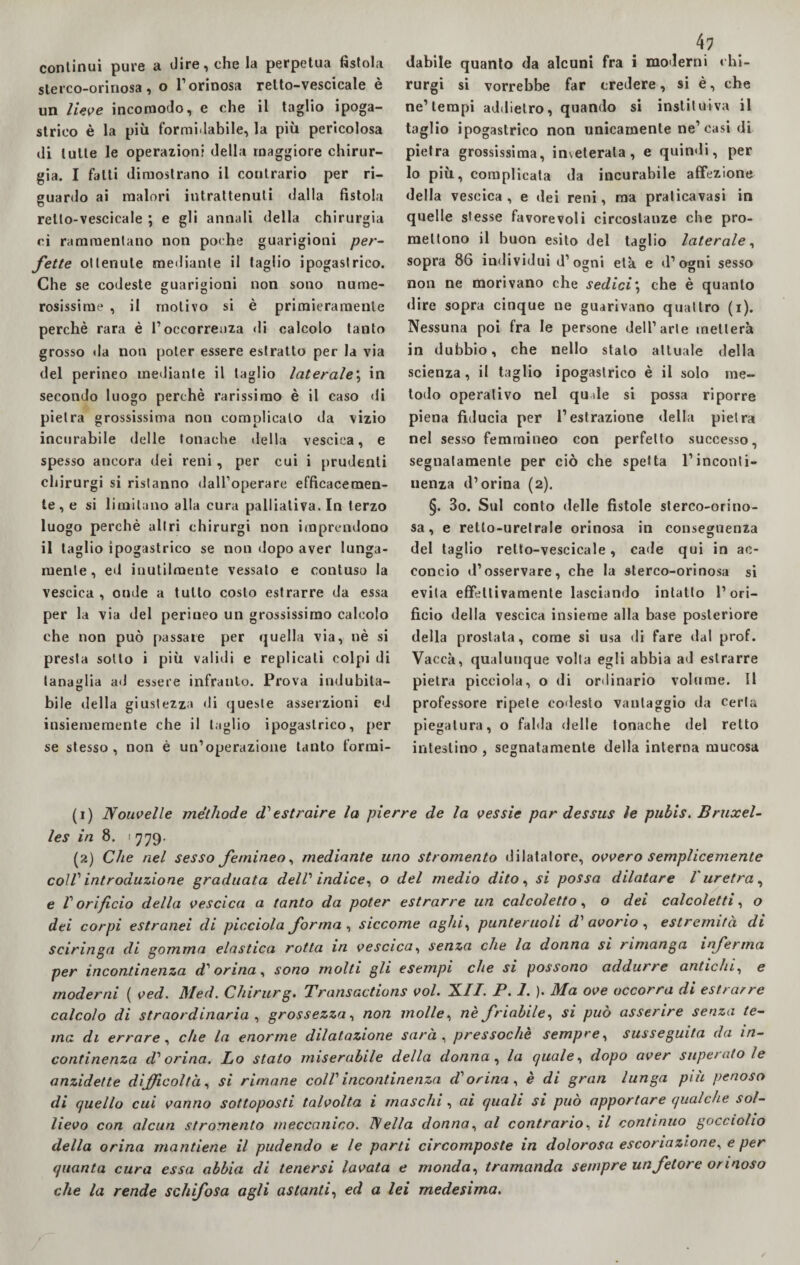 continui pure a dire, che la perpetua fistola sterco-orinosa , o l’orinosa retto-vescicale è un lieve incomodo, e che il taglio ipoga¬ strico è la più formidabile, la più pericolosa di tutte le operazioni della maggiore chirur¬ gia. I fatti dimostrano il contrario per ri¬ guardo ai malori intrattenuti dalla fistola retto-vescicale ; e gli annali della chirurgia ci rammentano non poche guarigioni per¬ fette ottenute mediante il taglio ipogastrico. Che se codeste guarigioni non sono nume¬ rosissime , il motivo si è primieramente perchè rara è l’occorrenza di calcolo tanto grosso «la non poter essere estratto per la via del perineo mediante il taglio laterale; in secondo luogo perchè rarissimo è il caso di pietra grossissima non complicalo da vizio incurabile delle tonache della vescica, e spesso ancora dei reni, per cui i prudenti cliirurgi si ristanno dall’operare efficacemen¬ te^ si limitano alla cura palliativa. In terzo luogo perchè altri chirurgi non imprendono il taglio ipogastrico se non dopo aver lunga¬ mente, ed inutilmente vessato e contuso la vescica , onde a tutto costo estrarre da essa per la via del perineo un grossissimo calcolo che non può passate per quella via, nè si presta sotto i più validi e replicati colpi di tanaglia ad essere infranto. Prova indubita- bile della giustezza di queste asserzioni ed insiememente che il taglio ipogastrico, per se stesso, non è un’operazione tanto formi- 41 «labile quanto da alcuni fra i moderni chi¬ rurgi si vorrebbe far credere, si è, che ne’tempi addietro, quando si instituiva il taglio ipogastrico non unicamente ne’casi di pietra grossissima, inveterata, e quindi, per lo più, complicata da incurabile affezione della vescica, e dei reni, ma pralicavasi in quelle stesse favorevoli circostanze che pro¬ mettono il buon esito del taglio laterale, sopra 86 individui d’ogni età e d’ogni sesso non ne morivano che sedici*, che è quanto «lire sopra cinque ne guarivano quattro (i). Nessuna poi fra le persone dell’arte metterà in dubbio, che nello stalo attuale della scienza, il taglio ipogastrico è il solo me¬ todo operativo nel quale si possa riporre piena fiducia per l’estrazione «Iella pietra nel sesso femmineo con perfetto successo, segnatamente per ciò che spetta l’inconti¬ nenza d’orina (2). §. 3o. Sul conto delle fistole sterco-orino¬ sa, e retlo-uretrale orinosa in conseguenza del taglio retto-vescicale, cade qui in ac¬ concio «l’osservare, che la sterco-orinosa si evita effettivamente lasciando intatto l’ori¬ ficio della vescica insieme alla base posteriore della prostata, come si usa di fare dal prof. Vaccà, qualunque volta egli abbia ad estrarre pietra picciola, o di ordinario volume. Il professore ripete codesto vantaggio da certa piegatura, o falda delle tonache del retto intestino , segnatamente della interna mucosa (1) Nouvelle méthode d1 estraire la pierre de la vessie par dessus le pubis. Bruxel¬ les in 8. ' 779- (2) Che nel sesso Jemineo, mediante uno stromento dilatatore, ovvero semplicemente colVintroduzione graduata delV indice, o del medio dito, si possa dilatare l'uretra, e V orificio della vescica a tanto da poter estrarre un calcoletto, o dei calcoletti, o dei corpi estranei di picciola forma , siccome aghi, punteruoli d' avorio , estremità di sciringa di gomma elastica rotta in vescica, senza che la donna si rimanga inferma per incontinenza d'orina, sono molti gli esempi che si possono addurre antichi, e moderni ( ved. Med. Chirurg. Transactions voi. XII. P. 1. ). Ma ove occorra di estrarre calcolo di straordinaria , grossezza, non molle, nè friabile, si può asserire senza te¬ ma di errare, che la enorme dilatazione sarà , pressoché sempre, susseguita da in¬ continenza d1 orina. Lo stalo miserabile della donna , la quale, dopo aver superatole anzidette difficoltà, si rimane coll incontinenza d'orina , è di gran lunga più penoso di quello cui vanno sottoposti talvolta i maschi , ai quali si può apportare qualche sol¬ lievo con alcun stromento meccanico. IVella donna, al contrario, il continuo gocciolio della orina mantiene il pudendo e le parti circomposte in dolorosa escoriazione^ e per quanta cura essa abbia di tenersi lavata e monda, tramanda sempre un fetore ormoso che la rende schifosa agli astanti, ed a lei medesima.