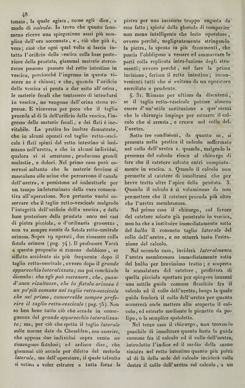 tonaca, la quale agisca, come egli dice, a modo di valvola. Io trovo che questo feno¬ meno riceve una spiegazione assai più sem¬ plice dell1 ora accennata, e , ciò che più è, vera ; cioè che ogni qual volta si lascia in¬ tatto l1 orificio della \escica colla base poste¬ riore della prostata, giammai materie sterco¬ racee possono passare dal retto intestino in vescica, perciocché l’ingresso in questo vi¬ scere ne è chiuso; e che, quando Porificio della vescica si presta a dar esito all1 orina, le materie fecali che tentassero di introdursi in vescica, ne vengono dall1 orina stessa re¬ presse. E viceversa per poco che il taglio proceda al di là dell’orificio della vescica, l’in¬ gresso delle materie fecali, e dei flati è ine¬ vitabile. La pratica ha inoltre dimostralo, che in alcuni operali col taglio retlo-vesci- cale i flati spinti dal retto intestino si insi¬ nuano nell’uretra, e che in alcuni individui, qualora vi si arrestano, producono grandi molestie, e dolori. Nel primo caso però os¬ servasi soltanto che le materie fecciose si mescolano alle orine che percorrono il canale dell’uretra, e persistono ad imbrattarle per un tempo indeterminato della cura consecu¬ tiva all’operazione. Non pertanto vuoisi os¬ servare che il taglio relto-vescicale malgrado l’integrità dell’orificio della vescica, e della base posteriore della prostata anco nei casi di pietra picciola, o d’ordinaria grossezza , non va sempre esente da fistola retlo-uretrale orinosa. Sopra 19 operali, due rimasero colla fistola orinosa (pag. 74)- E professore Vaccà a questo proposito si rimane dubbioso , se siffatto accidente sia più frequente dopo il taglio retto-vescicale , ovvero dopo il grande apparecchio lateralizzato ; ma poi conchiude dicendo: che egli può sostenere, c//e, quan¬ di anco risultasse, che la fistola orinosa è un po'più comune nel taglio retto-vescicale che nel pr'imo, converrebbe sempre prefe¬ rire il taglio retto-vescicale (pag. 75). Non so ben bene tutto ciò che accade in conse¬ guenza del grande apparecchio lateralizza- to; ma, per ciò che spelta il taglio laterale sulle norme date da Cheselden, oso asserire, che appena due individui sopra cento ne rimangono fistolosi; ed ardisco dire, che giammai ciò accade per difetto del metodo laterale, ma dell’operatore, il quale talvolta si ostina a voler estrarre a tutta forza la pietra per una incisione troppo angusta da esso fatta ; spinto dalla gloriola di comparire non meno intelligente che lesto operatore, ovvero perchè, negligentemente stringendo la pietra, la spezza in più frammenti, che poscia l’obbligano a vessare ed ammaccare le parti colla replicata introduzione degli stro- menti; ovvero perchè, nel fare la prima incisione, ferisce il retto intestino; incon¬ venienti lutti che si evitano da un operatore esercitato e prudente. §. 3r. Rimane per ultimo da discutersi, se il taglio retto-vescicale potesse almeno essere d’un’utile sostituzione a que’ mezzi che la chirurgia impiega per estrarre il cal¬ colo che si arresta , e cresce nel collo del¬ l’uretra. Sotto tre condizioni, da quanto so, si presenta nella pratica il calcolo soffermato nel collo dell’uretra r. quando, malgrado la presenza del calcolo riesce al chirurgo di fare che il catetere solcato entri compiuta¬ mente in vescica. 2. Quando il calcolo non permette al catetere di inuoltrarsi che per breve tratto oltre l’apice della prostata. 3. Quando il calcolo è sì voluminoso da non permettere che il catetere proceda più oltre che l’uretra membranosa. Nel primo caso il chirurgo, col favore del catetere solcato già penetrato in vescica, non ha che a inslituire immediatamente sotto del bulbo il consueto taglio laterale del collo dell’ uretra, e ne otterrà tosto l’estra¬ zione del calcolo. Nel secondo caso, inciderà lateralmente l’uretra membranosa immediatamente sotto del bulbo per brevissimo tratto ; e scoperta la scanalatura del catetere , profitterà di quella picciola apertura per spingere innanzi una sottile guida comune flessibile fra il calcolo ed il collo dell’uretra, lungo la quale guida fenderà il collo dell’uretra per quanto occorrerà onde mettere allo scoperto il cal¬ colo, ed estrarlo mediante le pinzette da po¬ lipo, o la semplice spatoletta. Nel terzo caso il chirurgo, uon trovando possibile di innoltrare quanto basta la guida comune fra il calcolo ed il collo dell’uretra, introdotto l’indice ed il medio della mano sinistra nel retto intestino quanto più potrà al di là della sede del calcolo inciderà colla destra il collo dell’ uretra sul calcolo , a un