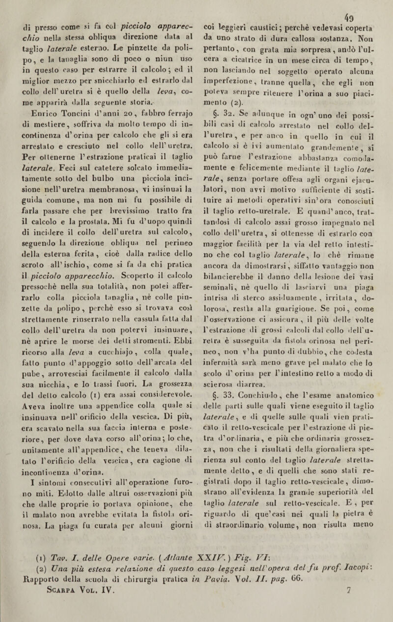 di presso come si fa col picciolo apparec¬ chio nella stessa obliqua direzione data al taglio laterale esterno. Le pinzette da poli¬ po, e la tanaglia sono di poco o niun uso in questo caso per estrarre il calcolo; ed il miglior mezzo per snicchiarlo ed estrarlo dal collo dell1 uretra si è quello della leva, co¬ me apparirà «laIla seguente storia.- Enrico Toncini d’anni 20, fabbro ferrajo di mestiere, soffriva da molto tempo di in¬ continenza d’orina per calcolo che gli si era arrestato e cresciuto nel collo dell1 * * uretra. Per ottenerne l’estrazione praticai il taglio laterale, Feci sul catetere solcato immedia¬ tamente sotto del bulbo una picciola inci¬ sione nell’uretra membranosa, vi insinuai la guida comune, ma non mi fu possibile di farla passare che per brevissimo tratto fra il calcolo e la prostata. Mi fu d’uopo quindi di incidere il collo dell’uretra sul calcolo, seguendo la direzione obliqua nel perineo della esterna ferita , cioè dalla radice dello scroto all’ischio, come si fa da chi pratica il picciolo apparecchio. Scoperto il calcolo pressoché nella sua totalità, non potei affer¬ rarlo colla picciola tanaglia , nè colle pin¬ zette da polipo, perchè esso si trovava così strettamente rinserrato nella cassula fatta dal collo dell’uretra da non potervi insinuare, nè aprire le morse dei detti stromcnli. Ebbi ricorso alla leva a cucchiajo, colla quale, fatto punto d’appoggio sotto dell’arcata del pube, arrovesciai facilmente il calcolo dalla sua nicchia, e lo tiassi fuori. La grossezza del detto calcolo (1) era assai considerevole. Aveva inoltre una appendice colla quale si insinuava nell’ orifìcio «iella vescica. Di più, era scavato nella sua faccia interna e poste¬ riore, per dove dava corso all’orina; lo che, unitamente all’appendice, che teneva dila¬ tato l’orificio della vescica, era cagione di incontinenza d’orina. I sintomi consecutivi all’operazione furo¬ no miti. Edotto dalle altrui osservazioni più che dalle proprie io portava opinione, che il malato non avrebbe evitala la fistol i ori- nosa. La piaga fu curata per alcuni giorni coi leggieri caustici ; perchè vedevasi coperta da uno strato di dura callosa sostanza. Non pertanto , con grata mia sorpresa , andò l’ul¬ cera a cicatrice in un mese circa di tempo, non lasciando nel soggetto operato alcuna imperfezione, tranne quella, che egli non poteva sempre ritenere l’orina a suo piaci¬ mento (2). §. 32. Se adunque in ogn’ uno dei possi¬ bili casi di calcolo arrestalo nel collo del- 1 uretra, e per anco in quello in cui il calcolo si è ivi aumentato grandemente, si può farne l’est razione abbastanza comoda¬ mente e felicemente mediante il taglio late¬ rale, senza portare offesa agli organi eiacu¬ latori, non avvi motivo sufficiente di sosti¬ tuire ai metodi operativi sin’ora conosciuti il taglio retto-urelrale. E quand’anco, trat¬ tandosi di calcolo assai grosso impegnalo nel collo dell’uretra, si ottenesse di estrarlo con maggior facilità per la via del retto intesti¬ no che col taglio laterale, Io chè rimane ancora da dimostrarsi, siffatto vantaggio non bilancierebbe il danno della lesione dei vasi seminali, nè quello di lasciarvi una piaga intrisa di sterco assiduamente, irritata, do¬ lorosa, restìa alla guarigione. Se poi, come l’osservazione ci assicura, il più delle volte l’estrazione di grossi calcoli dal collo dell’u¬ retra è susseguila da fìstola orinosa nel peri¬ neo, non v’ha punto di dubbio, che codesta infermità sarà meno grave pel malato che Io scolo d’ orina per l’intestino retto a modo di scierosa diarrea. §. 33. Conchiudo, che l’esame anatomico delle parti sulle quali viene eseguilo il taglio laterale, e di quelle sulle quali vien prati¬ calo il retlo-vescicale per l’estrazione di pie¬ tra d’ordinaria, e più che ordinaria grossez¬ za, non che i risultali della giornaliera spe¬ ranza sul conto del taglio laterale stretta¬ mente detto, e di quelli che sono stati re¬ gistrali dopo il taglio retto-vescieale, dimo¬ strano all’evidenza la grande superiorità del taglio laterale sul relto-vescicale. E , per riguardo di que’casi nei quali la pietra è di straordinario volume, non risulta meno (1) Tav. I. delle Opere varie. ( Atlante XX//7. ) Fig. VI: (2) Una più estesa relazione di questo caso leggesi nell opera del fu prof. Iacopi: Rapporto della scuola di chirurgia pratica in Pavia. \ol. II. pag. (36.