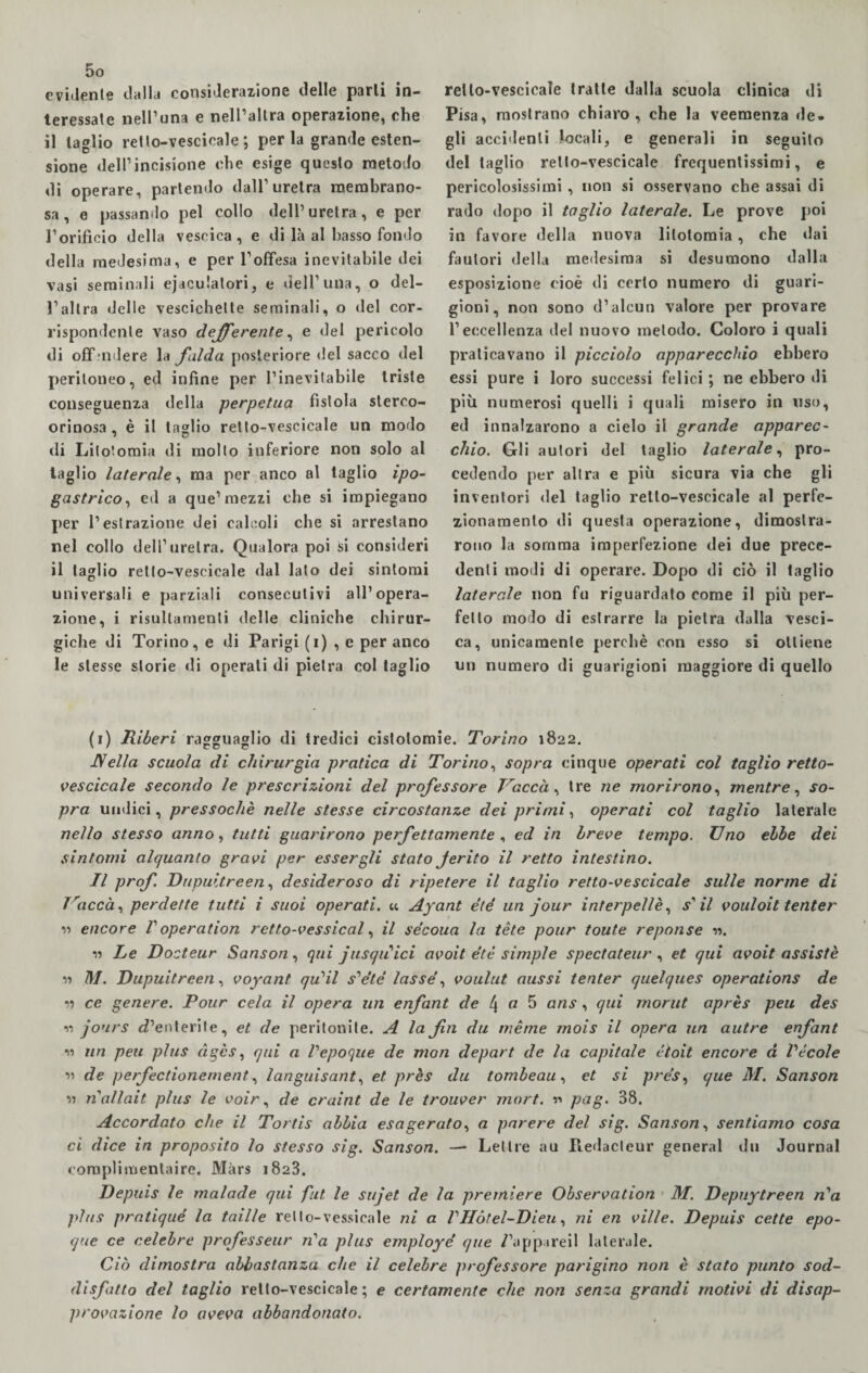 evidente dalla considerazione delle parli in¬ teressale nell’una e nell’altra operazione, che il taglio retlo-vescicale ; perla grande esten¬ sione dell’incisione che esige questo metodo di operare, partendo dall’uretra membrano¬ sa, e passando pel collo dell’uretra, e per l’orificio della vescica, e di là al basso fondo della medesima, e per l’offesa inevitabile dei vasi seminali eiaculatori, e dell’una, o del¬ l’altra delle vescichette seminali, o del cor¬ rispondente vaso deferente, e del pericolo di offendere la falda posteriore del sacco del peritoneo, ed infine per l’inevitabile triste conseguenza della perpetua fistola sterco- orinosa , è il taglio retto-vescicale un modo di Litotomia di mollo inferiore non solo al taglio laterale, ma per anco al taglio ipo¬ gastrico, ed a que’mezzi che si impiegano per l’estrazione dei calcoli che si arrestano nel collo dell’uretra. Qualora poi si consideri il taglio retto-vescicale dal lato dei sintomi universali e parziali consecutivi all’opera¬ zione, i risultameli delle cliniche chirur¬ giche di Torino, e di Parigi (i) , e per anco le stesse storie di operati di pietra col taglio retto-vescicale tratte dalla scuola clinica di Pisa, mostrano chiaro, che la veemenza de » gli accidenti locali, e generali in seguilo del taglio retto-vescicale frequentissimi, e pericolosissimi , non si osservano che assai di rado dopo il taglio laterale. Le prove poi in favore della nuova litotomia, che «lai fautori della medesima si desumono dalla esposizione cioè di certo numero di guari¬ gioni, non sono d’alcun valore per provare l’eccellenza del nuovo metodo. Coloro i quali praticavano il picciolo apparecchio ebbero essi pure i loro successi felici ; ne ebbero di più numerosi quelli i quali misero in uso, ed innalzarono a cielo il grande apparec¬ chio. Gli autori del taglio laterale, pro¬ cedendo per altra e più sicura via che gli inventori del taglio retto-vescicale al perfe¬ zionamento di questa operazione, dimostra¬ rono la somma imperfezione dei due prece¬ denti modi di operare. Dopo di ciò il taglio laterale non fu riguardato come il più per¬ fetto modo di estrarre la pietra dalla vesci¬ ca, unicamente perchè con esso si ottiene un numero di guarigioni maggiore di quello (i) Riberi ragguaglio di tredici cistolomie. Torino 1822. JYella scuola di chirurgia pratica di Torino, sopra cinque operati col taglio retto- vescicale secondo le prescrizioni del professore Vaccài tre ne morirono, mentre, so¬ pra undici, pressoché nelle stesse circostanze dei primi, operati col taglio laterale nello stesso anno, tutti guarirono perfettamente , ed in breve tempo. Uno ebbe dei sintomi alquanto gravi per essergli stato Jerito il retto intestino. Il prof. Dupuitreen, desideroso di ripetere il taglio retto-vescicale sulle norme di ìraccà, perdette tutti i suoi operati. « Ayant èté un jour interpellè, f’ il vouloit tenter « encore V operation retto-vessical, il se’coua la tète pour toute reponse ». » Le Docteur Sanson, qui jusqiiici avoit étè simple spectateur , et qui avoit assistè » M. Dupuitreen, voyant quii s^été lasse, voulut aussi tenter quelques operations de » ce genere. Pour cela il opera un enfant de l\ a 5 ans , qui rnorut après peu des 11 jours c?’enterile, et de peritonite. A la fin du mènie mois il opera un autre enfant 11 un peu plus àges, qui a Pepoque de mon depart de la capitale ctoit encore à Pécole n de perfectionement, languisant, et près du tombeau, et si pre's, que M. Sanson 11 nallait plus le voir, de craint de le trouver mort. » pag. 38. Accordato che il Tortis abbia esagerato, a parere del sig. Sanson, sentiamo cosa ci dice in proposito lo stesso sig. Sanson. — Lettre au Redacteur generai du Journal compiimentaire. Màrs 1823. Depuis le malade qui fut. le sujet de la premiere Observation M. Depuytreen n'a plus pratiqué la faille retto-vessicale ni a PHótel-Dieu, ni en ville. Depuis cette epo¬ que ce celebre professeur n’a plus employé que /’appareil laterale. Ciò dimostra abbastanza che il celebre professore parigino non è stato punto sod¬ disfatto del taglio retlo-vescicale; e certamente che non senza grandi motivi di disap¬ provazione lo aveva abbandonato.