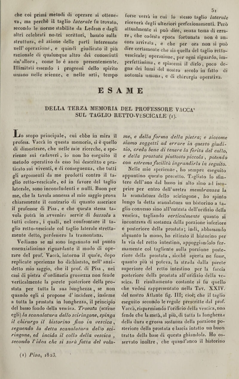 che coi primi melodi di operare si ottene¬ va, ma perchè il taglio laterale fa trovalo, secondo le norme stabilite da Ledran e da«li altri celebrati nostri scrittori, basato sulla struttura, ed azione «Ielle parti interessate nell’operazione , e quindi giudicalo il più razionale di qualunque altro dei conosciuti sin’allora, come lo è anco presentemente. Illimitati essendo i progressi dello spirito umano nelle scienze, e nelle arti, tempo 5i torse verrà in cui lo stesso taglio laterale riceverà degli ulteriori perfezionamenti. Però attualmente si può dire, senza tema di erra¬ re , che codesta epoca fortunata non è an¬ cora arrivata, e che per ora non si può dire certamente che sia quella del taglio rell'o- vescicale; operazione, per ogni riguardo, im- peifellissima, e spiacemi il dirlo, poco (le¬ gna dei lumi del nostro secolo in fatto di Dolomia umana, e di chirurgia operativa. ESAME DELLA TERZA MEMORIA DEL PROFESSORE VACCA’ SUL TAGLIO RETTO-VESCICALE (i). Ijo scopo principale, cui ebbe in mira il profess. Vaccà in questa memoria, si è quello di dimostrare, che nelle mie ricerche, e spe¬ ranze sui cadaveri , io non ho eseguito il metodo operativo da esso lui descritto e pra¬ ticato sui viventi, e di conseguenza, che lutti gli argomenti da me prodotti contro il ta¬ glio retto-vescicale, ed in favore del taglio laterale, sono inconcludenti e nulli. Buon per me, che la tavola annessa al mio saggio prova chiaramente il contrario di quanto asserisce il professor di Pisa, e che questa stessa ta¬ vola potrà in avvenire servir di bussola a tutti coloro, i quali, nel confrontare il ta¬ glio retto-vescicale col taglio laterale stretta¬ mente detto, perdessero la tramontana. Vediamo se mi sono ingannalo sul punto essenzialissimo riguardante il modo di ope¬ rare del prof. Vaccà, intorno il quale, dopo replicate sperienze ho dichiaralo, nell’ anzi¬ detto mio saggio, che il prof, di Pisa , nei casi di pietra d’ordinaria grossezza non fende verticalmente la parete posteriore della pro¬ stata per tutta la sua lunghezza , se non quando egli si propone d’incidere, insieme a tutta la prostata in lunghezza, il principio del basso fondo della vescica. Trovata (scrisse egli) la scanalatura dello sciringone, spinga il chirurgo il historino fino in vescica , seguendo la detta scanalatura dello sci¬ ringone, ed incida il collo della vescica , secondo Videa che si sarà fiatta del volu- A (i) Pisa, 1823. v /ne, e della fior ma della pietra; e siccome siamo soggetti ad errare in questo giudi- zio, credo bene di tenere la ferita del collo, e della prostata piuttosto piccola , potendo con estrema facilità ingrandirla in seguito. Nelle mie sperienze, ho sempre eseguito appuntino questo precetto. Tagliato Io sfin¬ tere dell ano dal basso in allo sino ad isco- prire per entro dell’uretra membranosa la la scanalatura dello sciringone, ho spinto lungo la delta scanalatura un bistorino a ta¬ glio convesso sino all’entrata dellorìfìzio della vescica, tagliando verticalmente quanto si incontrava di sostanza della porzione inferiore e posteriore della prostata; indi, abbassando alquanto la mano, ho ritirato il bistorino per la via del retto intestino, appoggiandolo fer¬ mamente col tagliente sulla porzione poste¬ riore della prostata , sicché aperta ne fosse, quanto più si poteva, la strada dalla parete superiore del retto intestino per la faccia posteriore della prostata all’orifizio della ve¬ scica. Il risullamento costante si fu quello che vedesi rappresentalo nella Tav. XXIV. del nostro Atlante fig. Ili; cioè; che il taglio eseguito secondo le regole prescritte dal prof. Vaccà,risparmiando l’orificio della vescica, non fende che la metà, al più, di tutta la lunghezza della dura e grossa sostanza della porzione po¬ steriore della prostata e lascia intatto un buon tratto della base di questa ghiandola. Ho os¬ servato inoltre, che quand’anco il bistorino