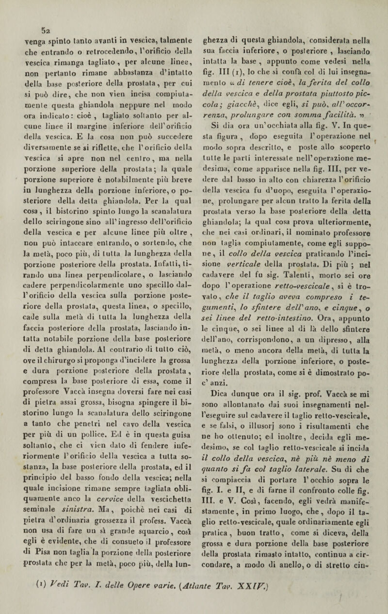 venga spinto tanto avanti in vescica, talmente che entrando o retrocedendo, l’orificio della vescica rimanga taglialo, per alcune linee, non pertanto rimane abbastanza d’intatto della base posteriore della prostata, per cui si può dire, che non vien incisa compiuta¬ mente questa ghiandola neppure nel modo ora indicato: cioè, tagliato soltanto per al¬ cune linee il margine inferiore dell’orificio della vescica. E la cosa non può succedere diversamente se si riflette, che l’orificio della vescica si apre non nel centro, ma nella porzione superiore della prostata; la quale porzione superiore è notabilmente più breve in lunghezza della porzione inferiore, o po¬ steriore della delta ghiandola. Per la qual cosa , il bistorino spinto lungo la scanalatura dello sciringone sino all’ingresso dell’orificio della vescica e per alcune linee più oltre , non può intaccare entrando, o sortendo, che la metà, poco più, di tutta la lunghezza della porzione posteriore della prostata. Infatti, ti¬ rando una linea perpendicolare, o lasciando cadere perpendicolarmente uno specillo dal¬ l’orificio della vescica sulla porzione poste¬ riore della prostata, questa linea, o specillo, cade sulla metà di tutta la lunghezza della faccia posteriore della prostata, lasciando in¬ tatta notabile porzione della base posteriore di delta ghiandola. Al contrario di tutto ciò, ove il chirurgo si proponga d’incidere la grossa e dura porzione posteriore della prostata, compresa la base posteriore di essa, come il professore Vacca insegna doversi fare nei casi di pietra assai grossa, bisogna spingere il bi- slorino lungo la scanalatura dello sciringone a tanto che penetri nel cavo della vescica per più di un pollice. Ed è in questa guisa soltanto, che ci vien dato di fendere infe¬ riormente l’orificio della vescica a tutta so¬ stanza, la base posteriore «Iella prostata, ed il principio del basso fondo della vescica; nella quale incisione rimane sempre tagliala obli¬ quamente anco la cervice della vescichetta seminale sinistra. Ma, poiché nei casi di pietra d’ordinaria grossezza il profess. Vacca non usa di fare un sì grande squarcio, cosi egli è evidente, che di consueto il professore di Pisa non taglia la porzione della posteriore prostata che per la metà, poco più, della lun¬ ghezza di questa ghiandola, considerata nella sua faccia inferiore, o posteriore , lasciando intatta la base , appunto come vedesi nella fig. Ili (i), lo che si confà col di lui insegna¬ mento u di tenere cioè, la ferita del collo della vescica e della prostata piuttosto pic¬ cola ; giacche, «lice egli, si può, all'occor¬ renza, prolungare con somma facilità. v> Si dia ora un’occhiata alla fig. V. In que¬ sta figura, dopo eseguita l’operazione nel modo sopra descritto, e poste allo scoperto tutte le parti interessale nell’operazione me¬ desima, come apparisce nella fig. Ili, per ve¬ dere dal basso in alto con chiarezza l’orificio della vescica fu d’uopo, eseguita l’operazio¬ ne, prolungare per alcun tratto la ferita della prostata verso la base posteriore della detta ghiandola; la qual cosa prova ulteriormente, che nei casi ordinari, il nominato professore non taglia compiutamente, come egli suppo¬ ne , il collo della vescica praticando l’inci¬ sione verticale della prostata. Di più ; nel cadavere del fu sig. Talenti, morto sei ore dopo l’operazione retto-vescicale, si è tro¬ vato , che il taglio aveva compreso i te¬ gumenti,, lo sfintere delibano, e cinque, o sei linee del retto-intestino. Ora, appunto le cinque, o sei linee al di là dello sfintere dell’ano, corrispondono, a un dipresso, alla metà, o meno ancora della metà, di tutta la lunghezza «Iella porzione inferiore, o poste¬ riore «Iella prostata, come si è dimostrato po- c’ anzi. Dica dunque ora il sig. prof. Vaccà se mi sono allontanato dai suoi insegnamenti nel- l’eseguire sul cadavere il taglio retto-vescicale» e se falsi, o illusorj sono i risultamenti che ne ho ottenuto; ed inoltre, decida egli me¬ desimo, se col taglio retto-vescicale si incida il collo della vescica, nè più nè meno di quanto si fa col taglio laterale. Su di che si compiaccia di portare l’occhio sopra le fig. I. e II, e di farne il confronto colle fig. III. e V. Così, facendo, egli vedrà manife¬ stamente, in primo luogo, che, dopo il ta¬ glio retto-vescicale, quale ordinariamente egli pratica, buon tratto, come si diceva, della grossa e dura porzione della base posteriore della prostata rimasto intatto, continua a cir¬ condare, a modo di anello, o di stretto cin- (i) Vedi Tav. I. delle Opere varie. (Atlante Tav. XXIV.) /