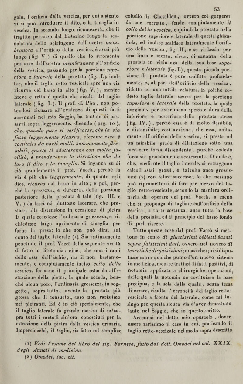 vi si può introdurre il dito, o la tanaglia in vescica. In secondo luogo riconoscerà, che il tragitto percorso dal bistorino lungo la sca¬ nalatura dello sciringone dall1 uretra mem¬ branosa all’orificio della vescica, è assai più lungo (lìgi V.) di quello che lo stromento percorre dall’uretra membranosa all’orificio della vescica, passando per la porzione supe¬ riore e laterale della prostata (fig. I.): inol¬ tre, che il taglio retto vescicale apre una via ricurva dal basso in alto ( fig. V. ), mentre breve e retta è quella che risulta dal taglio laterale ( fig. I.). Il prof, di Pisa, non po¬ tendosi ricusare all’evidenza di questi fatti accennati nel mio Saggio, ha tentato di pas¬ sarvi sopra leggermente, dicendo ( pag. io ), che, quando pure si verificasse, che la via fosse leggermente ricurva, siccome essa è costituita da parti molli, sommamente fles¬ sibili, queste si adatteranno con molta fa¬ cilità, e prenderanno la direzione che dà loro il dito e la tanaglia. Si inganna su di ciò grandemente il prof. Vacca; perchè la via è più che leggiermente, di quanto egli dice, ricurva dal basso in allo; e poi, per¬ chè la spessezza, e durezza, della porzione posteriore della prostata è tale (fig* III. e V. ) da lasciarsi piuttosto lacerare, che pre¬ starsi alla distensione in occasione di pietra la quale eccedesse l’ordinaria grossezza, e ri¬ chiedesse largo aprimenlo di tanaglia per farne la presa; lo che non può dirsi sul conto del taglio laterale (i). Sia intimamente penetrato il prof. Vacca della seguente verità di fatto in litotomia: cioè, che non i rami delle ossa dell’ischio, ma il non bastante¬ mente, e compiutamente inciso collo della vescica, formano il principale ostacolo all’e¬ strazione della pietra, la quale ecceda, ben¬ ché alcun poco, l’ordinaria grossezza, in sog¬ getto, soprattutto, avente la prostata più grossa che di consueto, caso non rarissimo nei pielranti. Ed è in ciò specialmente, che il taglio laterale fa grande mostra di se tso- pra tutti i melodi sin’ora conosciuti per la estrazione della pietra dalla vescica orinaria. Imperciocché, il taglio, sia fatto col semplice 53 da me corretto, fende compiutamente il collo del la vescica, e quindi la prostata nella porzione superiore e laterale di questa ghian¬ dola, ed inoltre scalfisce lateralmente l’orifi¬ cio della vescica, fig, II; e se vi lascia per una linea e mezzo, circa, di sostanza della prostata in vicinanza della sua base supe¬ riore e laterale (fig. I.), questa piccola por¬ zione di prostata è pure scalfiita profonda¬ mente, e, al pari dell’orificio della vescica, ridotta ad una sottile velatura. E poiché co- desto taglio laterale scorre per la porzione superiore e laterale della prostata, la quale porzione, per esser meno spessa e dura della inferiore e posteriore della prostata stessa ( fig. IV. ) , perciò essa è di mollo flessibile, e dislensibile; così avviene, che essa, unita¬ mente all’orificio della vescica, si presta ad un mirabile grado di dilatazione sotto una mediocre forza distendente, purché codesta forza sia gradatamente accresciuta. D’onde è, che, mediante il taglio laterale, si estraggono calcoli assai grossi, e talvolta anco grossis¬ simi (2) con felice successo; lo che nessuno può ripromettersi di fare per mezzo del ta¬ glio retlo-vescieale, secondo la maniera ordi¬ naria di operare del prof. Vaceà, a meno che si proponga di tagliare coll’orificio della vescica, a tutta sostanza, anco tutta la base della prostata, ed il principio del basso fondo di quel viscere. Tutte queste cose dal prof. Vaccà si met¬ tono in conto di giustissimi obbietti basati sopra falsissimi dati, ovvero nel novero di teoretiche disquisizioni;quasi chequi si dispu¬ tasse sopra qualche punto d’un nuovo sistema in medicina, mentre trattasi di fatti positivi, di notomia applicata a chirurgiche operazioni, delle quali la notomia ne costituisce la base precipua, e la sola dalla quale , senza tema di errare, risulta T erroneità del taglio retto- vescicale a fronte del laterale, come mi lu¬ singo per questa sicura via d’aver dimostrato lauto nel Saggio, che in questo scritto. Accennai nel dello mio opuscolo , dover essere rarissimo il caso in cui, praticando il taglio retto-vescicale nel modo sopra descritto (1) Vedi Vesame del libro del sig. Farnese, fatto dal dott. Omodei nel voi. XXIX. degli Annali di medicina. (2) Omodei, loc. cit.
