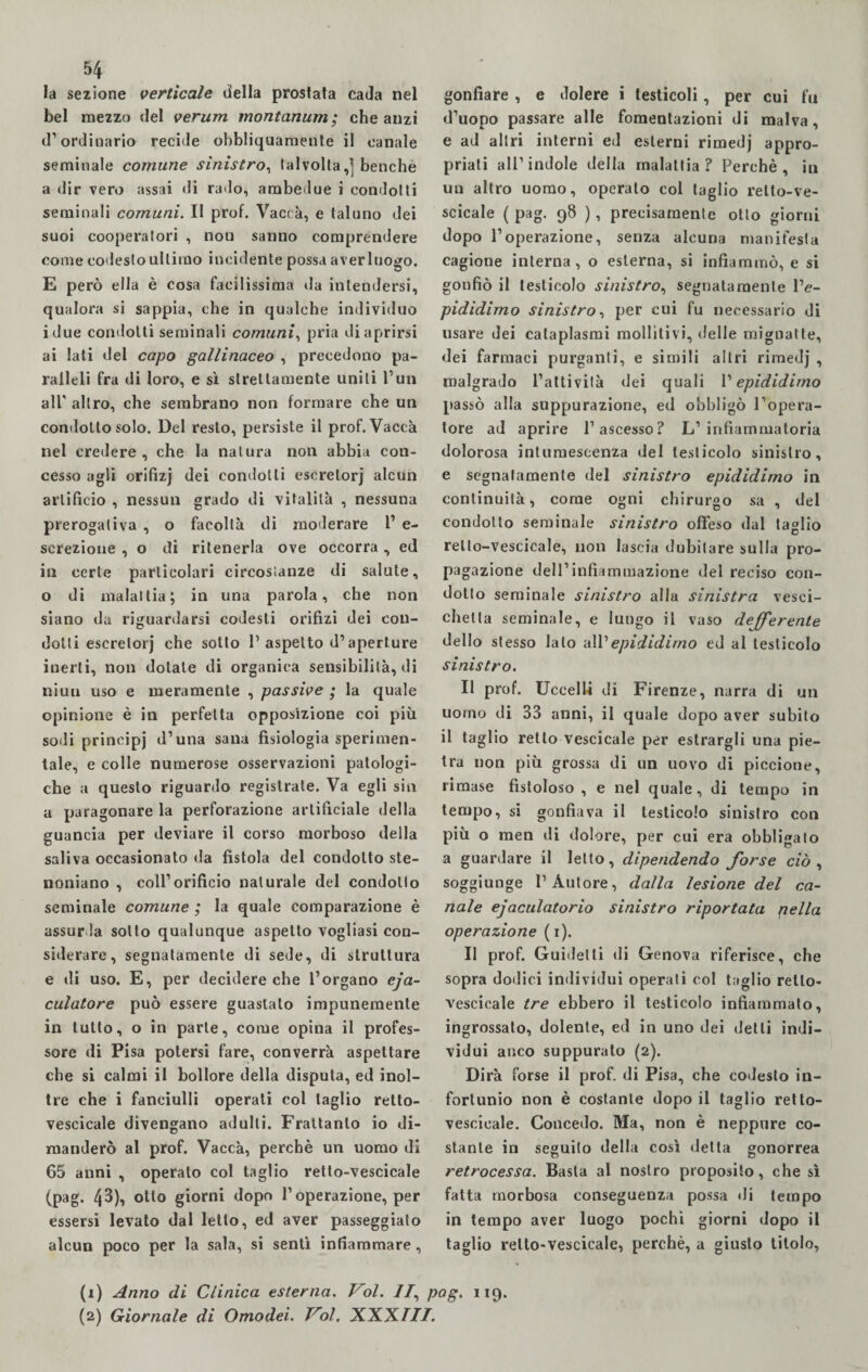la sezione verticale della prosfata cada nel bel mezzo del verum rnontanum; che anzi d’ordinario recide obhliquaraente il canale seminale comune sinistro, lai volta,] benché a dir vero assai di rado, ambedue i condotti seminali comuni. Il prof. Vacca, e taluno dei suoi cooperatori , non sanno comprendere come codesto ultimo incidente possa aver luogo. E però ella è cosa facilissima ila intendersi, qualora si sappia, che in qualche individuo idue condotti seminali comuni, pria di aprirsi ai lati del capo gallinaceo , precedono pa¬ ralleli fra di loro, e sì strettamente uniti l’un all' altro, che sembrano non formare che un condotto solo. Del resto, persiste il prof. Vacca nel credere , che la natura non abbia con¬ cesso agli orifìzj dei condotti escretori alcun artificio , nessun grado di vitalità , nessuna prerogativa , o facoltà di moderare 1’ e- screzione , o di ritenerla ove occorra , ed in certe particolari circostanze di salute, o di malattia; in una parola, che non siano da riguardarsi codesti orifizi dei con¬ dotti escretori che sotto l1 2 aspetto d1 aperture inerti, non dotale di organica sensibilità, di niuu uso e meramente , passive ; la quale opinione è in perfetta opposizione coi più sodi principi d’una sana fisiologia sperimen¬ tale, e colle numerose osservazioni patologi¬ che a questo riguardo registrate. Va egli sin a paragonare la perforazione artificiale della guancia per deviare il corso morboso della saliva occasionato da fistola del condotto ste- noniano , coll’orificio naturale del condotto seminale comune ; la quale comparazione è assurda sotto qualunque aspetto vogliasi con¬ siderare, segnatamente di sede, di struttura e di uso. E, per decidere che l’organo eja- culalore può essere guastato impunemente in tutto, o in parte, come opina il profes¬ sore di Pisa potersi fare, converrà aspettare che si calmi il bollore della disputa, ed inol¬ tre che i fanciulli operati col taglio retto- vescicale divengano adulti. Frattanto io di¬ manderò al prof. Vaccà, perchè un uomo di 65 anni , operato col taglio retlo-vescicale (pag. 43), otto giorni dopo l’operazione, per essersi levato dal letto, ed aver passeggiato alcun poco per la sala, si sentì infiammare, gonfiare , e dolere i testicoli, per cui fu d’uopo passare alle fomentazioni di malva, e ad altri interni ed esterni rimedj appro¬ priati all’indole della malattia? Perchè, in un altro uomo, operato col taglio relto-ve- scicale (pag. 98 ), precisamente otto giorni dopo l’operazione, senza alcuna manifesta cagione interna, o esterna, si infiammò, e si gonfiò il testicolo sinistro, segnatamente l’e- pididimo sinistro, per cui fu necessario di usare dei cataplasmi molliti vi, delle mignatte, dei farmaci purganti, e simili altri rimedj , malgrado l’attività dei quali l’epididimo passò alla suppurazione, ed obbligò l’opera¬ tore ad aprire l’ascesso? L’infiammatoria dolorosa intumescenza del testicolo sinistro, e segnatamente del sinistro epididimo in continuità, come ogni chirurgo sa , del condotto seminale sinistro offeso dal taglio retlo-vescicale, non lascia dubitare sulla pro¬ pagazione dell’infiammazione del reciso con¬ dotto seminale sinistro alla sinistra vesci¬ chetta seminale, e lungo il vaso deferente dello stesso lato all’epididimo ed al testicolo sinistro. Il prof. Uccella di Firenze, narra di un uomo di 33 anni, il quale dopo aver subito il taglio retto vescicale per estrargli una pie¬ tra non più grossa di un uovo di piccione, rimase fistoloso , e nel quale, di tempo in tempo, si gonfiava il testicolo sinistro con più o men di dolore, per cui era obbligato a guardare il letto, dipendendo forse ciò , soggiunge l’Autore, dalla lesione del ca¬ nale ejaculatorio sinistro riportata (iella operazione (1). Il prof. Guidetti di Genova riferisce, che sopra dodici individui operati col taglio relto- vescicale tre ebbero il testicolo infiammato, ingrossato, dolente, ed in uno dei detti indi¬ vidui anco suppurato (2). Dirà forse il prof, di Pisa, che codesto in¬ fortunio non è costante dopo il taglio retto- vescicale. Concedo. Ma, non è neppure co¬ stante in seguito della così detta gonorrea retrocessa. Basta al nostro proposito, che sì fatta morbosa conseguenza possa di tempo in tempo aver luogo pochi giorni dopo il taglio relto-vescicale, perchè, a giusto titolo, (1) Anno di Clinica esterna. Voi. //, pag. 119. (2) Giornale di Omodei. Voi. XXXIII.