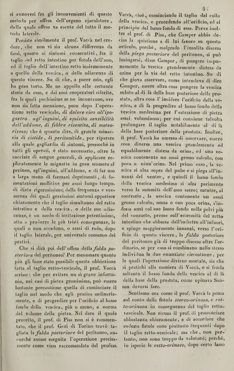 si annoveri fra gli inconvenienti di questo metodo per offesa dell’organo eiaculatore , dalla quale offesa va esente del lutto il me¬ todo laterale. Persiste similmente il prof. Vacca nel cre¬ dere , che non vi sia alcuna differenza da farsi, quanto ai sintomi consecutivi, fra il taglio del retto intestino per fistola dell’ano, ed il taglio dell’intestino retto insiernemente a quello della vescica, o delle adiacenze di questo viscere. Su di che, a parer mio, egli ha gran torlo. Me ne appello alle settanta storie da esso, e dai suoi cooperatori riferite, fra le quali pochissime se ne incontrano, ove non sia fatta menzione, poco dopo l’opera¬ zione retto vescicale, di dolore vivo all'ipo- gastro , agl'inguini, di squisita sensibilità dell'addome, di febbre risentita, di meteo¬ rismo; che è quanto dire, di grande minac¬ cia di cistide, di peritonitide, per riparare alla quale gagliardìa di sintomi, pressoché in tutti gli operati, è stalo necessario, oltre le cacciale di sangue generali, di applicare re- plicalamente le mignatte in gran numero al perineo, agl’inguini, all’addome, e di far uso a larga mano di farmaci deprimenti, di fo¬ mentazioni mollilive per assai lungo tempo, di dieta rigorosissima; dalla frequenza e vee¬ menza dei quali gravissimi sintomi apparisce chiaramente che il taglio simultaneo del retto intestino e eie Ila vescica , o delle sue adia¬ cenze, è un modo di irritazione petentissimo, atto a produrre le più tristi conseguenze, le quali o non accadono, o assai di rado, dopo il taglio laterale, per universale consenso dei pratici. Che si dirà poi dell’offesa della falda po¬ steriore del peritoneo? Per menomare quanto più gli fosse stalo possibile questa obbiezione fatta al taglio retlo-vescicale, il prof. Vacca scrisse: obe per evitare un sì grave infortu¬ nio, nei casi di pietra grossissima, può essere bastante precauzione quella di cominciare il taglio nel modo che egli pratica ordinaria¬ mente, e di progredire per l’orificio al basso fondo della vescica, più o meno, a norma del volume della pietra. Nel dare il quale precetto, il prof, di Pisa non si è rammen¬ tato, che il prof. Geri di Torino trovò ta¬ gliata la falda posteriore del peritoneo, an¬ corché avesse eseguila l’operazione precisa¬ mente come vien raccomandata dal profess. 5 > Vacca, cioè, cominciando il taglio dal collo della vescica, e procedendo all’orificio, ed al principio del basso fondo di essa. Parve inol¬ tre al prof, di Pisa, che Camper abbia de¬ cisa la quistione a di lui favore su questo articolo, perchè, malgrado l’insolita discesa della piega posteriore del peritoneo, si può lusingarsi, disse Camper, di pungere impu¬ nemente la vescica grandemente distesa da orina per la via del retto intestino. Su di che giova osservare, come intendeva di dire Camper, essere altra cosa pungere la vescica subito al di là della base posteriore della pro¬ stata, altra cosa l’incidere l’orificio della ve¬ scica, e di là progredire al basso fondo della vescica medesima per l’estrazione di pietra assai voluminosa; per cui conviene talvolta prolungare il taglio notabilmente al di là della base posteriore della prostata. Inoltre, il prof. Vacca ha omesso di osservare, essere cosa diversa una vescica grandemente ed equabilmente distesa da orina, ed una ve¬ scica contenente un assai grosso calcolo, con poca o niun’orina. Nel primo caso, la ve¬ scica si alza sopra del pube e si pietra all’in- nanzi del ventre, e quindi il basso fondo della vescica medesima si alza parimente verso la sommità dell’osso sacro; mentre, al contrario , la vescica contenente un assai grosso calcolo, senza o con poca orina, s’in¬ dossa anzi col suo basso fondo nella pelv i più del consueto, preme sull’estremità del retto intestino che abbassa dall’indietro all’infuori, e spinge maggiormente innanzi, verso l’ori¬ ficio di questo viscere, la falda posteriore del peritoneo già di troppo discesa oltre l’or¬ dinario, se per caso si combinano nello stesso individuo le due enunziate circostanze, per le quali roperazione diviene mortale, sia che si pratichi alla maniera di Vaccà, o si fenda soltanto il basso fondo della vescica al di là della base della prostata, come opinava San- son doversi fare. Sentiamo ora come il prof. Vaccà la pensa sul conto delia fistola sterco-orinosa, e ret- to-orinosa in conseguenza del taglio retlo- vescicale. Non ricusa il prof, di pronunciare abbastanza chiaramente, e di accordare che codeste fistole sono piuttosto frequenti dopo il taglio retlo-vescicale; ma che, non per¬ tanto, non sono troppo da valutarsi; perchè, in ispecie le retto-orinose, dopo certo lasso