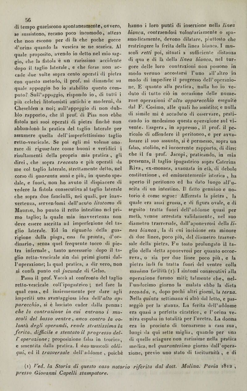 di tempo guariscono spontaneamente, ovvero, se sussistono, recano poco incomodo, atteso che non escono per di là che poche gocce d’orina quando la vescica se ne scarica. Al quale proposito, avendo io detto nel mio sag¬ gio, che la fistola è un rarissimo accidente dopo il taglio laterale, e che forse non ac¬ cade due volle sopra cento operati di pietra con questo metodo, il prof, mi dimanda: su quale appoggio ho io stabilito questo com¬ puto? Sull’appoggio, rispondo io, di tulli i più celebri litotomisli antichi e moderni, da Cheselden a noi; sull’appoggio di non dub¬ bio rapporto, che il prof, di Pisa non ebbe fìstola nei suoi operati di pietra finché non abbandonò la pratica del taglio laterale per assumere quella dell’imperfettissimo taglio rello-vescicale. Se poi egli mi volesse ono¬ rare di riguardare come buoni e veridici i risultamene della propria mia pratica , gli direi, che sopra trecento e più operali da me col taglio laterale, strettamente del lo, nel corso di quaranta anni e più, in questo spe¬ dale, e fuori, non ho avuto il dispiacere di vedere la fistola consecutiva a! taglio laterale che sopra due fanciulli, nei quali, per inav¬ vertenza, servendomi dell’acuto litotomo di Maurau, ho punto il retto intestino nel pri¬ mo taglio; la quale mia inavvertenza non deve essere ascritta ad imperfezione del ta¬ glio laterale. Ed in riguardo della gua¬ rigione della piaga, essa fu pronta, d’or¬ dinario, senza quel frequente tocco di pie¬ tra infernale , tanto necessario dopo il ta¬ glio rello-vescicale sin dai primi giorni dal¬ l’operazione; la qual pratica, a dir vero, non si confà punto col jucunde di Celso. Passa il prof. Vaceà al confronto del taglio retto-vescicale coll’ipogastrico ; nel fare la qual cosa, ed iusiememenle per dare agli imperiti una svantaggiosa idea dell’aZ/o ap¬ parecchio, si è lascialo cader dalla penna: che la contrazione in cui entrano i mu¬ scoli del basso ventre, anco contro la vo¬ lontà degli operandi, rende strettissima la ferita, difficile e stentato il progresso del- r operazione ; proposizione falsa in teorica, e smentita dalla pratica. I dm.? muscoli obli¬ qui, ed il trasversale dell’addome , poiché hanno i loro punti di inserzione nella linea bianca, contraendosi volontariamente o spa¬ smodicamente, devono dilatare, piuttosto che restringere la ferita della linea bianca. I mu¬ scoli retti poi, situali a sufficiente distanza di qua e di là della linea bianca, nel tur¬ gore delle loro contrazioni non possono in modo veruno accostarsi l’uno all’altro in modo di impedire il progresso dell’operazio¬ ne. E quanto alla pratica, nulla ho io ve¬ duto di lutto ciò in occasione delle nume¬ rose operazioni d'alto apparecchio eseguile dal F. Cosimo, alle quali ho assistito; e nulla di simile mi è accaduto di osservare, prati¬ cando io medesimo questa operazione sul vi¬ vente. Esagera, in appresso, il prof, il pe¬ ricolo di offendere il peritoneo, e per avva¬ lorare il suo assunto, si è permesso, sopra un falso, stolido, ed incoerente rapporto, di dire: che il fu prof. Jacopi, praticando, in mia presenza, il taglio ipogastrico sopra Caterina Riva, ex-monaca, avanzala in età, di debole costituzione , ed eminentemenie isterica , ha aperto il peritoneo ed ha dato luogo all’u¬ scita di un intestino. Il fatto genuino e no¬ torio è come segue: Afferrata la pietra , la quale era assai grossa, e di figura ovale, e di seguito tratta fuori dell’addome quasi per metà, venne arrestata validamente, nel suo diametro trasversale, dall’aponevrosi della li¬ nea bianca , la di cui incisione era minore di due linee, poco più, del diametro trasver¬ sale della pietra. Fu tosto prolungato il ta¬ glio della delta aponevrosi per quanto occor¬ reva, o sia per due linee poco più, e la pietra indi fu tratta fuori del ventre colla massima facilità (i). I sintomi consecutivi alla operazione furono miti; talmente che, nel- l’undecimo giorno la malata ebbe la dieta seconda, e, dopo pochi altri giorni, la terza. Nella quinta settimana si alzò dal letto, e pas¬ seggiò per la stanza. La ferita dell’addome era quasi a perfetta cicatrice, e l’orina ve¬ niva espulsa in totalità per l’uretra. La donna era in procinto di tornarsene a casa sua, lungi da qui selle miglia, quando per una di quelle sciagure non rarissime nella pratica medica, nel quarantesimo giorno dall’opera¬ zione, previo uno stato di taciturnità , e di (i) Ved. la Storia di questo caso notorio riferita dal dott. Molina. Pavia 1812 , presso Giovanni Capelli stampatore.