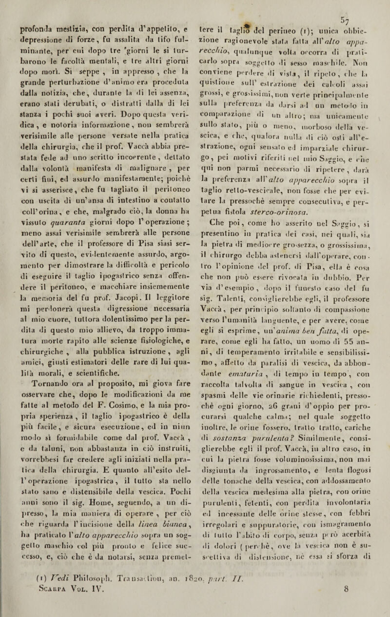 profonda mestizia, con perdita d’appetito, e depressione di forze, fu assalita da tifo ful¬ minante, per cui dopo tre 'giorni le si tur¬ barono le facoltà mentali, e tre altri giorni dopo morì. Si seppe , in appresso , che la grande perturbazione d’animo era proceduta dalla notizia, che, durante la «Ii lei assenza, erano stati derubati, o distratti dalla di lei stanza i pochi suoi averi. Dopo questa veri¬ dica , e notoria informazione, non sembrerà verisimile alle persone versate nella pratica della chirurgia, che il prof. Vaceà abbia pre¬ stata fede ad uno scritto incoerente, dettato dalla volontà manifesta di malignare , per certi fini, ed assurdo manifestamente; poiché \i si asserisce, che fu tagliato il peritoneo con uscita di un’ansa di intestino a coulatlo coll’orina, e che, malgrado ciò, la donna ha vissuto quaranta giorni dopo l’operazione; meno assai verisimile sembrerà alle persone dell’arte, che il professore di Pisa siasi ser¬ vito di questo, evidentemente assurdo, argo¬ mento per dimostrare la difficoltà e pericolo di eseguire il taglio ipogastrico senza offen¬ dere il peritoneo, e macchiare insiememente la memoria del fu prof. Jacopi. Il leggitore mi perdonerà questa digressione necessaria al mio cuore, tuttora dolentissimo per la per¬ dita di questo mio allievo, da troppo imma¬ tura morte rapito alle scienze fisiologiche, e chirurgiche , alla pubblica istruzione , agli amici, giusti estimatori delle rare di lui qua¬ lità morali, e scientifiche. Tornando ora al proposito, mi giova fare osservare che, dopo le modificazioni da me fatte al metodo del F. Cosimo, e la mia pro¬ pria sperienza , il taglio ipogastrico è della più facile, e sicura esecuzione, ed in niun modo sì formidabile come dal prof. Vaccà , e da taluni, non abbastanza in ciò instruiti, vorrebbesi far credere agli iniziati nella pra¬ tica della chirurgia. E quanto all’esito del¬ l’operazione ipogastrica, il tutto sta nello stato sano e dislensibile della vescica. Pochi anni sono il sig. Home, seguendo, a un di¬ presso, la mia maniera di operare , per ciò che riguarda l’incisione della linea bianca, ha praticato l’a//o apparecchio sopra un sog¬ getto maschio col più pronto e felice suc¬ cesso, e, ciò che è da notarsi, senza premei- » . 57 tere il taglio del perineo (1); unica obbie¬ zione ragionevole stata fatta all’alto appa¬ recchio, qualunque volta occorra di prati¬ carlo sopra soggetto di sesso maschile. Non conviene perdere di vista, il ripeto, che la quistione sull’ estrazione dei calcoli assai grossi, e grossissimi, non verte principalmente sulla preferenza da darsi ad un metodo in comparazione di un altro; ma unicamente sullo stato, più o meno, morboso della ve¬ scica, e che, qualora nulla di ciò osti all’e¬ strazione, ogni sensato ed imparziale chirur¬ go, pei motivi riferiti nel mio Saggio, e che qui non parrai necessario di ripetere, darà la preferenza all1 allo apparecchio sopra il taglio retlo-vescicaie, non fosse che per evi¬ tare la pressoché sempre consecutiva, e per¬ petua fistola sterco-orinosa. Che poi, come ho asserito nel Saggio, si presentino in pratica dei casi, nei quali, sia la pietra di mediocre grossezza, o grossissima, il chirurgo debba astenersi dall1 operare, con • tro l’opinione de! prof, di Pisa, ella è cosa che non può essere rivogata in dubbio. Per via d’esempio, dopo il funesto caso «lei fu sig. Talenti, consiglierebbe egli, il professore Vaccà, per principio soltanto di compassione verso l’umanità languente, e per avere, come egli si esprime, un anima ben folta, di ope¬ rare, come egli ha fatto, un uomo di 55 an¬ ni, di temperamento irritabile e sensibilissi¬ mo , affetto da paralisi di vescica, da abbon¬ dante ematuria , di tempo in tempo , con raccolta talvolta di sangue in vescica , con spasmi delle vie orinarie richiedenti, presso¬ ché ogni giorno, 26 grani d’oppio per pro¬ curarsi qualche calma; nel quale soggetto inoltre, le orine fossero, tratto tratto, cariche di sostanza purulenta? Similmente, consi¬ glierebbe egli il prof. Vaccà, in altro caso, in cui la pietra fosse voluminosissima, non mai disgiunta da ingrossamento, e lenta ffogosi delle tonache della vescica, con addossamento della vescica medesima alla pietra, con orine purulenti, fetenti, con perdila involontaria ed incessante delle orine stesse, con febbri irregolari e suppuratone, con ismagraroento ili lutto l’abito di corpo, senza però acerbità .li dolori ( perchè, ove la vescica non è su¬ scettiva di distensione, nè essa si sforza di an. 1820. pari. II. (1) Tredi Philosoph. Transattimi,