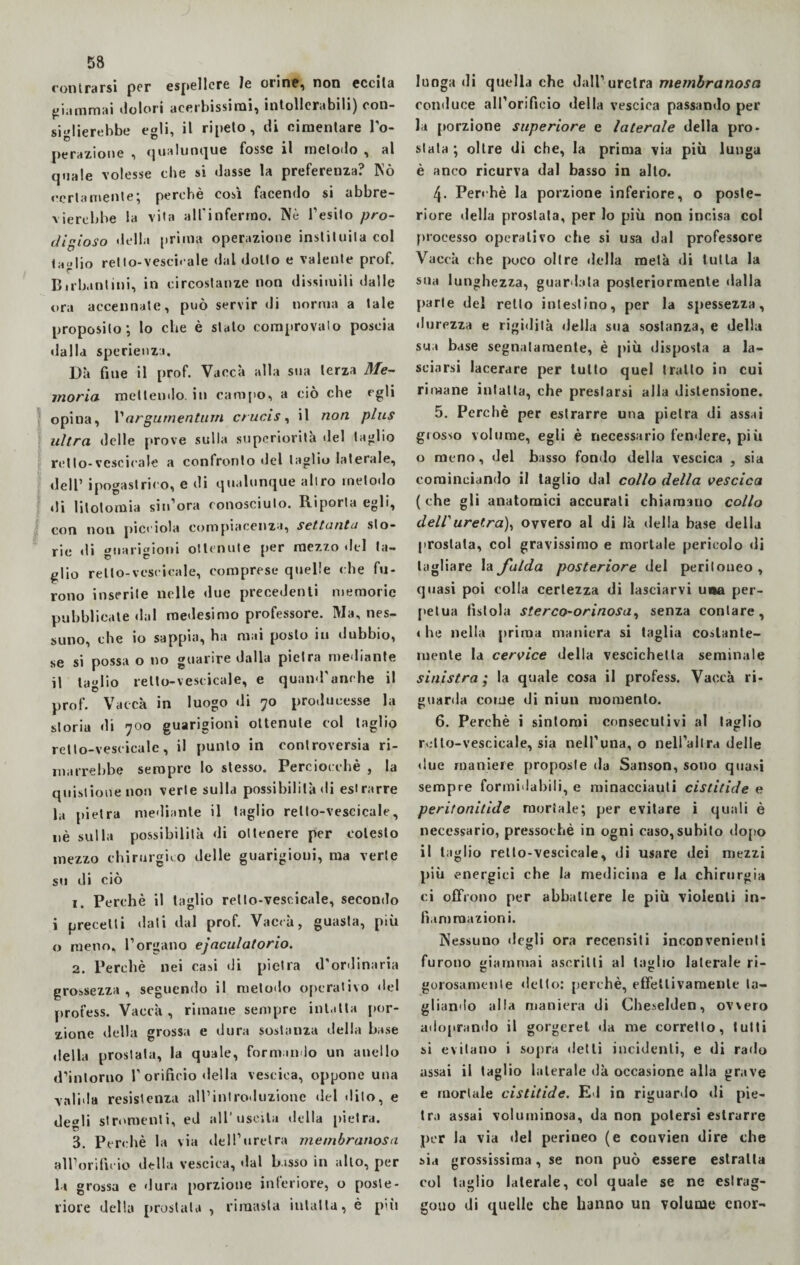 con trarsi per espellere le cline, non eccita giammai dolori acerbissimi, intollerabili) con¬ siglierebbe egli, il ripeto, di cimentare l'o¬ perazione , qualunque Tosse il metodo , al quale volesse che si dasse la preferenza? Nò certamente; perchè così facendo si abbre¬ vierebbe la vita all'infermo. Nè l'esito pro¬ digioso della prima operazione insinuila col taglio relto-vescicale dal dotto e valente prof. Birbantini, in circostanze non dissimili dalle ora accennate, può servir di norma a tale proposito; lo che è stalo comprovalo poscia dalla sperienza. Dà fine il prof. Vacca alla sua terza Me¬ moria mettendo, in campo, a ciò che egli opina, 1’argurnentum crucis, il non plus ultra delle prove sulla superiorità del taglio retto-vescicale a confronto del taglio laterale, dell’ ipogastrico, e di qualunque altro metodo di litotomia si n’ora conosciuto. Riporta egli, con non picciola compiacenza, settanta sto¬ rie di guarigioni ottenute per mezzo del ta¬ glio retto-vescicale, comprese quelle che fu¬ rono inserite nelle due precedenti memorie pubblicate dal medesimo professore. Ma, nes¬ suno, che io sappia, ha mai posto in dubbio, se si possa o no guarire dalla pietra mediante il taglio relto-vescicale, e quand'anche il prof. Vacca in luogo di 70 producesse la storia di 700 guarigioni ottenute col taglio relto-vescicale, il punto in controversia ri¬ marrebbe sempre lo stesso. Perciocché * la quistiouenon verte sulla possibilità di estrarre la pietra mediante il taglio relto-vescicale, nè sulla possibilità di ottenere per colesto mezzo chirurgico delle guarigioni, ma verte su di ciò 1. Perchè il taglio relto-vescicale, secondo i precetti dati dal prof. Vaccà, guasta, più o meno, l’organo ejaculatorio. 2. Perchè nei casi di pietra d'ordinaria grossezza, seguendo il metodo operativo del profess. Vaccà, rimane sempre intatta por¬ zione della grossa e dura sostanza della base della prostata, la quale, formando un anello d’intorno l’orificio «Iella vescica, oppone una valida resistenza all’introduzione del dito, e degli strumenti, ed all’uscita della pietra. 3. Perchè la via dell’uretra jnembranosa all’orificio della vescica, dal bisso in alto, per la grossa e dura porzione interiore, o poste¬ riore della prostata , rimasta intatta, è pui lunga di quella che dall’uretra membranosa conduce all’orificio della vescica passando per la porzione superiore e laterale della pro- stala ; oltre di che, la prima via più lunga è anco ricurva dal basso in alto. 4. Perchè la porzione inferiore, o poste¬ riore della prostata, per lo più non incisa col processo operativo che si usa dal professore Vaccà che poco oltre della metà di tutta la sua lunghezza, guardata posteriormente dalla parte del retto intestino, per la spessezza, durezza e rigidità della sua sostanza, e della sua base segnatamente, è più disposta a la¬ sciarsi lacerare per lutto quel tratto in cui rimane intatta, che prestarsi alla distensione. 5. Perchè per estrarre una pietra di assai grosso volume, egli è necessario fendere, più o meno, del basso fondo della vescica , sia cominciando il taglio dal collo della vescica (che gli anatomici accurati chiamano collo dell'uretra), ovvero al di là della base della prostata, col gravissimo e mortale pericolo «li tagliare la falda posteriore del peritoneo , quasi poi colla certezza di lasciarvi una per¬ petua fistola sterco-orinosa, senza coniare, « he nella prima maniera si taglia costante¬ mente la cervice «iella vescichetta seminale sinistra; la quale cosa il profess. Vaccà ri¬ guarda come di niun momento. 6. Perchè i sintomi c«>nsecutivi al taglio relto-vescicale, sia nell’una, o nell’altra delle due maniere proposte da Sanson, sono quasi sempre formidabili, e minacciatiti cistitide e peritonitide mortale; per evitare i quali è necessario, pressoché in ogni caso,subito dopo il taglio retlo-vescicale, di usare dei mezzi più energici che la medicina e la chirurgia ci offrono per abbattere le più violenti in¬ fiammazioni. Nessuno degli ora recensiti inconvenienti furono giammai ascritti al taglio laterale ri- golosamente «letto: perchè, effettivamente ta¬ gliando alla maniera di Cheselden, ov\ero adoprando il gorgerei «la me corretto, tutti si evitano i sopra detti incidenti, e «li rado assai il taglio laterale dà occasione alla grave e mortale cistitide. Ed in riguardo «li pie¬ tra assai voluminosa, da non potersi estrarre per la via «lei perineo (e couvien dire che sia grossissima, se non può essere estratta col taglio laterale, col quale se ne eslrag- gouo di quelle che hanno un volume cnor-
