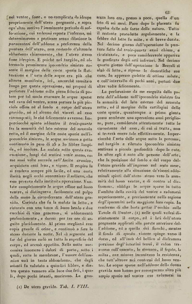 fnel venire, fosse, o no complicata da idrope propriarnenle dell1 utero pregnante, e sopra ogn’allro motivo !’imminente pericolo di sof- foi'azione, cui vedevasi esposta l’inferma, mi determinarono a praticare senza dilazione la paraccntesi dell'addome a preferenza della puntura dell’utero, non costando d’altronde abbastanza chiaramente, che l'utero stesso fosse idropico. E poiché nel turgido, ed ol¬ tremodo prominente ipocondrio sinistro ra¬ sente il margine delle coste spurie la flut¬ tuazione e l1 urlo delle acque era più che altrove manifesto, ivi, ancorché inusitato luogo per questa operazione, mi proposi di perforare l’addome colla piena fiducia di po¬ tere per tal modo evacuare le acque sparse nel cavo del ventre, senza portare la più pic- ciola offesa nè al fondo e corpo dell1 utero gravido, nè ad alcuno dei visceri ad esso circomp >sti; Io chè felicemente avvenne. Im¬ perciocché spinto addentro il trois-quarts tra la sommità del lato esterno del muscolo retto, ed il margine «Ielle coste spurie nell'i¬ pocondrio sinistro, le acque uscirono a setto continuato in peso di 25 a 3o libbre limpi¬ de, ed inodore. La maiala sotto questa eva¬ cuazione, lungi dal sentirsi venir meno, co¬ me assai volle succede nell1 Ascile cronico, acquistava anzi lena, e vigore. Il respiro le si rendeva sempre più fatile, ed una certa ilarità negli occhi annunziava il sollievo, che essa provava dalla instiluita operazione. Vuo¬ tate completamente le acque effuse nel basso ventre, si distingueva facilmente col palpo «Iella mano la circonferenza dell’utero gra¬ vido. Coricata che fu la malata in letto , e ristorata con una lazza di buon brodo e due cucchiai di vino generoso, si addormentò profondamente, e dormi per tre ore «li se¬ guito placidamente. Al primo svegliarsi rese copia grande «li orine, e continuò a fare lo stesso durante la notte. Nel uì seguente sul far «lei giorno sudò su tutta la superfìcie del corpo, ed accusò appetito. Nella notte suc¬ cessiva insorsero i dolori «li parto, sotto i quali, rotte le membrane, l1 umore «Jell’am- nion uscì in tanta abbondanza, che dagli astanti fu valutato a quìndici libbre, e die¬ tro questo vennero alla luce due feti, i qua¬ li, dopo pochi istanti, morirono. La gros- 63 sozza loro era, presso a poco, quella d’un feto «li sei mesi. Poco dopo la placenta fu espulsa «laHe sole forze della natura. Tutto il restante procedette regolarmente, e la febbre del latte fu mite, e di breve durala. Nel decimo giorno dall’operazione la pun¬ tura fatta dal trois-quarts crasi chiusa, e cicatrizzata, e poco considerevole appariva la gonfiezza degli arti inferiori. Nel decimo quarto giorno dall’operazione la Beccali si alzò di letto, e riprese le domestiche sue cure. In appresso godette di ottima salute, e coll’intervallo di pochi anni, partorì due altre volte felicemente. La perforazione da me eseguila della pa¬ rete dell1 addome nell’ipocondrio sinistro fra la sommità «lei lato esterno del muscolo retto, ed il margine delle cartilagini delle coste spurie, quantunque a prima giunta possa sembrare una operazione assai periglio¬ sa, pure, considerate attentamente tutte le circostanze del caso, di cui si tratta, non si troverà essere tale effettivamente. Imper¬ ciocché l’urto delle acque sotto la percossa, nel turgido e rilevalo ipocondrio sinistro sentivasi a piccola profondità dopo la cute. In oltre egli è noto alle persone «lell1 arte, che la posizione del fondo e «lei corpo del¬ izierò gravi«lo all’ingresso nel sesto mese, relativamente alla situazione de’visceri addo¬ minali spinti dall’utero stesso vero la som¬ mità del basso ventre, e di contro al dia¬ frammi, obbliga le acque sparse in lutto l’ambito della cavità del ventre a radunarsi superiormente, e precisamente nella regione di’gl1 ipocondri nella maggiore loro copia. In conferma «li che basta gettar l’occhio sulle Tavole di Bunter, (i) nelle quali vedesi di¬ stintamente il corpo, e«l i lati dell’utero pregnante applicali alla parete anteriore del¬ l’addome, ed a quella dei fianchi, mentre il fon«lo di questo viscere spinge verso il «lorso, ed all’insù del bellico al diaframma porzione degl’intestini tenui, il colon tra¬ sverso coll’omento, lo stomaco, il fegato, tu milza, ove minore incontrano la resistenza, che tuli’altrove nei contorni del basso ven¬ tre. Le acque sparse nell’addome della donna gravida non hanno per conseguenza altro più ampio spazio nel ventre ove radunarsi in