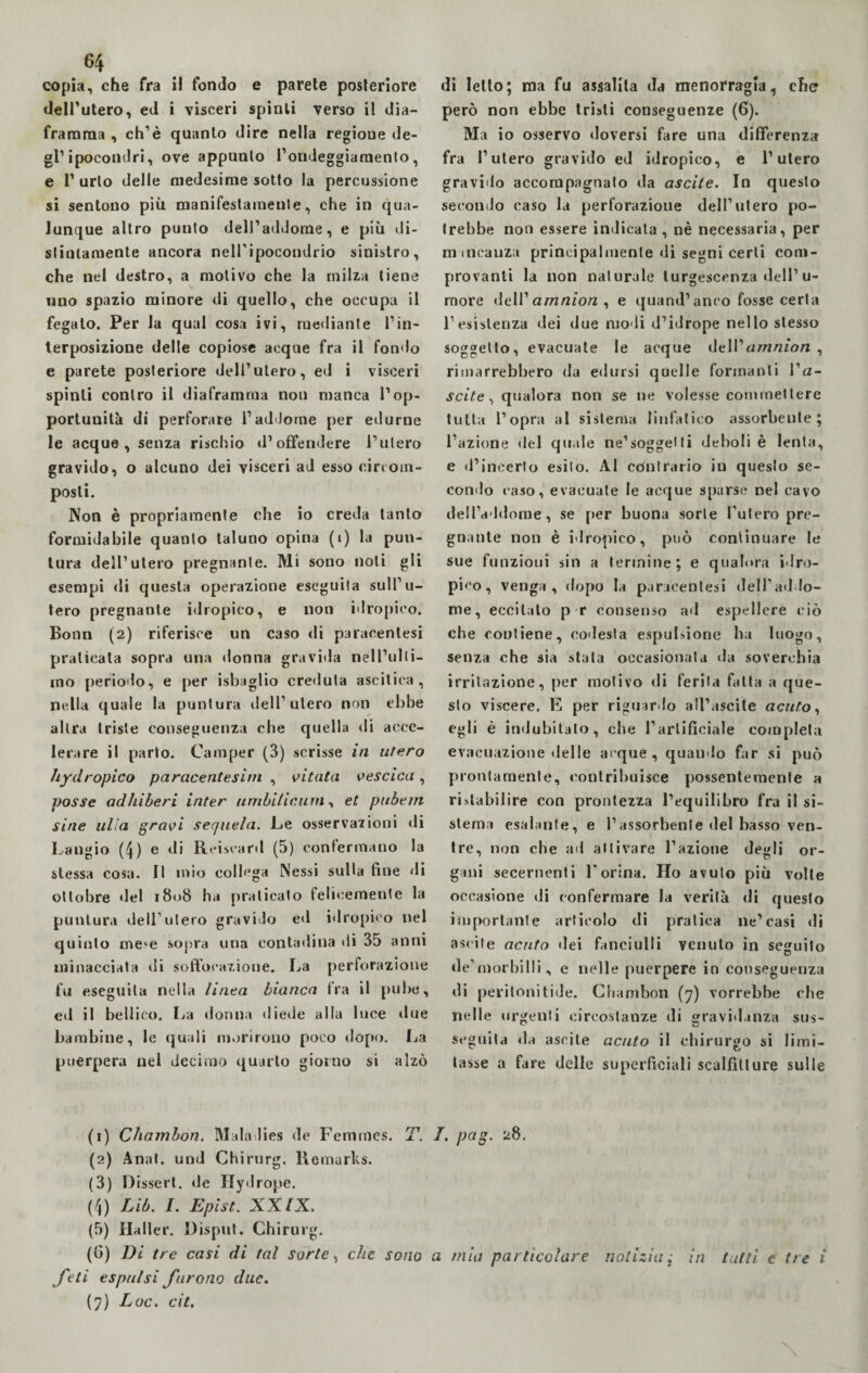 copia, che fra il fondo e parete posteriore dell’utero, ed i visceri spinti verso il dia¬ framma , ch’è quanto dire nella regioue de¬ gl’ipocondri, ove appunto l’ondeggiamento, e V urlo delle medesime sotto la percussione si sentono più manifestamente, che in qua¬ lunque altro punto dell’addome, e più di¬ stintamente ancora nelPipocondrio sinistro, che nel destro, a motivo che la milza tiene imo spazio minore di quello, che occupa il fegato. Per la qual cosa ivi, mediante l’in¬ terposizione delle copiose acque fra il fondo e parete posteriore dell’utero, ed i visceri spinti contro il diaframma non manca l’op¬ portunità di perforare l’addome per edurne le acque, senza rischio d’offendere l’utero gravido, o alcuno dei visceri ad esso circom- posli. Non è propriamente che io creda tanto formidabile quanto taluno opina (i) la pun¬ tura dell’utero pregnante. Mi sono noti gli esempi di questa operazione eseguila sull’u¬ tero pregnante idropico, e non idropico. Bonn (2) riferisce un caso di paracentesi praticata sopra una donna gravida nell’ulli- ino periodo, e per isbaglio credula ascitica, ntdla quale la puntura dell’utero non ebbe altra triste conseguenza che quella di acce¬ lerare il parto. Camper (3) scrisse in utero hydropico paracentesim , vitata vescica , posse od/liberi inter umbiticum, et pubem sine itila gravi sequela. Le osservazioni di Langio (4) e di Reiscard (5) confermano la stessa cosa. Il mio collega Nessi sulla fine di ottobre del 1808 ha praticato felicemente la puntura dell’utero gravido ed idropico nel quinto me^e sopra una contadina ili 35 anni minacciata di soffocazione. La perforazione fu eseguila nella linea bianca tra il pube, ed il bellico. La donna diede alla luce due bambine, le quali morirono poco dopo. La puerpera nel decimo quarto giorno si alzò di letto; ma fu assalila da menorragìa, che però non ebbe tristi conseguenze (6). Ma io osservo doversi fare una differenza fra l’utero gravido ed idropico, e l’utero gravido accompagnato da ascile. In questo secondo caso la perforazione dell’utero po¬ trebbe non essere indicala, nè necessaria, per mancanza principalmente di segni certi com¬ provanti la non naturale turgescenza dell’ u- more dell’amnion , e quand’anco fosse certa l’esistenza dei due modi d’idrope nello stesso soggetto, evacuate le acque i\e\V amnion , rimarrebbero da edursi quelle formanti Va- scite , qualora non se ne volesse commettere tutta l’opra al sistema linfatico assorbente; l’azione del quale ne’soggetti deboli è lenta, e d’incerto esito. Al contrario in questo se¬ condo caso, evacuate le acque sparse nel cavo dell’a ldorae, se per buona sorte l’utero pre¬ gnante non è idropico, può continuare le sue funzioni sin a termine; e qualora idro¬ pico, venga, dopo la paracentesi dell’addo¬ me, eccitato p r consenso ad espellere ciò che contiene, codesta espulsione ha luogo, senza che sia stala occasionata da soverchia irritazione, per motivo di ferita fatta a que¬ sto viscere. E per riguardo all’ascite acuto, egli è indubitato, che l’artificiale completa evacuazione delle acque, quando far si può prontamente, contribuisce possentemente a ristabilire con prontezza l’equilibro fra il si¬ stema esalante, e l’assorbente del basso ven¬ tre, non che ad attivare l’azione degli or¬ gani secernenti l’orina. Ho avuto più volte occasione di confermare la verità di questo importante articolo di pratica ne’casi di ascile acuto dei fanciulli venuto in seguito de’morbilli, e nelle puerpere in conseguenza di peritonitide. Chambon (7) vorrebbe che nelle urgenti circostanze di gravidanza sus¬ seguita da ascile acuto il chirurgo si limi- tasse a fare delle superficiali scalfitture sulle (1) Chambon. Maladies de Femrnes. T. T. png. 28. (2) Anni, und Chirurg. Romarks. (3) Dissert. de Hydrope. (4) Lib. 1. Epist. XXIX. (5) Haller. Dispai. Chirurg. (G) Di tre casi di tal sorte, che sono a mia particolare notizia ; in tutti e tre i feti espulsi furono due.