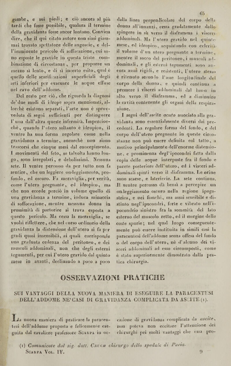 gambe * e sui piedi ; e ciò ancora al più tardi che fosse possibile, qualora il termine della gravidanza fosse ancor lontano. Convien dire, che il qui citato autore non siasi giam¬ mai trovalo spettatore delle angoscie, e del- rimminente pericolo di soffocazione, cui so¬ no esposte le gravide in questa triste com¬ binazione di circostanze , per proporre un mezzo sì lento, e ili sì incerto esito, qual è quello delle scarificazioni superficiali degli arti inferiori per evacuare le acque effuse nel cavo dell’addome. Del resto per ciò, che riguarda la diagnosi de’due modi di idrope sopra menzionati, al¬ lorché esistono separati, l’arte non è sprov¬ veduta di segui sufficienti per distinguere l1 una dall’altra queste infermità. Impercioc¬ ché, quando l’utero soltanto è idropico, il ventre ha una forma regolare come nella gravidanza a termine, ancorché non siano trascorsi che cinque mesi dal concepimento. 1 movimenti del feto, se talvolta hanno luo¬ go, sono irregolari, e debolissimi. Nessuna sete. Il venire percosso da per lutto non fa sentire, che un leggiere ondeggiamento, pro¬ fondo, ed oscuro. Fa meraviglia, per verità, come l’utero pregnante, ed idropico, ma che non eccede perciò in volume quello di una gravidanza a termine, induca minaccia di soffocazione, mentre nessuna donna in prossimità di partorire si trova esposta a questo pericolo. Ma cessa la meraviglia, se vuoisi riflettere, che nel corso ordinario della gravidanza la distensione dell’utero si fa p r gradi quasi insensibili, ai quali corrisponde una graduata cedenza del peritoneo, e dei muscoli addominali, non che degli esterni tegumenti, per cui l’utero gravido dal quinto mese in avanti, declinando a poco a poco G5 dalla li nea perpendicolare del corpo della donna ali'innanzi, cessa gradatamente dallo spingere in sù verso il diaframma i visceri addominali. Ma l’utero gravido nel quinte- mese, ed idropico , acquistando con celerilà il volume d’un utero pregnante a termine, mentre il sacco del peritoneo, i muscoli ad¬ dominali, e gli esterni tegumenti sono an¬ cora assai rigidi, e resistenti, l’utero stesso è ritenuto secondo l’asse longitudinale del corpo «Iella donna, e quindi continua a premere i visceri addominali dal bas^o in alto verso il diaframma, ed a diminuire la cavità contenente gli organi della respira¬ zione. I segni dell’asoile acuto associato alla gra¬ vidanza sono essenzialmente diversi dai pre¬ cedenti. La regolare forma del fondo, e del corpo dell’utero pregnante iit queste circo¬ stanze non può essere definita col tatto, a motivo principalmente dell’enorme distensio¬ ne, e prominenza degl’ipocondri fatta dalla copia delle acque interposte fra il fondo e parete posteriore dell’ utero, ed i visceri ad¬ dominali spinti verso il diaframma. Le orine sono scarse, e lalericeie. La sete continua. Il ventre percosso dà bensì a percepire un ondeggiamento oscuro nella regione ipoga¬ strica, e nei fianchi, ma assai sensibile e di¬ stinto negl’ipocondri, forte e vibrato nell’i¬ pocondrio sinistro fra la sommità del lato esterno del muscolo retto, ed il margine delle coste spurie ; nel qual luogo conseguente¬ mente può essere instiluila in simili casi la paracentesi dell’addome senza offesa del fondo o del corpo dell’utero, nè d’alcuno dei vi¬ sceri addominali ad esso circomposti, come è stato superiormente dimostralo dalla pra¬ tica chirurgia. OSSERVAZIONI PRATICHE SUI VANTAGGI DELLA NUOVA MANIERA DI ESEGUIRE LA PARACENTESI DELL’ADDOME NE’CASI DI GRAVIDANZA COMPLICATA DAASClTE(i). JLfd nuova maniera di praticare la paracen¬ tesi deH’addome proposta e felicemente ese¬ guita dal cavaliere professore Scarpa iu oc¬ casione di gravidanza complicata da uscite, non potei a non eccitare l’attenzione «lei chirurghi pei molli vantaggi che essa prò- (i) Comunicale dal sig doli. Cri cu chirurgo dello spedale di Pavia.