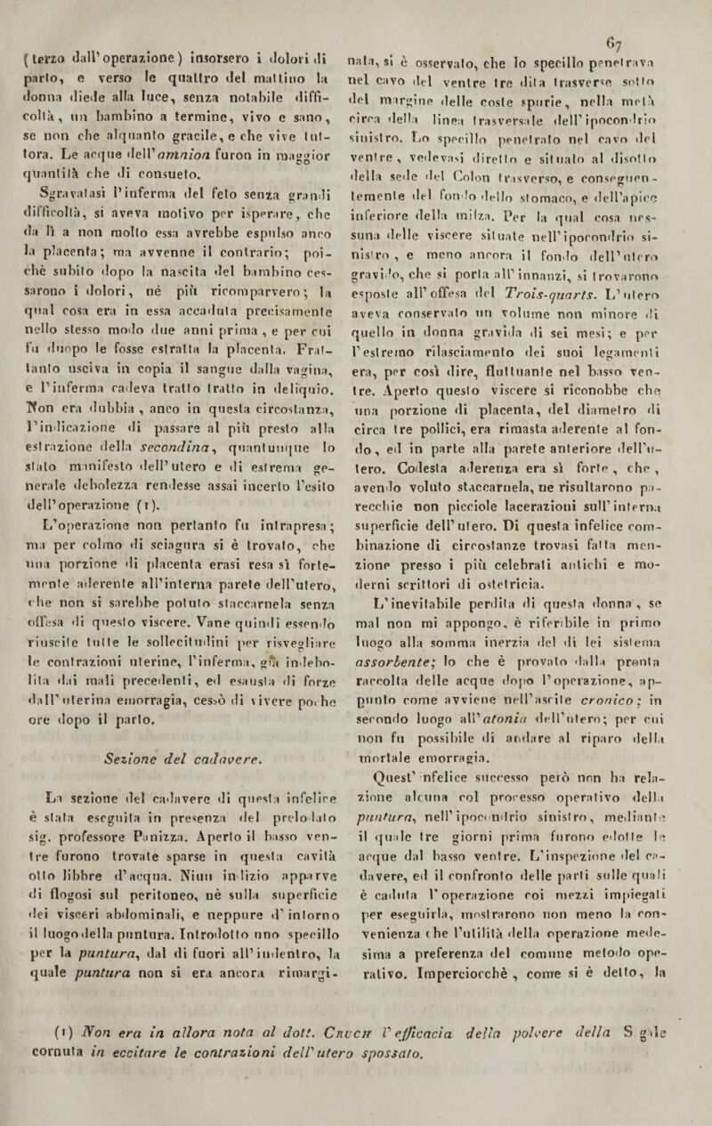 ( terzo dall’operazione) insorsero i dolori di parlo, e verso le quattro del mattino la donna diede alla luce, senza notabile diffi¬ coltà, un bambino a termine, vivo e sano, se non che alquanto gracile, e che vive tut¬ tora. Le acque dell1 amnion furon in maggior quantità che di consueto. Sgravatasi l’inferma del feto senza grandi difficoltà, si aveva motivo por isperare, che da lì a non mollo essa avrebbe espulso anco la placenta; ma avvenne il contrario; poi¬ ché subito dopo la nascita del bambino ces¬ sarono Ì dolori, né più ricomparvero; b» qual cosa era in essa accaduta precisamente nello stesso modo due anni prima , e per cui fu dunpo le fosse estratta la placenta. Frat¬ tanto usciva in copia il sangue dalla vagina, e l’inferma cadeva tratto tratto in deliquio. Tfon era dubbia , anco in questa circostanza, l’indicazione di passare al più presto alla estrazione della secondina, quantunque lo stato manifesto dell’utero e di estrema o nerale debolezza rendesse assai incerto l’esito dell’operazione (i). L’operazione non pertanto fu intrapresa; ma per colmo di sciagura si è trovato, che una porzione di placenta erasi resa sì forte¬ mente aderente all’interna parete deH'ulero, che non si sarebbe potuto staccamela senza diesa di questo viscere. Vane quindi essendo riuscite tutte le sollecitudini per risvegliare le contrazioni uterine, l’inferma, già indebo¬ lita dai mali precedenti, ed esausta di forze dall’uterina emorragia, cessò di \ivcre poche ore dopo il parlo. Sezione del cadavere. La sezione del cadavere di questa infelice è stata eseguita in presenza del predo lato sig. professore Panizza. Apertoli basso ven¬ tre furono trovale sparse in questa cavità otto libbre d’acqua. Nili» indizio apparve di flog osi sul peritoneo, nè sulla superficie dei visceri abdominali, e neppure d’ intorno il luogo «Iella puntura. Introdotto uno specillo per la puntura, dal di fuori all’indentro, la quale puntura non si era ancora rimargi¬ 67 nata, si è osservalo, che lo specillo penetrava nel cavo del venire tre dila trasverse sotto del margine «Ielle coste spurie, nella metà circa della linea trasversale dell’ipocondrio sinistro. Lo specillo penetralo nel cavo «lei venire, vedeva*! diretto e situato al disotto della scile «lei Colon trasverso, e conseomen- temente del fondo «lello stomaco, e dell’apice inferiore della milza. Por la qual cosa nes¬ suna «Ielle viscere situate nell’ ipocondrio si¬ nistro , e meno ancora il fonilo dell’utero gravido, che si porla all’innanzi, si trovarono esposte all’offesa del Trois-quarts. L’utero aveva conservato un volume non minore «li quello in donna gravida di sei mesi; e per l’est remo rilasciamento «lei suoi legamenti era, per così «lire, fluttuante nel basso ven¬ tre. Aperto questo viscere si riconobbe che una porzione di placenta, del diametro «li circa tre pollici, era rimasta aderente al fon¬ do, ed in parte alla parete anteriore dell’u¬ tero. Codesta aderenza era sì forte , che , avendo voluto staccamela, ne risultarono pa¬ recchie non picciole lacerazioni sull’interna superficie dell’utero. Di questa infelice com¬ binazione di circostanze trovasi fatta men¬ zione presso i più celebrati antichi e mo¬ derni scrittori di ostetricia. L’inevitabile perdila di questa donna, se mal non mi appongo, è riferibile in primo luogo alla somma inerzia «lei di lei sistema assorbente; lo che è provato «lalla pronta raccolta «Ielle acque dopo l’operazione, ap¬ punto come avviene nell’ascile cronico; in secondo luogo all’atonia dell’utero; per cui non fu possibile di andare al riparo «Iella mortale emorragia. Quest’ nfelice successo però non ha rela¬ zione alcuna col processo operativo della puntura, nell’ ipocondrio sinistro, mediante il «juale tre giorni prima furono ciotte le acque dal basso ventre. L’inspezione «lei ca¬ davere, ed il confronto delle parli sulle quali è cailuta l’operazione coi mezzi impiegali per eseguirla, mostrarono non meno la con¬ venienza ( he l’utilità «Iella operazione mede¬ sima a preferenza del comune metodo ope¬ rativo. Imperciocché , come si è detto, la (1) Non era in allora nota al doti. Crvch V ej/icacia della polvere della S g«lc cornuta in eccitare le contrazioni dell'utero spossato.