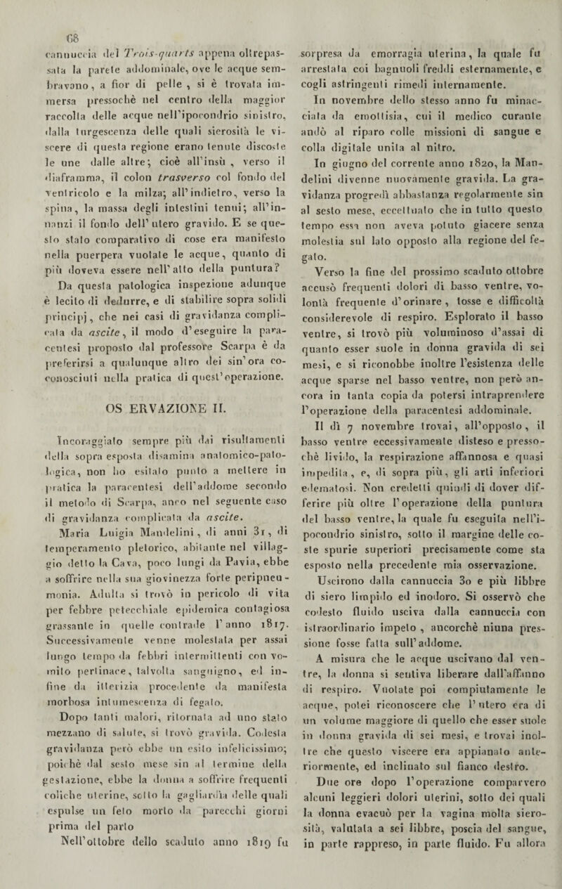 cannuccia «lei Trois-quarts appena oltrepas¬ sata la parete addominale, ove le acque sem¬ bravano , a fior di pelle , si è trovata im¬ mersa pressoché nel centro della maggior raccolta delle acque nell’ipocondrio sinistro, dalla turgescenza delle quali sierosità le vi¬ scere di questa regione erano tenute discoste, le une dalle altre; cioè all’insù , verso il diaframma, il colon trasverso col fonilo del ventricolo e la milza; all’indietro, verso la spina, la massa degli intestini tenni ; all’in- nanzi il fondo dell’ utero gravido. E se que¬ sto stato comparativo di cose era raanitesto nella puerpera vuotale le acque, quanto di più doveva essere nell'alto della puntura? Da questa patologica inspezione adunque è lecito di dedurre, e di stabilire sopra solidi principi, che nei casi di gravidanza compli¬ cala da ascile, il modo d’eseguire la paia¬ noti tesi proposto dal professore Scarpa è da preferirsi a qualunque altro dei sin’ora co- conosciuti nella pratica di quest’operazione. OS ERVAZIONE II. incoraggiato sempre più «lai risultamenli della sopra esposta disamina anatomico-pato¬ logica, non ho esitalo punto a mettere in pratica la paracentesi dell’addome secondo il metodo di Scarpa, anco nel seguente caso di gravidanza complicata da ascile. Maria Luigia Mandelini , di anni 3r, di temperamento pletorico, abitante nel villag¬ gio detto la Cava, poco lungi da Pavia, ebbe a soffrire nella sua giovinezza forte peripneu- monia. Adulta si trovò in pericolo di vita per febbre petecchiale epidemica contagiosa grassante in quelle contrade l’anno 1817. Successivamente venne molestata per assai lungo tempo da febbri intermittenti con vo¬ mito pertinace, talvolta sanguigno, ed in¬ fine da itterizia procedente da manifesta morbosa intumescenza di fegato. Dopo tanti malori, ritornata ad uno stato mezzano di salute, si trovò gravida. Codesta gravidanza però ebbe un esito infelicissimo; poiché dal sesto mese sin al termine della gestazione, ebbe la donna a soffrire frequenti coliche uterine, sotto la gagliardi;! delle quali espulse un feto morto da parecchi giorni prima del parlo Nell’ottobre dello scaduto anno 1819 fu sorpresa da emorragia uterina, la quale fu arrestata coi bagnuoli freddi esternamente, e cogli astringenti rimedi internamente. In novembre dello stesso anno fu minac¬ ciala da emottisia, cui il medico curante andò al riparo colle missioni di sangue e colla digitale unita al nitro. In giugno del corrente anno 1820, la Man- delini divenne nuovamente gravida. La gra¬ vidanza progredì abbastanza regolarmente sin al sesto mese, eccettualo che in tutto questo tempo essa non aveva potuto giacere senza molestia sul lato opposto alla regione del fe¬ gato. Verso la fine del prossimo scaduto ottobre accusò frequenti dolori di basso ventre, vo¬ lontà frequente d’orinare, tosse e difficoltà considerevole di respiro. Esplorato il basso ventre, si trovò più voluminoso d’assai di quanto esser suole in donna gravida di sei mesi, e si riconobbe inoltre l’esistenza delle acque sparse nel basso ventre, non però an¬ cora in tanta copia da potersi intraprendere l’operazione della paracentesi addominale. Il dì 7 novembre trovai, all’opposto, il basso ventre eccessivamente disteso e presso¬ ché livido, la respirazione affannosa e quasi impedita, e, di sopra più, gli arti inferiori edematosi. Non credetti quindi «li dover dif¬ ferire più oltre l’operazione della puntura del basso ventre, la quale fu eseguila nell’i¬ pocondrio sinislro, sotto il margine delle co¬ ste spurie superiori precisamente come sta esposto nella precedente mia osservazione. Uscirono dalla cannuccia 3o e più libbre di siero limpido ed inodoro. Si osservò che codesto fluido usciva dalla cannuccia con istraordinario impelo , ancorché niuna pres¬ sione fosse fatta sull’addome. A misura che le acque uscivano dal ven¬ tre, la donna si sentiva liberare dall’affanno di respiro. Vuotate poi compiutamente le acque, potei riconoscere che l’utero era di un volume maggiore di quello che esser suole in donna gravida di sei mesi, e trovai inol¬ tre che questo viscere era appianato ante¬ riormente, ed inclinato sul fianco destro. Due ore dopo l’operazione comparvero alcuni leggieri dolori uterini, sotto dei quali la donna evacuò per la vagina molla siero¬ sità, valutala a sei libbre, poscia del sangue, in parte rappreso, in parte fluido. Fu allora