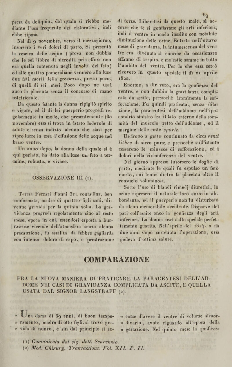 ■presa da deliquio, dal quale si riebbe me¬ diante l’uso frequente dei ristorativi , indi ebbe riposo. Nel dì 9 novembre, verso il mezzogiorno, insorsero i veri dolori di parlo. Si presentò la vescica delle acque ( prova non dubbia che le sei libbre di sierosità pria effusa non era quella contenuta negli involti del feto) ed alle quattro pomeridiane vennero alla luce due feti morti della grossezza, presso poco, di quelli di sei mesi. Poco dopo ne uscì anco la placenta senza il concorso di mano ostetricante. Da questo istante la donna ripigliò spirito e vigore, ed il di lei puerperio progredì re¬ golarmente in modo, che presentemente (3o novembre) essa si trova in istalo lodevole di salute e senza indizio alcuno che siasi per riprodurre in essa l’effusione delle acque nel basso ventre. Un anno dopo, la donna della quale si è qui parlato, ha dato alla luce un feto a ter¬ mine, robusto, e vivace. OSSERVAZIONE III (i). Teresa Ferrari d’anni 3r , contadina, bea conformata, madre di quattro figli sani, di¬ venne gravida per la quinta volta. La gra¬ vidanza progredì regolarmente sino al sesto mese, epoca in cui, essendosi esposta a bur¬ rascose vicende dell’atmosfera senza alcuna precauzione, fu assalita da febbre gagliarda con intenso dolore di capo, e prostrazione 6? di forze. Liberatasi da questo male, si ac¬ corse che le si gonfiavano gli arti inferiori, indi il ventre in modo insolito con notabile diminuzione delle orine. Entrata nell’ottavo mese di gravidanza, la intumescenza del ven¬ tre era «livenuta sì enorme da occasionare affanno di respiro, e molestie somme in lutto l’ambito del ventre. Per lo che essa cercò ricovero in questo spedale il dì 2i aprile 1822. Enorme, a dir vero, era la gonfiezza del ventre, e non dubbia la gravidanza compli¬ cala da ascile; pressoché imminente la sof¬ focazione. Fu quindi praticata, senza dila¬ zione, la paraccnlesi dell’addome nell’ipo¬ condrio sinistro fra il lato esterno della som¬ mità «lei muscolo retto dell’addome , ed il margine delle coste spurie. Uscirono a getto continuato da circa venti libbre di siero puro; e pressoché sull’istante cessarono le minacce di soffocazione, ed i dolori nella circonferenza del ventre. Nel giorno appresso insorsero le doglie di parlo, mediante le quali fu espulso un feto morto, cui tenne dietro la placenta oltre il consueto voluminosa. Sotto l’uso di blandi rirnedj diuretici, le orine ripresero il naturale loro corso in ab¬ bondanza, ed il puerperio non fu disturbalo da alcun memorabile accidente. Disparve del pari coll’asoile anco la gonfiezza degli arti inferiori. La donna uscì dallo spedale perfet¬ tamente guarita. Nell'aprile del 1824, o sia due anni dopo sostenuta l’operazione, essa godeva d’ottima salute. c COMPARAZIONE FRA LA NUOVA MANIERA DI PRATICARE LA PARACENTESl DELL’AD¬ DOME NEI CASI DI GRAVIDANZA COMPLICATA DA ASC ITE, E QUELLA USATA DAL SIGISOR LANGSTRAFF (2). « Una dama di 3q anni, di buon lempe- « corse «l’avere il ventre di volume straor¬ zi ramento, madre «Ji olio figli,si trovò gra- n dinario, avuto riguardo all’epoca della ss vida di nuovo, e sin dal principio si ac- « gestazione. Nel quinto mese la gonfiezza (1) Comunicata dal sig. doti. Scarenzio.