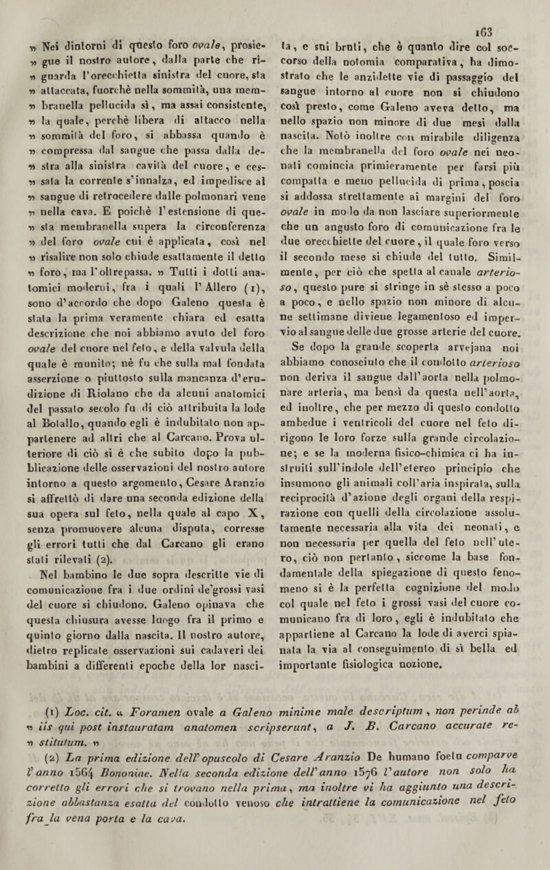 v> Nei dintorni di questo foro ovale, prosie- „ gue il nostro autore, dalla parte che ri- „ guarda rorect:hietta sinistra del cuore, sta •n attaccata, fuorché nella sommità, una inem- r> branella pellucida sì, ma assai consistente, r> la quale, perchè libera di attacco nella Y> sommità del foro, si abbassa quando è •n compressa dal sangue che passa dalla de¬ si sira alla sinistra cavità del cuore, e ces¬ si sala la correnle s1 2 innalza, ed impedisce al y> sangue di retrocedere dalle polmonari vene v nella cava. E poiché l’estensione di que¬ ll sla raembranella supera la circonferenza ii del foro ovale cui è applicala, così nel ii risalire non solo chiude esattamente il detto w foro, ma l'oltrepassa. » Tutti i dotti ana¬ tomici moderni, fra i quali 1’Alierò (i), sono d’accordo che dopo Galeno questa è stata la prima veramente chiara ed esatta descrizione che noi abbiamo avuto del foro ovale del cuore nel feto, e della valvula della quale è munito; nè fu che sulla mal fondata asserzione o piuttosto sulla mancanza d’eru¬ dizione di Riolano che da alcuni anatomici del passato secolo fu di ciò attribuita la lode al Bolallo, quando egli è indubitato non ap¬ partenere ad altri che al Carcano. Prova ul¬ teriore di ciò si è che subito dopo la pub¬ blicazione delle osservazioni del nostro autore intorno a questo argomento, Cesare Aranzio si affrettò di dare una seconda edizione della sua opera sul feto, nella quale al capo X, senza promuovere alcuna disputa, corresse gli errori tutti che dal Carcano gli erano stali rilevali (2). Nel bambino le due sopra descritte vie di comunicazione fra i due ordini de’grossi vasi del cuore si chiudono. Galeno opinava che questa chiusura avesse luogo fra il primo e quinto giorno dalla nascita. Il nostro autore, dietro replicate osservazioni sui cadaveri dei bambini a differenti epoche della lor nasci- i63 ta, e sni broli, che è quanto dire col soc¬ corso della nofomia comparativa, ha dimo¬ strato che le anzidelte vie di passaggio del sangue intorno al cuore non si chiudono così presto, come Galeno aveva detto, ma nello spazio non minore di due mesi dalla nascila. Notò inoltre con mirabile diligenza che la membranelUi del foro ovale nei neo¬ nati comincia primieramente per farsi più compatta e meno pellucida di prima, poscia si addossa strettamente ai margini del foro ovale in mo lo da non lasciare superiormente che un angusto foro di comunicazione fra le due orecchiette del cuore , il quale foro verso il secondo mese si chiude del tutto. Simil¬ mente, per ciò che spetta al canale arterio¬ so, questo pure si stringe in sé stesso a poco a poco, e nello spazio non minore di alcu¬ ne settimane divieue legamentoso ed imper¬ vio al sangue delle due grosse arterie del cuore. Se dopo la grande scoperta arvejana noi abbiamo conosciuto che il condotto arterioso non deriva il sangue dall’aorta nella polmo¬ nare arteria, ma bensì da questa nell’aorta, ed inoltre, che per mezzo di questo condotto ambedue i ventricoli del cuore nel feto di¬ rigono le loro forze sulla grande circolazio¬ ne; e se la moderna fisico-chimica ci ha in- slruili sull’indole dell’etereo principio che insumono gli animali coll’aria inspirata, sulla reciprocità d’azione degli organi della respi - razione con quelli della circolazione assolu¬ tamente necessaria alla vita dei neonati, e non necessaria per quella del feto nell’ute¬ ro, ciò non pertanto, siccome la base fon¬ damentale della spiegazione di questo feno¬ meno si è la perfetta cognizione del modo col quale nel feto i grossi vasi del cuore co¬ municano fra di loro, egli è indubitato che appartiene al Carcano la lode di averci spia¬ nala la via al conseguimento di sì bella ed importante fisiologica nozione. (1) hoc. cit. u Foramen ovale a Galeno minime male descriptum , non perinde ah « ìis qui post instauratavi anatomen scripserunt, a J. JB. Carcano accurate re- ri stitutum. n (2) La prima edizione dell'opuscolo di Cesare Aranzio De humano foeln comparve V anno i56/j. Bononiae. Nella seconda edizione dell'anno i5?6 l'autore non solo ha corretto gli errori che si trovano nella prima, ma inoltre vi ha aggiunto una descri¬ zione abbastanza esalta del condotto venoso che intrattiene la comunicazione nel feto fra la vena porta e la cava.