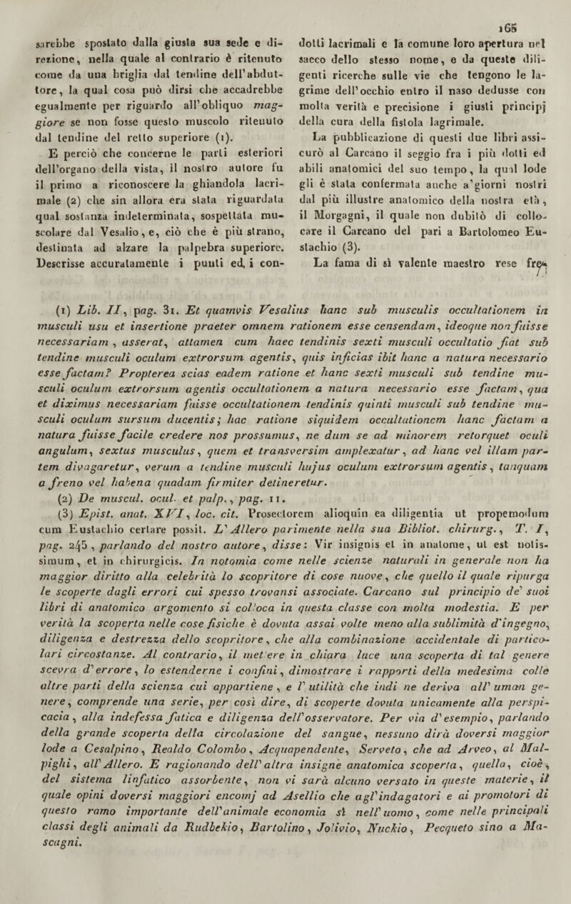 sarebbe sposlato dalla giusta sua sede e di¬ rezione, nella quale al contrario è ritenuto come da una brigjia dal tendine dell’abdut¬ tore, la qual cosa può dirsi che accadrebbe egualmente per riguardo all’obliquo mag¬ giore se non fosse questo muscolo ritenuto dal lendine del retto superiore (i). E perciò che concerne le parli esteriori dell’organo della vista, il nostro autore fu il primo a riconoscere la ghiandola lacri¬ male (2) che sin allora era stata riguardala qual sostanza indeterminata, sospettala mu¬ scolare dal Vesalio, e, ciò che è più strano, destinata ad alzare la palpebra superiore. Descrisse accuratamente i punti ed, i con- 16S dotti lacrimali e Ta comune loro apertura nel sacco dello stesso nome, e da queste dili¬ genti ricerche sulle vie che tengono le la¬ grime dell’occhio entro il naso dedusse con molta verità e precisione i giusti principi della cura della fistola lagrimale. La pubblicazione di questi due libri assi¬ curò al Carcano il seggio fra i più dotti ed abili anatomici del suo tempo, la qual lode gli è siala confermata anche a’giorni nostri dui più illustre anatomico della nostra età, il Morgagni, il quale non dubitò di collo¬ care il Carcano del pari a Bartolomeo Eu¬ stachio (3). La fama di sì valente maestro rese fr^ (1) Lib. II, pag. 3i. Et quamvis Vcsalius Itane sub musculis occu/tatìonem in musculi usu et insertione praeter omnem rationem esse censendam, ideoque non fuisse necessariam , asscrat, attamen cum haec tendinis sexti musculi occultatio fiat sub tendine musculi oculum extrorsum agentis, quis inficias ibit Itane a natura necessario esse factam? Propterea scias eadem ratione et Itane sexti musculi sub tendine mu¬ sculi oculum extrorsum agentis occultationem a natura necessario esse factam, qua et diximus necessariam fuisse occultationem tendinis quinti musculi sub tendine mu¬ sculi oculum sursum ducentis,* Iute ratione siquidem occultationem Itane factam a natura fuisse facile credere nos prossumus, ne dum se ad minorem retorquet oculi angulum, sextus musculus, quem et transversim amplexatur, ad hanc vel illam par- tem divagaretur, verurn a tendine musculi hujus oculum extrorsum agentis, tanquam a freno vel habena quadam firmiter deline retur. (2) De musetti, onul. et palp., pag. 11. (3) Epist. anat. XVI, loc. cit. Proseclorem alioquin ea diligenza ut propemodum cum Eustachio certare possit. L'Alierò parimente nella sua Bibliot. chirurgo T. I, pag. 245 , parlando del nostro autore, disse'. Vir insignis et in analome, ul est uotis- simum, et in chirurgicis. In notomia come nelle scienze naturali in generale non ha maggior diritto alla celebrità lo scopritore di cose nuove, che quello il quale ripurga le scoperte dagli errori cui spesso trovatisi associate. Carcano sul principio de1 suoi libri di anatomico argomento si colloca in questa classe con molta modestia. E per verità la scoperta nelle cose fisiche è dovuta assai volte meno alla sublimità d'ingegno, diligenza e destrezza dello scopritore, che alla combinazione accidentale di partico¬ lari circostanze. Al contrario, il mettere in chiara luce una scoperta di tal genere scevra di' errore, lo estenderne i confini, dimostrare i rapporti della medesima colle altre parti della scienza cui appartiene , e futilità che indi ne deriva all umetn ge¬ nere, comprende una serie, per così dire, di scoperte dovuta unicamente alla perspi¬ cacia, alla indefessa fatica e diligenza delf osservatore. Per via d'esempio, parlando della grande scoperta della circolazione del sangue, nessuno dirà doversi maggior lode a Cesalpino, Realdo Colombo, Acquapendente, Serveto, che ad Arveo, al Mal- pi giù, alf Alierò. E ragionando dell altra insigne anatomica scoperta, quella, cioè, del sistema linfatico assorbente, non vi sarà alcuno versato in queste materie, il quale opini doversi maggiori encomj ad Asellio che agf indagatori e ai promotori di questo ramo importante dell animale economia sì nell' uomo, come nelle principali classi degli animali da Rudbekio, Bari olino, Jolivio, Nuclcio, Pecqueto sino a Ma¬ scagni.