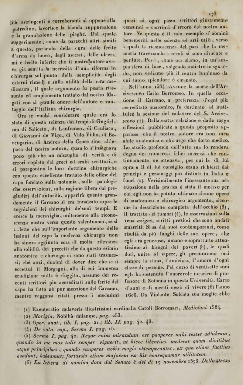 lità astringenti e corroboranti «i oppone alla putredine, favorisce la blanda suppurazione e la granulazione delle piaghe. Dal quale suaerprimeliIo , come da parecchi altri simili a questo, parlando della cura delle ferite d’arma da fuoco, degli ascessi, delle ulceri, mi è lecito inferire che il noslrofautore ave¬ va già sentita la necessità d’ una riforma in chirurgia sul puuto della semplicità degli esterni rirnedj e sulla utilità della rara me¬ dicatura, il quale argomento fu poscia rias¬ sunto ed ampiamente trattato dal nostro Ma¬ gati con sì grande onore dell’autore e van¬ taggio dell’ italiana chirurgia. Ora se vuoisi considerare quale era lo stato di questa scienza dai tempi di Gugliel¬ mo di Saliceto, di Lanfranco, di Cauliaeo, di Giovanni de Vigo, di Vido Vidio, di Be¬ rengario, ili Andrea della Croce siuo all e- poca del nostro autore, quando s’insegnava poco più che un miscuglio di verità e di errori copiato dai greci ed arabi scrittori, e si paragonino le loro dottrine chirurgiche con questo eccellente trattato delle offese del capo fondato sulla nolomia , sulle patologi¬ che osservazioni, sulla ragione libera dai pre- giudizj dell’autorità, apparirà quanto gran¬ demente il Carcano si era innalzato sopra le cognizioni dei chirurghi de’suoi tempi. E cresce la meraviglia, unitamente alla ricono¬ scenza nostra verso questo valentuomo, se si »..lette che sull’importante argomento delle lesioni del capo la moderna chirurgia non ha sinora aggiunto cosa di molta rilevanza alla solidità dei precetti che da questo esimio anatomico e chirurgo ci sono stati trasmes¬ si; chè anzi, duoimi di dover dire che se si eccettui il Morgagni, alla di cui immensa erudizione nulla è sfuggito, nessuno dei re¬ centi scrittori più accreditati sulle ferite del capo ha fallo nè pur menzione del Carcano, mentre veggonsi citati presso i medesimi '73 quasi ad ogni passo scrittori giustamente censurati e convinti d’errore dal nostro au¬ tore. Nè questo è il solo esempio d'uomini benemeriti nelle scienze ed arti utili, verso i quali la riconoscenza del pari che la me¬ moria traversando i secoli si sono diradate e perdute. Posti , come ora siamo, in un’am¬ pia sfera di luce , volgendo indietro lo sguar¬ do, non vediamo più il centro luminoso da cui tanto splendore è emanato. Nell’anno i5&4 avvenne la morte dell’Ar¬ civescovo Carlo Borromeo. In quella occa¬ sione il Carcano, a preferenza d’ogni più accreditato anatomico, fu destinato ad insti- tuire la sezione del cadavere del S. Arcive¬ scovo (i). Dalla esalta relazione e dalle sagge riflessioni pubblicale a questo proposilo ap¬ parisce cl»e il nostro autore era non raen abile anatomico e chirurgo che dotto medico. Lo studio profondo dell’arte sua lo rendeva degno dei numerosi felici successi che con- linuamente ne otteneva , per cui la di lui opra e il di lui consiglio erano richiesti dai principi e personaggi più distinti in Italia e fuori (2). Verisimilmente l’incessante sua oc¬ cupazione nella pratica è stala il motivo per cui egli non ha potuto ultimare alcune opere di anatomico e chirurgico argomento, sicco¬ me la descrizione completa dell’ occhio (3), il trattato ilei tumori (4)i le osservazioni sulla vena azigos, scritti preziosi che sono andati smarriti. Si sa dai suoi contemporanei, come risulta da più luoghi delle sue opere, che egli era generoso, umano e soprattutto atten¬ tissimo ai, bisogni ilei poveri (5), le quali doti, unite al sapere, gli procurarono mai sempre la stima, l’amicizia, l’amore d’ogni classe di persone. Pel corso di ventisette anni edi ha sostenuto l’onorevole incarico di prò- fessore di Notomia in questa Università. Carco d’anni e di meriti cessò di vivere (6) l’anno 1606. Da Violante Soldala sua moglie ebbe (1) Exeuleratio eadaveris illustrissimi cardinalis Caroli Borromaei, Mediolani 1584* {2) Morigia, Nobiltà milanese, pag. 253. (3) Oper. anat., lib. /, pag. 21 ; lib. II, pag. l\2, 43. (4) De vuìn. cap., Sermo I, pag. i5. (5) Sermo I, pag. 42. Neque enim mirandum est pauperes mihi testes adhibearn , quando in me mos talis semper viguerit, ut bisce libentius rnederer quam divitibus atque principibus , quando pauperes nobis magis obtemperantes, ex quo edam facilius evadunt, babeamus; Jortassis edam majorem ex bis consequamur utilitatem. (6) La lettera di nomina data dal Senato è del dì 17 novembre 1673. Dello stesso 1