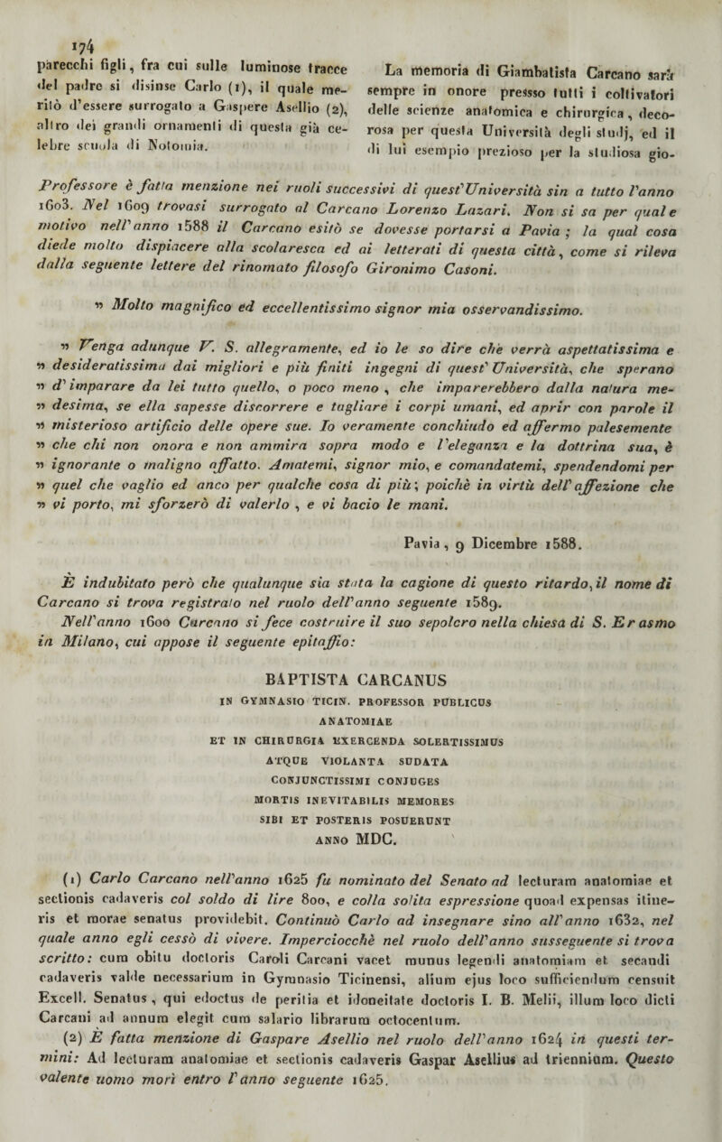 174 parecchi figli, fra cui sulle luminose tracce «lei patire si disinse Carlo (i), il quale me- rilò d’essere surrogalo a Gaspere Asellio (2), altro «lei gramii ornamenti di questa già ce¬ lebre scuola di Notomia. La memoria di Giambatisfa Carcano sarà sempre in onore pressso lutti i coltivatori delle scienze anatomica e chirurgica , deco¬ rosa per questa Università degli studj, ed il «li lui esempio prezioso per la studiosa gio- Professore è fatta menzione nei ruoli successici di quest'università sin a tutto Vanno iGo3. ]\el 1G09 trovasi surrogato al Carcano Lorenzo Lazari. Non si sa per quale motivo nelV anno 1588 il Corcano esitò se dovesse portarsi a Pavia ; la qual cosa diede molto dispiacere alla scolaresca ed ai letterati di questa città, come si rileva dalla seguente lettere del rinomato filosofo Gironimo Casoni. ” Molto magnifico ed eccellentissimo signor mia osservandissimo. ” Uenga adunque V S. allegramente, ed io le so dire che verrà aspettatissima e iì desideratissima dai migliori e più finiti ingegni di quest1 2 Università, che sperano ìì d' imparare da lei tutto quello, o poco meno , che imparerebbero dalla natura me- ìì desima, se ella sapesse discorrere e tagliare i corpi umani, ed aprir con parole il ìì misterioso artificio delle opere sue. Io veramente conchiudo ed affermo palesemente ìì che chi non onora e non ammira sopra modo e Veleganza e la dottrina sua, è « ignorante o maligno affatto. Amatemi, signor mio, e comandatemi, spendendomi per ìì quel che vaglio ed anco per qualche cosa di più ; poiché in virtù dell affezione che n vi porto, mi sforzerò di valerlo , e vi bacio le mani. Pavia, 9 Dicembre i588. E indubitato però che qualunque sia stata la cagione di questo ritardo fi nomedi Carcano si trova registralo nel ruolo dell anno seguente 1589. Nell'anno 1600 Carcano si fece costruire il suo sepolcro nella chiesa di S. Erasmo in Milano, cui appose il seguente epitaffio: BAPTISTA CARCANUS IN GYMNASIO TIClN. PROFESSOR PUBLICOS ANATOMIAE ET IN CHIRURGIA EXERCENDA SOLERTISSIMCS ACQUE VIOLANTA SUDATA CoNJUNCTlSSIftlI CONJUGES MORT1S INEVITABILE MEMORES SIBI ET POSTERIS POSUERUNT ANNO MDC. (1) Carlo Carcano nelVanno 1625 fa nominato del Senato ad lecturam anatomiae et sectionis cadaveri* col soldo di lire 800, e colla solita espressione quoad expensas itine- ris et roorae senatus providebit. Continuò Carlo ad insegnare sino all'anno i632, nel quale anno egli cessò di vivere. Imperciocché nel ruolo dell'anno susseguente si trova scritto: cura obitu doctoris Caroli Carcani vacet munus legendi anatomiam et secandi cadaveri* valde necessarium in Gymnasio Ticinensi, aliuro ejus loco suffieiendum censuit Excell. Senatus , qui edoctus de periiia et idoneitate doctoris I. B. Melii, illuni loco dicti Carcani ad annura elegit cura salario librarura octocentum. (2) E fatta menzione di Gaspare Asellio nel ruolo dell'anno 1624 in questi ter¬ mini: Ad lecturam anatomiae et sectionis cadaveri* Gaspar Asellius ad triennium. Questo valente uomo morì entro l'anno seguente 1G25.