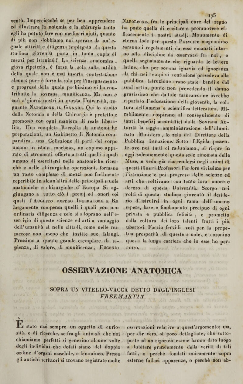 venlù. Imperciocché se per ben apprendere ed illustrare la nolomia e la chirurgia tanto egli ha potuto fare con mediocri ajuti, quanto di più non dobbiamo noi sperare da un1 e- guale attività e diligenza impiegala da quoto Studiosa gioventù posta in tanta copia di mezzi per istruirsi? La scieuza anatomica, giova ripeterlo, è forse la sola sulla utilità della quale non è mai insorta contestazione alcuna; pure è forse la sola per Pinsegnaruento e progressi della quale pochissimo vi ha con¬ tribuito la sovrana munificenza. Ma non è così a1 giorni nostri in questa Università, re¬ gnante Napoleone il Grande. Qui lo studio della Notomia e della Chirurgia è protetto e promosso con ogni maniera di reale libera¬ lità. Una completa Raccolta di anatomiche preparazioni, un Gabinetto di Notomia com¬ parativa , una Collezione di parti del corpo umano in islato morboso, un copioso appa¬ ralo di stromenti offerto a tutti quelli i quali amano di esercitarsi nelle anatomiche ricer¬ che e nelle chirurgiche operazioni , formano un vasto complesso di mezzi non facilmente reperibile in aleun’allra delle principali scuole anatomiche e chirurgiche d1 Europa. Si ag¬ giungano a tutto ciò i premj ed onori cqi quali r Augusto nostro Imperatore e Re largamente compensa quelli i quali con non ordinaria diligenza e zelo si adoprano nell’e¬ sercizio di queste scienze ed arti a vantaggio dell’umanità sì nelle cilladi, come nelle nu¬ merose non meno che invitte sue falangi. Prossimo a questo granile esemplare di sa¬ pienza, di valore, di munificenza, Eugenio ,?5 Napoleone, fra le principali care del regno ha posto quella di eccitare e promuovere ef¬ ficacemente i nostri studj. Monumento di eterna lode per questo Principe magnanimo saranno i regolamenti da esso emanati intor¬ no allo discipline da osservarsi fra noi , e quella segnatamente che riguarda le lettere latine, che per somma ignavia ed ignoranza di. chi nei tempi di confusione presedeva alla pubblica istruzione erano stale bandite dal suol natio, punto non prevedendo il danno gravissimo die da tale mancanza ne avrebbe riportalo 1 educazione della gioventù, la col¬ tura dell’amena e scientifica letteratura. Mi¬ rabilmente cospirano al conseguimento di tanti benefizj accordatici dalla Sovrana Au¬ torità la saggia amministrazione dell’illumi¬ nato Ministero, lo zelo del Direttore della Pubblica Istruzione. Sotto l'Egida possen¬ te ove noi tutti ci raduniamo, si riapre in oggi solennemente questa sede rinomata delle Muse, e vedo già riaccendersi negli animi di questi illustri Professori l’ardore vivissimo per l’istruzione e pei progressi delle scienze ed arti che coltivano con tanto loro onore e decoro di questa Università. Scorgo nei volli di questa studiosa gioventù il deside¬ rio d’ istruirsi in ogni ramo dell’ umano sapere, base e fondamento precipuo di ogni privata e pubblica felicità , e prometto dalla coltura dei loro talenti fruii i i più ubertosi. Faccio fervidi voli per la perpe¬ tua prosperità di queste scuole, e coronino questi la lunga carriera che in esse ho per¬ corso. OSSERVAZIONE ANATOMICA SOPRA UN VITELLO-VACCA DETTO DAGL’INGLESI FREE MAR TIJV. \ Et stato mai sempre un oggetto di curio¬ sità, e di ricerche, se fra gli animali che noi chiamiamo perfetti si generino alcune volte degli individui che dolati siano del doppio ordine d’organi maschile, e femmineo. Presso gli autichi scrittori si trovano registrate molte osservazioni relative a quest’argomento; ma, per dir vero, sì poco dettagliale, che sotto¬ poste ad un rigoroso esame hanno dato luogo a dubitare grandemente della verità di tali fatti, o perchè fondati unicamente sopra esterne fallaci apparenze, o perchè non ab-