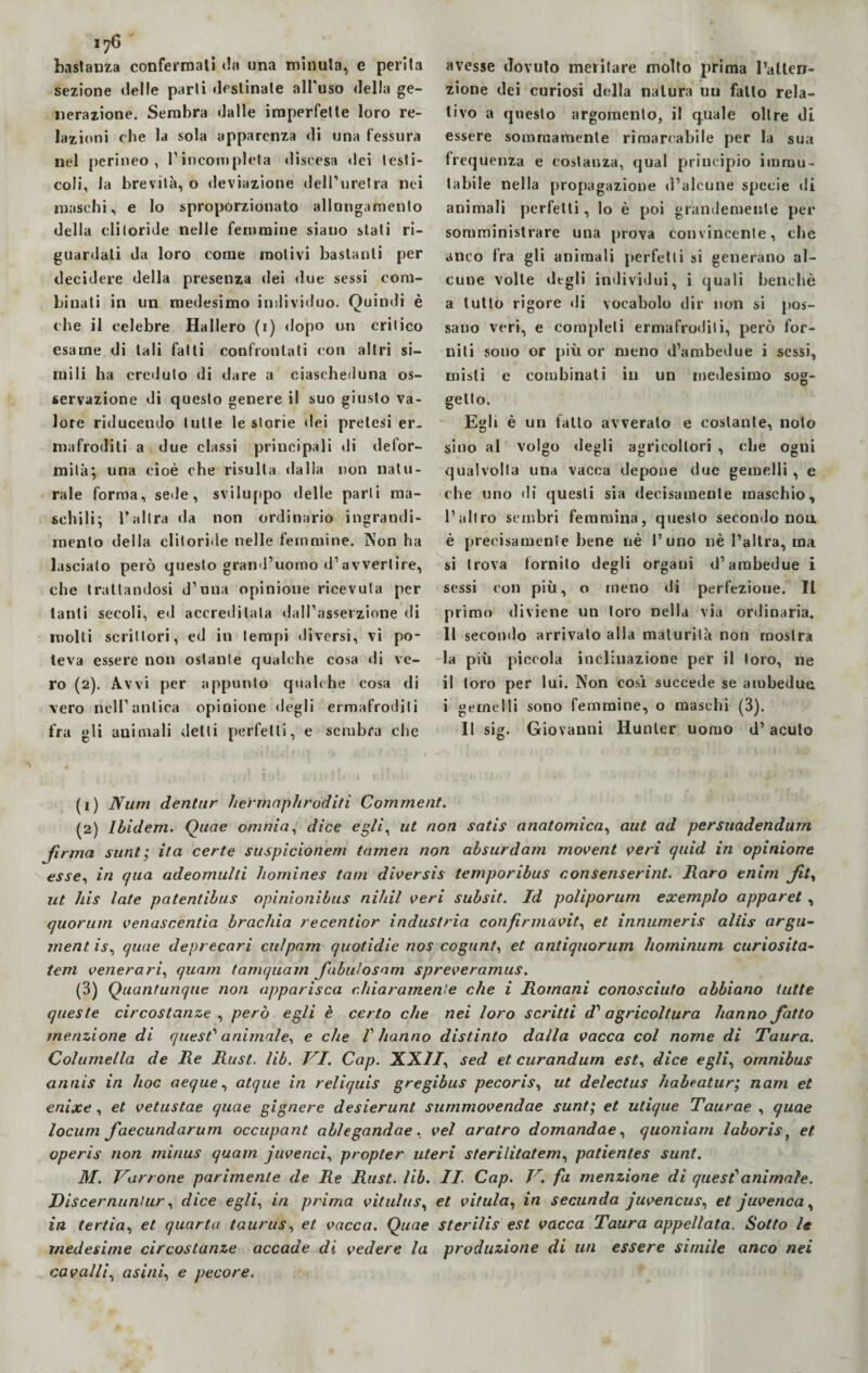 bastanza confermali da una minuta*, e perita sezione delle parti destinale all'uso della ge¬ nerazione. Sembra dalle imperfette loro re¬ lazioni che la sola apparenza di una fessura nel perineo , l’incompleta discesa dei testi¬ coli, la brevità, o deviazione dell’uretra nei maschi, e lo sproporzionato allogamento della clitoride nelle femmine siano stati ri¬ guardati da loro come motivi bastanti per decidere della presenza dei due sessi com¬ binali in un medesimo individuo. Quindi è che il celebre Ha Mero (i) dopo un critico esame di tali fatti confrontati con altri si¬ mili ha creduto di dare a ciascheduna os¬ servazione di questo genere il suo giusto va¬ lore riducendo tulle le storie «lei pretesi er¬ mafroditi a due classi principali di defor¬ mità; una cioè che risulta dalla non natu¬ rale forma, sede, sviluppo delle parli ma¬ schili; l’altra da non ordinario ingrandi¬ mento della clitoride nelle femmine. Non ha lasciato però questo grand’uomo d1 2 3 avvertire, che trattandosi d’una opinione ricevuta per tanti secoli, ed accreditata dall’asserzione di molli scrittori, ed in tempi diversi, vi po¬ teva essere non ostante qualche cosa di ve¬ ro (2). Avvi per appunto qualche cosa di vero nell’antica opinione degli ermafroditi fra gli auimali detti perfetti, e sembra che avesse dovuto meritare molto prima l’atlen- zione dei curiosi della natura un fallo rela¬ tivo a questo argomento, il quale oltre di essere sommamente rimarcabile per la sua frequenza e costanza, qual principio immu¬ tabile nella propagazione d’alcune specie di animali perfetti, lo è poi grandemente per somministrare una prova convincente, che anco fra gli animali perfetti si generano al¬ cune volte degli individui, i quali benché a tutto rigore di vocabolo dir non si pos¬ sano veri, e completi ermafroditi, però for¬ niti sono or più or meno d’ambedue i sessi, misti e combinati in un medesimo sog¬ getto. Egli è un fatto avveralo e costante, noto sino al volgo degli agricoltori , che ogni qualvolta una vacca depone due gemelli , e che uno di questi sia decisamente maschio, l’altro sembri femmina, questo secondo nou è precisamente bene nè l’uno nè l’altra, ma si trova tornito degli organi d’ambedue i sessi con più, o meno di perfezione. IL primo diviene un loro nella via ordinaria. Il secondo arrivalo alla maturità non mostra la più piccola inclinazione per il loro, ne il toro per lui. Non cosi succede se ambedue i gemelli sono femmine, o maschi (3). Il sig. Giovanni Hunter uomo d’acuto (1) JVuni dentar herrnaphroditi Comment. (2) Ìbidem. Quae omnia, dice egli, ut non satis anatomica, aut ad pcrsuadendum firma sunt; ita certe suspicionem tamen non absurdam movent veri quid in opinione esse, in qua adeomulti liomines tam diversis temporibus consenserint. Maro enirn ft, ut his late patentibus opinionibus nihil veri subsit. Id poliporum exemplo apparet , quorum venascentia brachia recenlior industria confirmavit, et innumeris aliis argu- ment is, quae deprecari culpam quotidie nos cogunt, et antiquorum hominum curiosità- tem venerari, quam tamquam fibulosam spreveramus. (3) Quantunque non apparisca chiaramente che i Romani conosciuto abbiano tutte queste circostanze , però egli è certo che nei loro scritti d' agricoltura hanno fatto menzione di quest' animale, e che V hanno distinto dalla vacca col nome di Taura. Columella de Me Rust. lib. VI. Cap. XXII, sed et curandurn est, dice egli, omnibus annis in hoc aeque, atque in reliquis gregibus pecoris, ut delectus habeatur; nani et enixe, et vetustae quae gignere desierunt surnmovendae sunt; et utique Taurae , quae locum faecundarum occupant ablegandae, vel aratro domandae, quoniam laboris, et operis non minus quam juvenci, propter uteri sterilitatem, patientes sunt. M. Varrone parimente de Re Rust. lib. II Cap. V. fa menzione di quest1 animale. Discernuniur, dice egli, in prima vitulus, et vitula, in secunda juvencus, et juvenca, in tertia, et quarta taurus, et vacca. Quae sterilis est vacca Taura appellata. Sotto le medesime circostanze accade di vedere la produzione di un essere simile anco nei cavalli, asini, e pecore.