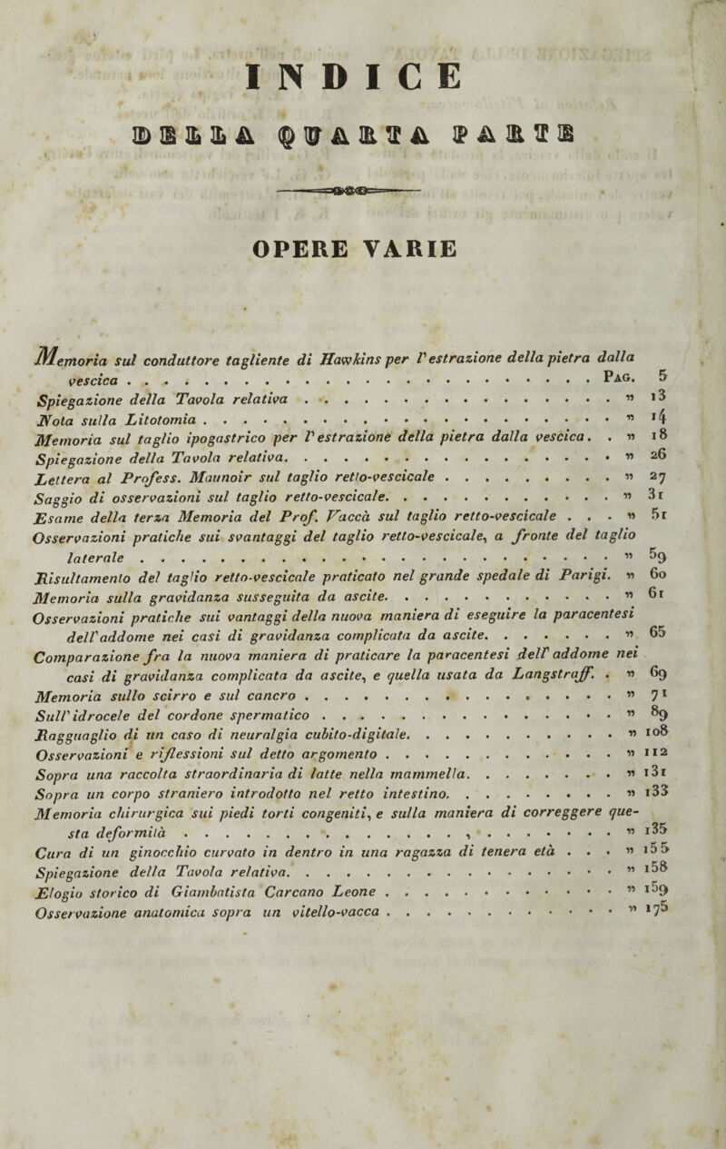 » INDICE IDEEE& MHH OPERE VARIE Memoria sul conduttore tagliente di Hawlcins per V estrazione della pietra dalla vescica.Pag. 5 Spiegazione della Tavola relativa.. i3 JVota sulla Litotomia..” *4 Memoria sul taglio ipogastrico per V estrazione della pietra dalla vescica. . » 18 Spiegazione della Tavola relativa.. Lettera al Profess. Maunoir sul taglio retto-vescicale.« 27 Saggio di osservazioni sul taglio retto-vescicale.. 3t Esame della terza Memoria del Prof. Vacca sul taglio retto-vescicale . . . « 5r Osservazioni pratiche sui svantaggi del taglio retto-vescicale, a fronte del taglio laterale.” ^9 Risultamene del taglio retto-vescicale praticato nel grande spedale di Parigi. v> 60 Memoria sulla gravidanza susseguita da ascite.« 61 Osservazioni pratiche sui vantaggi della nuova maniera di eseguire la paracentesi dell'addome nei casi di gravidanza complicata da ascite.« 65 Comparazione fra la nuova maniera di praticare la paracentesi dell' addome nei casi di gravidanza complicata da ascite, e quella usata da Langstraff. . « 69 Memoria sullo scirro e sul cancro.7 1 Sull' idrocele del cordone spermatico.” ^9 Ragguaglio di un caso di neuralgia cubito-digitale.. ” IO& Osservazioni e riflessioni sul detto argomento.« 112 Sopra una raccolta straordinaria di latte nella mammella.. i3i Sopra un corpo straniero introdotto nel retto intestino.. i33 Memoria chirurgica sui piedi torti congeniti, e sulla maniera di correggere que¬ sta deformità. « i35 Cura di un ginocchio curvato in dentro in una ragazza di tenera età . . • « i5 5 Spiegazione della Tavola relativa.. i58 Elogio storico di Giambatista Corcano Leone.” IJ9 Osservazione anatomica sopra un vitello-vacca.” *7**