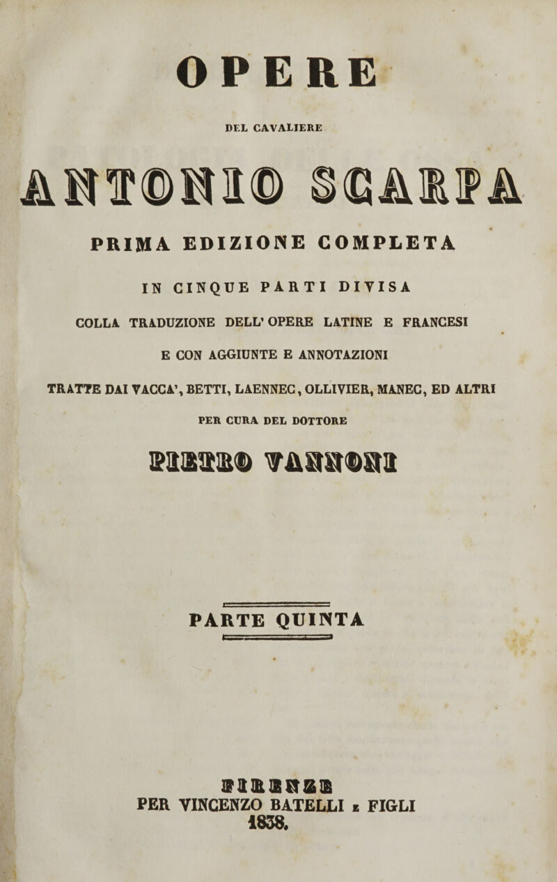 OPERE DEL CAA'ALIERE HT<DH1© Sdi PRIMA EDIZIONE COMPLETA IN CINQUE PARTI DIVISA COLLA TRADUZIONE DELL’OPERE LATINE E FRANCESI E CON AGGIUNTE E ANNOTAZIONI TRATTE DAI VACCA’, BETTI, LAENNEC, OLLIVIER, MANEC, ED ALTRI PER CURA DEL DOTTORE mmm vMmras \ PARTE QUINTA ffaaasra® PER VINCENZO BATELLI e FIGLI 1838.