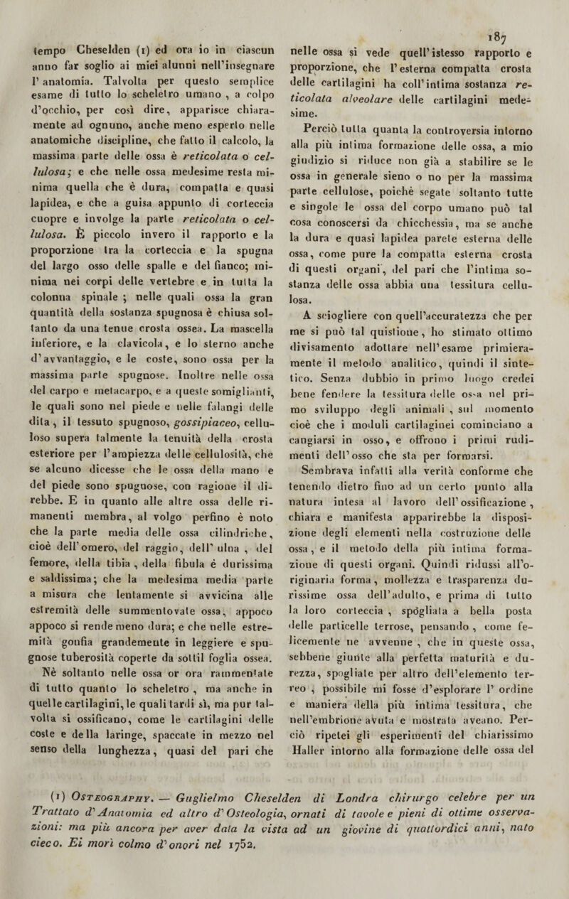 anno far soglio ai miei alunni nell’insegnare 1’ anatomia. Talvolta per questo semplice esame di tutto lo scheletro umano , a colpo d’occhio, per così dire, apparisce chiara¬ mente ad ognuno, anche meno esperto nelle anatomiche discipline, che fatto il calcolo, la massima parte delle ossa è reticolata o cel¬ lulosa; e che nelle ossa medesime resta mi¬ nima quella che è dura, compatta e quasi lapidea, e che a guisa appunto di corteccia cuopre e involge la parte reticolata o cel¬ lulosa. È piccolo invero il rapporto e la proporzione tra la corteccia e la spugna del largo osso delle spalle e del fianco; mi¬ nima nei corpi delle vertebre e in tutta la colonna spinale ; nelle quali ossa la gran quantità della sostanza spugnosa è chiusa sol¬ tanto da una tenue crosta ossea. La mascella inferiore, e la clavicola, e lo sterno anche d’avvantaggio, e le coste, sono ossa per la massima parte spugnose. Inoltre nelle ossa del carpo e metacarpo, e a queste somiglianti le quali sono nel piede e nelle falangi delle dita , il tessuto spugnoso, gossipiaceo, cellu¬ loso supera talmente la tenuità della crosta esteriore per l’ampiezza delle celiulosilà, che se alcuno dicesse che le ossa della mano e del piede sono spugnose, con ragione il di¬ rebbe. E in quanto alle altre ossa delle ri¬ manenti membra, al volgo perfino è noto che la parte media delle ossa cilindriche, cioè dell1 omero, del raggio, dell’ ulna , del femore, della tibia , della fibula é durissima e saldissima; che la medesima media parte a misura che lentamente si avvicina alle estremità delle summentovate ossa, appoco appoco si rende meno dura; e che nelle estre¬ mità gonfia grandemente in leggiere e spu¬ gnose tuberosità coperte da soltil foglia ossea. Nè soltanto nelle ossa or ora rammentate di tutto quanto lo scheletro , ma anche in quelle cartilagini, le quali tardi sì, ma pur tal¬ volta si ossificano, come le cartilagini delle coste e della laringe, spaccate in mezzo nel senso della lunghezza, quasi del pari che 187 proporzione, che l’esterna compatta crosta delle cartilagini ha coll’intima sostanza re¬ ticolata alveolare delle cartilagini mede¬ sime. Perciò tutta quanta la controversia intorno alla più intima formazione delle ossa, a mio giudizio si riduce non già a stabilire se le ossa in generale sieno o no per la massima parte cellulose, poiché segate soltanto tutte e singole le ossa del corpo umano può tal cosa conoscersi da chicchessia, ma se anche la dura e quasi lapidea parete esterna delle ossa, come pure la compatta esterna crosta di questi organi, del pari che l’intima so¬ stanza delle ossa abbia uua tessitura cellu¬ losa. A sciogliere con quell’accuratezza che per me si può tal quislione, ho stimato ottimo divisamente adottare nell’esame primiera¬ mente il metodo analitico, quindi il sinte¬ tico. Senza dubbio in primo luogo credei bene fendere la lessitura delle os*a nel pri¬ mo sviluppo degli animali , sul momento cioè che i moduli cartilaginei cominciano a cangiarsi in osso, e offrono i primi rudi¬ menti dell’osso che sta per formarsi. Sembrava infatti alla verità conforme che tenendo dietro fino ad un certo punto alla natura intesa al lavoro dell’ ossificazione , chiara e manifesta apparirebbe la disposi¬ zione degli elementi nella costruzione delle ossa, e il metodo della più intima forma¬ zione di questi organi. Quindi ridussi all’o¬ riginaria forma, mollezza e trasparenza du¬ rissime ossa dell’adulto, e prima di tutto la loro corteccia , spògliala a bella posta «Ielle particelle terrose, pensando , come fe¬ licemente ne avvenne , che in queste ossa, sebbene giunte alla perfetta maturità e du¬ rezza, spogliate per altro dell’elemento ter¬ reo , possibile mi fosse d’esplorare 1’ ordine e maniera della più intima tessitura, che nell’embrione avuta e mostrala aveano. Per¬ ciò ripetei gli esperimenti del chiarissimo Mailer intorno alla formazione delle ossa del (1) Osteography. — Guglielmo Cheselden di Londra chirurgo celebre per un Trattato d1 Anatomia ed altro d1Osteologia, ornati di tavole e pieni di ottime osserva¬ zioni: ma più ancora per aver data la vista ad un giovine di quattordici anni, nato cieco. Ei morì colmo d1 onori nel 1752.