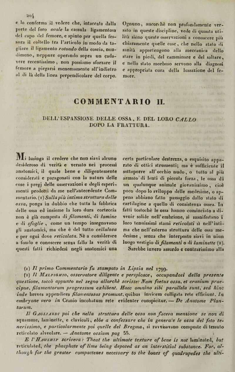 20$. e lo conferma il vedere che, inlaccata dalla parte del foro ovale la cassula ligamenlosa <lel capo del femore, e spinto per quella fes¬ sura il coltello tra l’articolo in modo da ta¬ gliare il ligamento rotondo della coscia, non¬ dimeno, neppure operando sopra un cada¬ vere recentissimo , non possiamo sforzare il femore a piegarsi menomamente aH’indielro al di là della linea perpendicolare del corpo. Ognuno, ancorché non profondamente ver¬ sato in queste discipline, vede di quanta uti¬ lità siéno queste osservazioni a conoscere più chiaramente quelle cose, che nello stalo «li sanità appartengono alla meccanica dello stare in piedi, del camminare e del saltare, e nello stalo morboso servono alla diagnosi e appropriata cura della lussazione del fe¬ more. COMMENTARIO II. DEI,I.’ESPANSIONE DELLE OSSA, F, DEL LORO CALLO DOPO LA FRATTURA. M i lusinga il credere che non siavi alcuno desideroso di verità e versato nei processi anatomici, il quale bene e diligentemente considerali e paragonali con la natura delle cose i pregj delle osservazioni c degli esperi¬ menti prodotti da me nell’antecedente Com¬ mentario. (i ) Sulla piu intima struttura delle ossa, ponga in dubbio che tutta la fabbrica delle ossa ed insieme la loro dura corteccia non è già composta di filamenti, di lamine e di sfoglie , come un tempo insegnavano eli anatomici, ma che è del tutto cellulosa e per ogni dove reticolata. Nè a considerare a fou«lo e conoscere senza fallo la verità di questi falli richiedesi negli anatomici una certa particolare destrezza, o esquisito appa¬ rato di ottici strumenti; ma è sufficiente il sottoporre all’occhio nudo, o lutto al più armato di lenti di piccola forza, le ossa di un qualunque animale giovanissimo, cioè poco dopo lo sviluppo «Ielle me»lesime, o ap¬ pena abbiano fatto passaggio dallo stato di cartilagine a quello di consistenza ossea. In falli toslochè le ossa hanno cominciato a di¬ venir solide nell’embrione, si manifestano i loro tenuissimi starai reticolati sì nell’inti¬ ma che nell’esterna struttura delle ossa me¬ desime , senza che interposto siavi in niun luogo vestigio di filamenti o «li laminette (2). Sarebbe invero assurdo e contrarissimo alla (i ) Il primo Commentario fu stampato in Lipsia nel 1799. (2) Il Malpighio, osservatore diligente e perspicace, occupandosi della presente questione, toccò appunto nel segno allorché scrisse: Nam foelus ossa, et cranium prae- cipue, filamentorum progressum exhibent. Haec omnino sibi parallela sunt, sed Itine inde breves appendices filamentosas promunt^ quibus invicelo colligata rete effìciunt. In embryone vero in Cranio incollatura rete evidenter conspicilur. — De Anatome Pian- tarum. Il Gagliardi poi che nella struttura delle ossa non faceva menzione se non di squarame, laminette, e clavicoli, ebbe a confessare che in generale le ossa del feto te¬ nerissimo, e particolarmente poi quelle del Bregma, si ravvisavano composte di tessuto reticolalo alveolare. — Anatome ossium pag 55. *. jE V Hawship scriveva: Theat thè ultimate texture of bene is not laminated, but reticulated, thè phosphate of lime being deposed as an interstitial substance. For, al- though for thè greater compactenes necessary to thè bones of quadrupedes thè ulti-