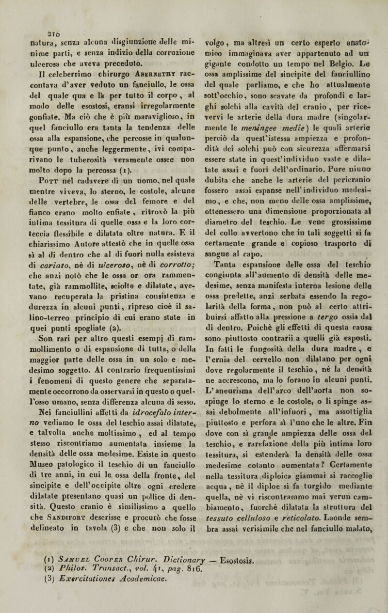 natura, senza alcuna disgiuntone «Ielle mi* nirue parli, e senza indizio della corruzione ulcerosa che aveva preceduto. Il celeberrimo chirurgo Abebhethy rac¬ contava d’aver veduto un fanciullo, le ossa del quale qua e là per tutto il corpo , al modo delle esostosi, eransi irregolarmente gonfiate. Ma ciò che è più maraviglioso, in quel fanciullo era tanta la tendenza delle ossa alla espansione, che percosse in qualun¬ que punto, anche leggermente, ivi compa¬ rivano le tuberosità veramente ossee non molto dopo la percossa (i). Pott nel cadavere di un uomo, nel quale mentre viveva, lo sterno, le costole, alcune delle vertebre, le ossa del femore e del fianco erano mollo enfiate , ritrovò la più inlima tessitura di quelle ossa e la loro cor¬ teccia flessibile e dilatata oltre natura. E il chiarissimo Autore attestò che in quelle ossa n\ al di dentro che al di fuori nulla esisteva di cariato, nè di ulceroso, nè di corrotto; che anzi nolo che le ossa or ora rammen¬ tate, già rammollite, sciolte e dilatate, ave¬ vano recuperata la pristina consistenza e durezza in alcuni punti, ripreso cioè il sa¬ lino-terreo principio di cui erano state in quei punti spogliate (2). Son rari per altro questi esempj di ram¬ mollimento o di espansione di tutta, o della maggior parte delle ossa in un solo e me¬ desimo soggetto. Al contrario frequentissimi i fenomeni di questo genere che separata¬ mente occorrono da osservarsi in questo o quel¬ l’osso umano, senza differenza alcuna di sesso. Nei fanciullini affetti da idrocefalo inter¬ no vediamo le ossa del teschio assai dilatate, e talvolta anche moltissimo , ed al tempo stesso riscontriamo aumentala insieme la densità delle ossa medesime. Esiste in questo Museo patologico il teschio di un fanciullo di tre anni, in cui le ossa della fronte, del sincipite e dell’occipite oltre ogni credere dilatate presentano quasi un pollice di den¬ sità. Questo cranio è similissimo a quello che Sa.ndifort descrisse e procurò che fosse delineato in tavola (3) e che non solo il volgo, ma altresì un certo esperio aliato-* rnioo immaginava aver appartenuto ad un gigante condotto un tempo nel Belgio. Le ossa amplissime del sincipite del fanriullino del quale parliamo, e che ho attualmente sott’occhio, sono scavate da profondi e lar¬ ghi solchi alla cavità del cranio , per rice¬ vervi le arterie della dura madre (singolar¬ mente le meningee medie) le quali arterie perciò da quest'istessa ampiezza e profon¬ dità dei solchi può con sicurezza affermarsi essere state in quest’individuo vaste e dila¬ tate assai e fuori dell’ordinario. Pure niuno dubita che anche le arterie del pericranio fossero assai espanse nell’individuo medesi¬ mo, e che, non meno delle ossa amplissime, ottenessero una dimensione proporzionata al diametro del teschio. Le vene grossissime del collo avvertono che in tali soggetti si fa certamente grande e copioso trasporto di sangue al capo. Tanta espansione delle ossa del teschio congiunta all’aumento di densità delle me¬ desime, senza manifesta interna lesione delle ossa predette, anzi serbata essendo la rego¬ larità della forma, non può al certo attri¬ buirsi affatto alla pressione a tergo ossia dal di dentro. Poiché gli effetti di questa causa sono piuttosto contrarii a quelli già esposti. In falli le fungosità della dura madre , e l’ernia del cervello non dilatano per ogni dove regolarmente il teschio, nè la densità ne accrescono, ma lo forauo in alcuni punti. L’aneurisma dell’arco dell’aorta non so¬ spinge lo sterno e le costole, o li spinge as¬ sai debolmente all’infuori , ma assottiglia piuttosto e perfora sì l’uno che le altre. Fin dove con sì grande ampiezza delle ossa del teschio, e rarefazione della più intima loro tessitura, si estenderà la densità delle ossa medesime cotanto aumentata ? Certamente nella tessitura diploica giammai si raccoglie acqua , nè il diploe si fa turgido mediante quella, nè vi riscontrammo mai verun cam¬ biamento, fuorché dilatata la struttura del tessuto celluloso e reticolato. Laonde sem¬ bra assai verisimile che nel fanciullo malato. (1) Samuel Cooreiì Clnrur. Dictionary _ Esostosis. (2) P/ùlos. Transact., voi. 4*, pag. 816.