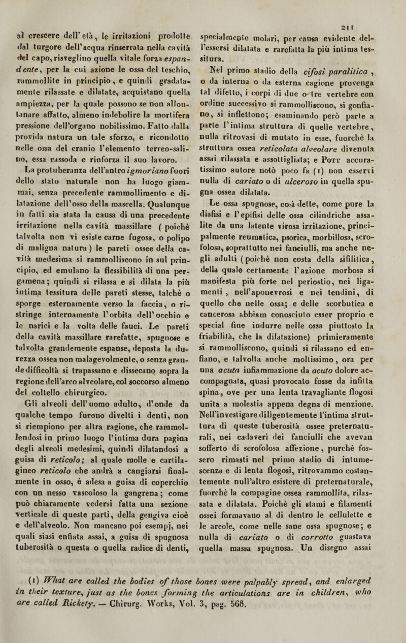 aì crescere dell* eia, le irritazioni prodotte dal turgore dell’acqua rinserrata nella cavità del capo, risveglino quella vitale forza espan¬ dente, per la cui azione le ossa del teschio, rammollite in principio, e quindi gradata* mente rilassate e dilatate, acquistano quella ampiezza, per la quale possono se non allon¬ tanare affatto, almeno indebolire la mortifera pressione dell’organo nobilissimo. Fatto dalla proviila natura un tale sforzo, e ricondotto nelle ossa del cranio l’elemento terreo-sali- ivo, essa rassoda e rinforza il suo lavoro. La protuberanza dell’antro ìgmoriano fuori dello stato naturale non ha luogo giam- O D mai, senza precedente rammollimento e di¬ latazione dell’osso della mascella. Qualunque in falli sia stata la causa di una precedente irritazione nella cavità massillare ( poiché talvolta non vi esiste carne fugosa, o polipo di maligna natura) le pareti ossee della ca¬ vità medesima si rammolliscono in sul prin¬ cipio, ed emulano la flessibilità di una per¬ gamena ; quindi si rilassa e si dilata la più intima tessitura delle pareti stesse, talché o sporge esternamente verso la faccia, o ri¬ stringe internamente l’orbita dell’occhio e le narici e la volta delle fauci. Le pareti della cavità massiilare rarefatte, spugnose e talvolta grandemente espanse, deposta la du¬ rezza ossea non malagevolmente, o senza gran¬ de difficoltà si trapassano e dissecano sopra la regione dell’arco alveolare, col soccorso almeno del coltello chirurgico. Gli alveoli dell’uomo adulto, d’onde da qualche tempo furono divelli i denti, non si riempiono per altra ragione, che rammol¬ lendosi in primo luogo l’intima dura pagina degli alveoli medesimi, quindi dilatandosi a guisa di reticolo; al quale molle e cartila¬ gineo reticolo che andrà a cangiarsi final¬ mente in osso, è adesa a guisa di coperchio con un nesso vascoloso la gangrena ; come può chiaramente vedersi fatta una sezione verticale di queste parti, della gengiva cioè e dell’alveolo. Non mancano poi esempj, nei quali siasi enfiata assai, a guisa di spugnosa tuberosità o questa o quella radice di denti, 2i r specialmente molari, per causa evidente del- Tessersi dilatata e rarefatta la più intima tes¬ situra. Nel primo stadio della cifosi paralitica , o da interna o da esterna cagione provenga tal difetto, i corpi di due o'tre vertebre con ordine successivo si rammolliscono, si gonfia¬ no, si inflettono; esaminando però parte a parte l’intima struttura di quelle vertebre, nulla ritrovasi di mutato in esse, fuorché la struttura ossea reticolata alveolare divenuta assai rilassata e assottigliata; e Pott accura¬ tissimo autore notò poco fa (r) uon esservi nulla di cariato o di ulceroso in quella spu¬ gna ossea dilatata. Le ossa spugnose, così dette, come pure la diafìsi e l’epifisi delle ossa cilindriche assa¬ lite da una latente virosa irritazione, princi¬ palmente reumatica, psorica, morbillosa, scro¬ folosa, soprattutto nei fanciulli, ma anche ne¬ gli adulti (poiché non costa della sifilitica, della quale certamente l’azione morbosa si manifesta più forte nel periostio, nei liga— menti , nell’aponevrosi e nei tendini, di quello che nelle ossa; e delle scorbutica e cancerosa abbialo conosciuto esser proprio e special fine indurre nelle ossa piuttosto la friabilità, che la dilatazione) primieramente si rammolliscono, quindi si rilassano ed en¬ fiano, e talvolta anche mollissimo, ora per una acuta infiammazione da acuto dolore ac¬ compagnata, quasi provocalo fosse da infìtta spina, ove per una lenta travagliante flogosi unita a molestia appena degna di menzione. Nell’investigarediligentemente l’intima strut¬ tura di queste tuberosità ossee preternatu¬ rali, nei cadaveri dei fanciulli che avevan sofferto di scrofolosa affezione, purché fos¬ sero rimasti nel primo stadio di intume¬ scenza e di lenta flogosi, ritrovammo costan¬ temente null’allro esistere di preternaturale, fuorché la compagine ossea rammollita, rilas¬ sata e dilatata. Poiché gli starai e filamenti ossei formavano al di dentro le cellulelte e le areole, come nelle sane ossa spugnose; e nulla di cariato o di corrotto guastava quella massa spugnosa. Un disegno assai (r) What are called thè bodies of those bones tvere palpably spread, and enlarged in their texture, just as thè bones Jorrning thè articulatiotis are in children, who