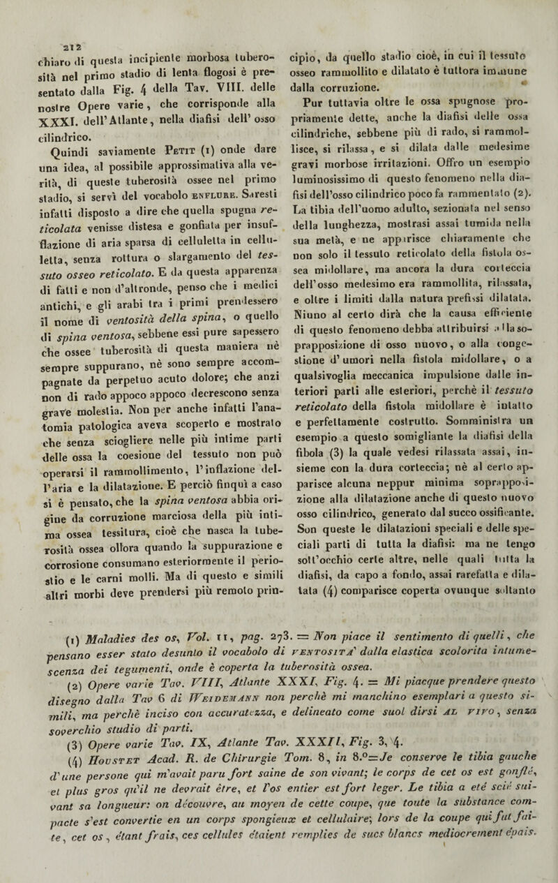 chiaro «li questa incipiente morbosa tubero¬ sità nel primo stadio di lenta flogosi è pre¬ sentato dalla Fig. 4 della Tav- VIII« delle nostre Opere varie, che corrisponde alla XXXI. dell’Atlante, nella diafisi dell’osso cilindrico. Quindi saviamente Petit (i) onde dare una idea, al possibile approssimativa alla ve¬ rità, di queste tuberosità ossee nel primo stadio, si servì del vocabolo enflure. Saresti infatti disposto a dire che quella spugna re¬ ticolata venisse distesa e gonfiata per insuf¬ flazione di aria sparsa di eelluletta in celìu- lelta, senza rottura o slargamento del tes¬ suto osseo reticolato. E da questa apparenza di fatti e non d’altronde, penso che i medici antichi, e gli arabi tra i primi prendessero il nome di ventosità della spina, o quello di spina ventosa, sebbene essi pure sapessero che ossee tuberosità di questa maniera nè sempre suppurano, nè sono sempre accom¬ pagnate da perpetuo acuto dolore; che anzi non di rado appoco appoco decrescono senza grave molestia. Non per anche infatti l’ana¬ tomia patologica aveva scoperto e mostrato che senza sciogliere nelle più intime parti delle ossa la coesione del tessuto non può operarsi il rammollimento, 1 inflazione del- l’aria e la dilatazione. E perciò finquì a caso si è pensato, che la spina ventosa abbia ori¬ gine da corruzione marciosa della più inti¬ ma ossea tessitura, cioè che nasca la tube¬ rosità ossea ollora quando la suppurazione e corrosione consumano esteriormente il perio¬ stio e le carni molli. Ma di questo e simili altri morbi deve prendersi più remolo prin¬ cipio, da quello stadio cioè, in cui il tessuto osseo rammollito e dilatato è tuttora immune dalla corruzione. Pur tuttavia oltre le ossa spugnose pro¬ priamente dette, anche la diafisi delle ossa cilindriche, sebbene più di rado, si rammol¬ lisce, si rilassa, e si dilata dalle medesime gravi morbose irritazioni. Offro un esempio luminosissimo «li questo fenomeno nella dia¬ fisi dell’osso cilindrico poco fa rammentato (2). La tibia dell’uomo adulto, sezionata nel senso della lunghezza, mostrasi assai tumida nella sua metà, e ne appirisce chiaramente che non solo il tessuto reticolalo della fistola os¬ sea midollare, ma ancora la dura corteccia dell’osso medesimo era rammollita, rilassala, e oltre i limiti dalla natura prefissi dilatata. Niuno al certo dirà che la causa efficiente di questo fenomeno debba attribuirsi alla so¬ prapposizione di osso nuovo, o alla conge¬ stione d’umori nella fistola midollare, o a qualsivoglia meccanica impulsione dalle in¬ teriori parli alle esteriori, perchè il tessuto reticolato della fistola midollare è iulatto e perfettamente costrutto. Somministra un esempio a questo somigliante la diafisi della fibola (3) la quale vedesi rilassata assai, in¬ sieme con la dura corteccia; nè al certo ap¬ parisce alcuna neppur minima soprappod- zione alla dilatazione anche di questo nuovo osso cilindrico, generato dal succo ossificante. Son queste le dilatazioni speciali e delle spe¬ ciali parti di tutta la diafisi: ma ne tengo sottocchio certe altre, nelle quali tutta la diafisi, da capo a fondo, assai rarefatta e dila¬ tata (4) comparisce coperta ovunque soltanto (1) Maladies des os, Voi. ir, pag. zfi. — Non piace il sentimento di quelli, che pensano esser stato desunto il vocabolo di ventosità'' dalla elastica scolorita intume¬ scenza dei tegumenti, onde è coperta la tuberosità ossea. (2) Opere varie Tav. Vili, Atlante XXX/, Fig. 4. = Mi piacque prendere questo disegno dalla Tav 6 di TVeidemann non perchè mi manchino esemplarla questo si¬ mili, ma perchè inciso con accuratezza, e delineato come suol dirsi al vivo , senza soverchio studio di parti. (3) Opere varie Tav. /X, Atlante Tav. XXX//, Fig. 3, \. (4) Hovstet Acad. R. de Chirurgie Tom. 8, in 8.°=zJe conserve le tibia gauche d^une persone qui m'avait paru fort saine de son vivant; le corps de cet os est gonfie, et plus gros qrCil ne devrait èrre, et Vos entier est fort leger. Le tibia a eté scie sui- vant sa longueur: on découvre, au moyen de cette coupé, que tonte la substance com¬ patte s'est convertie en un corps spongieux et cellulaire; lors de la coupé qui fut fol¬ te, cet os, étant frais, ce s cellule s ctaient remplies de sucs blancs mediocrernent epais.