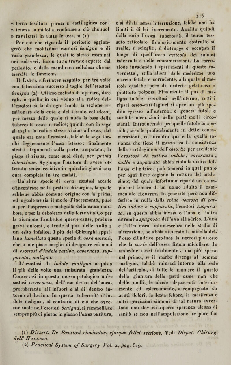 « terna tessitura porosa e cartilaginea con- 19 teneva la midolla, conforme a ciò che suol » ravvisarsi in tutte le ossa. n (i) Per ciò che riguarda il periostio aggiun¬ gerò che moltissime esostosi benigne e di varia grandezza, le quali io stesso esaminai nei cadaveri, furon tutte trovate coperte dal periostio, o dalla membrana cellulosa che ne esercita le funzioni. Il Latta riferì aver eseguito per tre volte con felicissimo successo il taglio dell’esostosi benigna (2). Ottimo metodo di operare, dice egli, è quello in cui vicino alla radice del¬ l’esostosi si fa da ogni banda la sezione se¬ milunare della cute e del tessuto celluloso, per mezzo della quale si nuda la base della tuberosità ossea o radice; quindi con la sega si taglia la radice stessa vicino all’osso, dal quale era nata l’esostosi, talché la sega toc¬ chi leggermente l’osso istesso: finalmente stesi i tegumenti sulla parte amputata, la piaga si risana, come suol dirsi, per prima intenzione. Aggiunge l’Autore di avere ot- tenuto senza recidiva in quindici giorni una cura completa in tre malati. Un’altra specie di vera esostosi accade d’incontrare nella pratica chirurgica, la quale sebbene abbia comune origine con la prima, ed uguale ne sia il modo d’incremento, pure o per l’asprezza e malignità della causa mor¬ bosa, oper la debolezza delle forze vitali,o per la riunione d’ambedue queste cause, produce gravi sintomi, e tende il più delle volte a un esito infelice. I più dei Chirurghi appel¬ lano lamellata questa specie di vera esostosi, che a me piace meglio di designare coi nomi di esostosi d'indole cattiva, cavernosa, sup¬ purata, maligna. L’ esostosi di indole maligna acquista il più delle volle una smisurata grandezza. Conservasi in questo museo patologico un’e¬ sostosi cavernosa dell’osso destro dell’anca, protuberante all’infuori e al di dentro in¬ torno al bacino. In questa tuberosità d’in¬ dole maligna , al contrario di ciò che avve¬ nir suole nell’esostosi benigna, si rammollisce sempre più di giorno in giorno l’ossea tessitura, 215 e si dilata senza interruzione, talché non ha limili il di lei incremento. Assalita quindi dalla carie l'ossea tuberosità, il tenue tes¬ suto reticolato fisiologicamente costrutto si svelle, si scioglie, si distrugge e occupili il luogo di quell’osseo reticolo dei sinuosi intervalli e delle concamerazioni. La corru¬ zione invadendo i spartimenli di queste ca- vernelte , stilla allora dalle medesime una marcia fetida e corrodente, alla quale si me¬ scola qualche poco di materia gelatinosa o piuttosto polposa. Finalmente il pus di ma¬ ligna indole raccoltosi nell’interno, rolli i ripari osseo-cartilaginei si apre un più spe¬ dilo egresso all’esterno, e genera fistole e sordide ulcerazioni nelle parli molli circo¬ stanti. Introducendo per quelle fistole lo spe¬ cillo, scende profondamente in dette conca- rnerazioni, ed incontra qua e là quella so¬ stanza che tiene il mezzo fra la consistenza della cartilagine e dell’osso. Se per accidente Vesostosi di cattiva indole, cavernosa , molle e suppurata abbia cinta la diafìsi del¬ l'osso cilindrico, può temersi in quel punto per ogni lieve cagione la rottura del mede¬ simo; del quale infortunio riportò un esem¬ pio nel femore di un uomo adulto il ram¬ mentalo Houstet. In generale però nou dif¬ ferisce in nulla dalla spina ventosa di cat¬ tiva indole e suppurata, l’esostosi suppura- ta, se questa abbia invasa o l’una o l’altra estremità spugnosa dell’osso cilindrico. L’una e l’altra ossea intumescenza nello stadio di ulcerazione, se abbia attaccato la midolla del¬ l’osso cilindrico produce la necrosi piuttosto che la carie dell’ossea fistola midollare. In ambedue i casi finalmente , ma più spesso nel primo, se il morbo divenga al sommo maligno, talché minacci intorno alla sede delParticolo, di tutte le maniere il guasto della giuntura delle parti ossee non che delle molli, le ulcere depascenli interior¬ mente ed esternamente, accompagnate da acuti dolori, la lenta febbre, la macilenza e altri gravissimi sintomi di tal natura avver¬ tono nou doversi riporre speranza alcuna di sanità se non nell’amputazione, se pure far (1) Dissert. De Exostosi claviculae, ejusque felici sectione. Vedi Disput. Chirurg. dell' Hallero. (2) Pradicai System of Surgery Voi. 2, pag. 5ig.