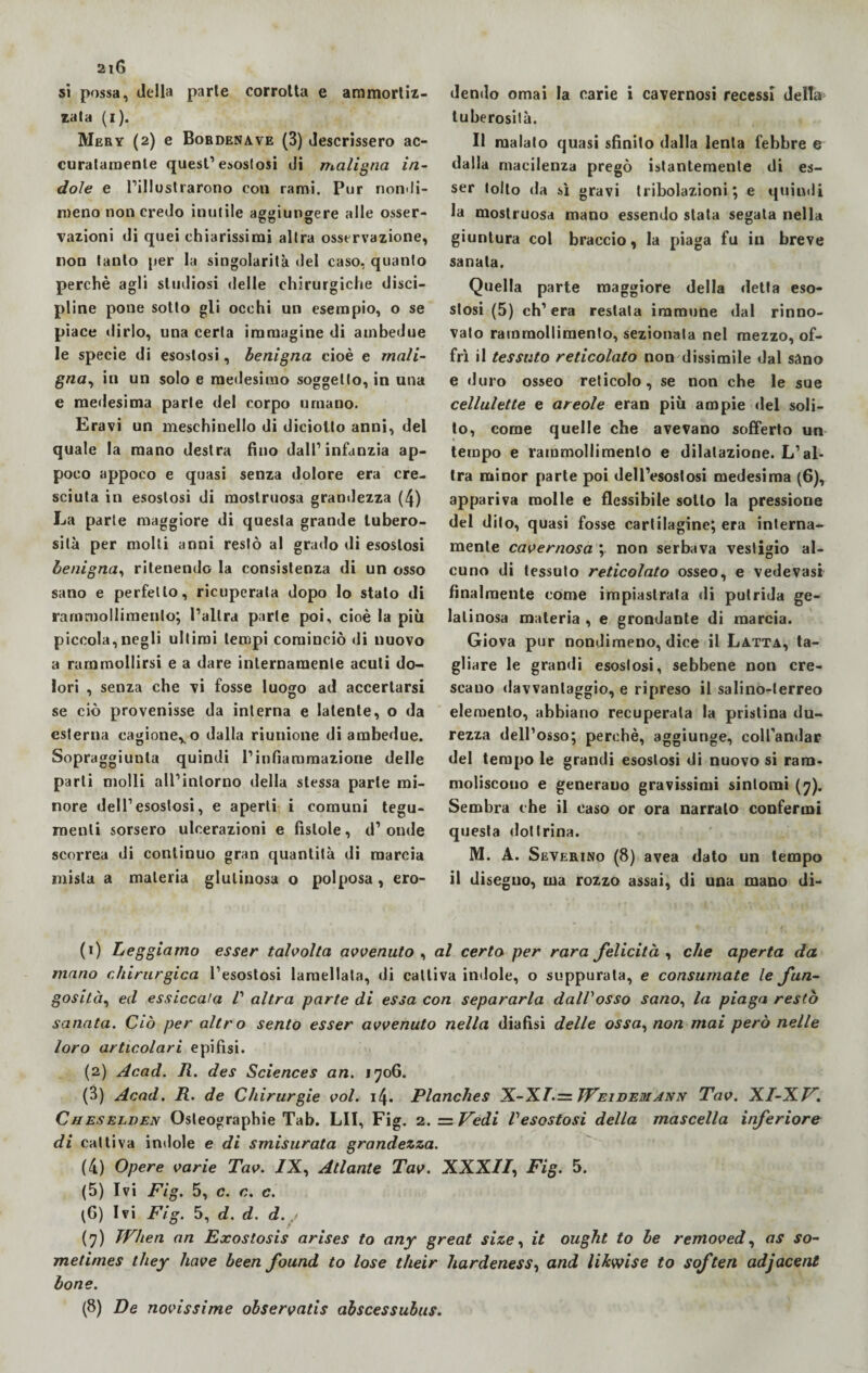 si possa, della parte corrotta e ammortiz¬ zata (i). Meby (2) e Bordenave (3) descrissero ac¬ curatamente quest’esostosi di maligna in¬ dole e l’illustrarono con rami. Pur nondi¬ meno non credo inutile aggiungere alle osser¬ vazioni di quei chiarissimi altra osservazione, non tanto per la singolarità del caso, quanto perchè agli studiosi delle chirurgiche disci¬ pline pone sotto gli occhi un esempio, o se piace dirlo, una certa immagine di ambedue le specie di esostosi, benigna cioè e mali¬ gna, in un solo e medesimo soggetto, in una e medesima parte del corpo umano. Eravi un meschinello di diciotto anni, del quale la mano destra fino dall’infanzia ap¬ poco appoco e quasi senza dolore era cre¬ sciuta in esostosi di mostruosa grandezza (4) La parte maggiore di questa grande tubero¬ sità per molti anni restò al grado di esostosi benigna, ritenendo la consistenza di un osso sano e perfetto, ricuperata dopo lo stalo di rammollimento; l’altra parte poi, cioè la più piccola,negli ultimi tempi cominciò di nuovo a rammollirsi e a dare internamente acuti do¬ lori , senza che vi fosse luogo ad accertarsi se ciò provenisse da interna e latente, o da esterna cagione,,o dalla riunione di ambedue. Sopraggiunta quindi l’infiammazione delle parli molli all’intorno della stessa parte mi¬ nore dell’esostosi, e aperti i comuni tegu¬ menti sorsero ulcerazioni e fìstole, d’ onde scorrea di continuo gran quantità di marcia mista a materia glutinosa o polposa, ero¬ dendo ornai la carie i cavernosi recessi delta tuberosità. Il malato quasi sfinito dalla lenta febbre e dalla macilenza pregò istantemente di es¬ ser tolto da sì gravi tribolazioni; e quindi la mostruosa mano essendo stata segata nella giuntura col braccio, la piaga fu in breve sanata. Quella parte maggiore della detta eso¬ stosi (5) ch’era restata immune dal rinno¬ vato rammollimento, sezionala nel mezzo, of¬ frì il tessuto reticolato non dissimile dal sano e duro osseo reticolo, se non che le sue cellulette e areale eran più ampie «lei soli¬ to, come quelle che avevano sofferto un tempo e rammollimento e dilatazione. L’al¬ tra minor parte poi dell’esostosi medesima (6), appariva molle e flessibile sotto la pressione del dito, quasi fosse cartilagine; era interna¬ mente cavernosa ; non serbava vestigio al¬ cuno di tessuto reticolato osseo, e vede vasi finalmente come impiastrata di putrida ge¬ latinosa materia , e grondante di marcia. Giova pur nondimeno, dice il Latta, ta¬ gliare le grandi esostosi, sebbene non cre¬ scano davvantaggio, e ripreso il salino-terreo elemento, abbiano recuperata la pristina du¬ rezza dell’osso; perchè, aggiunge, coU'andar del tempo le grandi esostosi di nuovo si ram- moliscouo e generano gravissimi sintomi (7). Sembra che il caso or ora narralo confermi questa dottrina. M. A. Severino (8) avea dato un tempo il dise guo, ma rozzo assai, di una mano di- (1) Leggiamo esser talvolta avvenuto , al certo per rara felicità , che aperta da mano chirurgica l’esostosi lamellata, di cattiva indole, o suppurata, e consumate le fun¬ gosità, ed essiccala V altra parte di essa con separarla dall'osso sano, la piaga restò sanata. Ciò per altro sento esser avvenuto nella diafìsi delle ossa, non mai però nelle loro articolari epifisi. (2) Acad. R. des Sciences an. 1706. (3) Acad. R. de Chirurgie voi. 14. Planches X-X/.= JVeidemann Tav. XI-XV. Cu eselden Osteographie Tab. LII, Fig. 2. = Vedi l'esostosi della mascella inferiore di cattiva indole e di smisurata grandezza. (4) Opere varie Tav. /X, Atlante Tav. XXX//, Fig. 5. (5) Ivi Fig. 5, c. c. c. \f) Ivi Fig. 5, d. d. d.,/ (7) When an Exostosis arises to any great size, it ought to le removed, as so- metimes they bave been found to lose their hardenessì and likwise to soften adjacent bone. (8) De novissime observatis abscessubus.