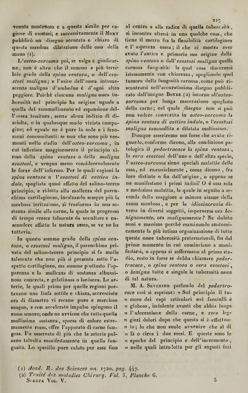 Tenuta mostroosa e a questa simile per ca¬ gione ili esostosi; e successivamente il Mery pubblicò un disegno accurato e chiaro «li questa massima dilatazione delle ossa della inano (i). osteo-sarcoma poi, se valgo a giudicar¬ ne, non è altro che il sommo e più terri¬ bile grado della spina ventosa, o dell’evo- stosi maligna; e l’esito dell’ossea intume¬ scenza maligna d’ambedue è d’ogni altro peggiore. Poiché ciascuna maligna ossea tu¬ berosità nel principio ha origine uguale a quella del rammollimento ed espansione del¬ l’ossea tessitura, senza alcun indizio di di¬ sciolta, o in qualunque modo viziata compa¬ gine; ed eguale ne è pure la sede e i feno¬ meni concomitanti: se non che sono più vee¬ menti nello stadio ùt\Y osteo-sarcoma , in cui infierisce maggiormente il principio vi- roso della spina ventosa o della maligna esostosi, e vengon meno considerevolmente le forze dell’infermo. Per le quali cagioni la spina ventosa o l’esostosi di cattiva in¬ dole, spogliata quasi affatto del salino-terreo principio, e ridotta alla mollezza del paren¬ chima cartilaginoso, incalzando sempre più la morbosa irritazione, si trasforma in una so¬ stanza simile alla carne, la quale in progresso di tempo cresce talmente da occultare e na¬ scondere affatto la natura ossea, se ve ne ha tuttavia. In questo sommo grado della spina ven¬ tosa, o esostosi maligna, il parenchima pri¬ valo del salino-terreo principio si fa molle talmente che non più si presenta sotto l’a¬ spetto cartilagineo, ma assume piuttosto l’ap¬ parenza e la mollezza di sostanza albumi¬ nosa concreta, e gelatinosa o lardacea. Le ar¬ terie, le quali prima per quelle regioni por¬ tavano una linfa sottile e chiara, accresciute ora di diametro vi recano puro e marcioso sangue, e con accelerato impulso spingono il rosso timore; onde ne avviene che tutta quella mollissima sostanza, sparsa di colore estre¬ mamente rosso, offre l’apparato di carne fun¬ gosa. Fu osservato di più che le arterie pul¬ sano talvolta manifestamente in quella fun¬ gosità. Lo specillo pure calato per essa fino 21^ al centro a alla radice di quella tuberi sita, si incontra altresì in una qualche cosa, che tiene il mezzo fra la flessibilità cartilaginea e 1’ asprezza ossea; il che ci mostra aver avuto l’antica e primaria sua origine dalla spina ventosa o dall’esostosi maligna quella carnosa fungosità: la qual cosa disoernesi istessamenle con chiarezza, spogliando quel tumore della fungosità carnosa,come può ri¬ scontrarsi nell’accuratissimo diseguo pubbli¬ calo dall’insigne Boyer (2) intorno aWosteo- sarcoma per lunga macerazione spogliato della carne; nel quale disegno non si può non vedere convertita in osteo-sarcoma la spina ventosa di cattiva indole, o 1 ''esostosi maligna rammollita e dilatata moltissimo. Dunque asseriremo noi forse che avuto ri¬ guardo, conforme dicono, alla condizione pa¬ tologica il pedartrocace la spina ventosa , la vera esostosi dell’una o dell’altra specie, 1’ osteo-sarcoma sieno speciali malattie delle ossa, ed essenzialmente , come dicono , fra loro distinte o fin dall’origiue, o appena se ne manifestano i primi indizi? O è una sola e medesima malattia, la quale in seguito a se¬ conda della maggiore o minore aizone della causa morbosa , e per la idiosincrasia di¬ versa in diversi soggetti, imperversa ora be¬ nignamente, ora malignamente ? Ne dubito assai e massime perchè esaminando anatomi¬ camente la più intima organizzazione di tutte queste ossee tuberosità preternaturali, fin dal primo momento in cui cominciano a mani¬ festarsi, o appena si soffermano al primo sta¬ dio, resto in forse se debba chiamare pedar¬ trocace, o spina ventosa o vera esostosi, o benigna tutte e singole le tuberosità ossee di tal natura. M. A. Severino parlando del pedartro¬ cace così si esprime: » Sul principio il tu- » more dei capi articolari nei fanciulli è w globoso, indolente avanti che abbia luogo » l’ulcerazione della carne, e reca leg- » gieri dolori dopo che questa si è effettua- « ta ; lo che non suole avvenire che al di « là o circa i due mesi. E queste sono le » epoche del principio e dell’incremento , « nelle quali introdotta per gli angusti fori (1) Acad. R. des Sciences an. 1720, pag. 447* (2) Traile’ des maladies Chirurg, Voi. 3, Planche G.