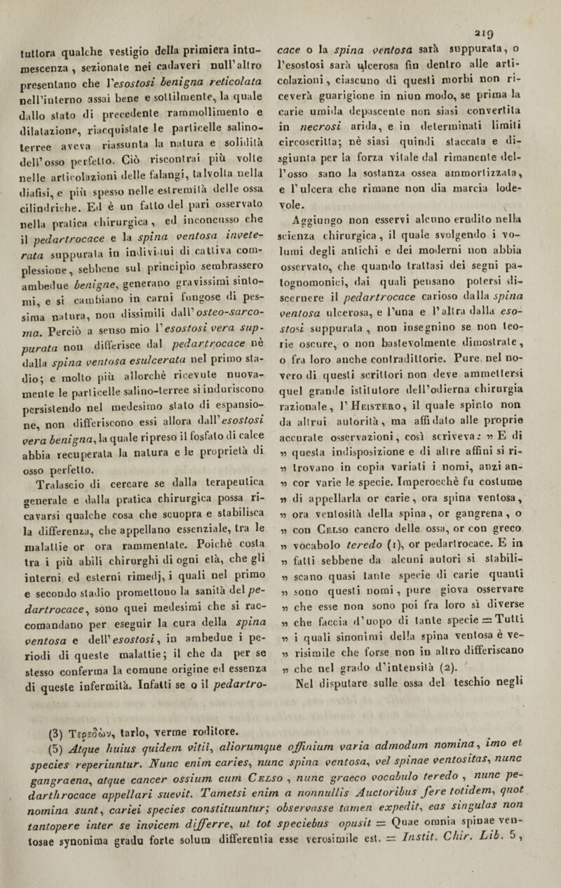 tutlora qualche vestigio della primiera intu¬ mescenza , sezionale nei cadaveri nuli altro presentano che Yesostosi benigna reticolala nell’interno assai bene e sottilmente, la quale dallo stato di precedente rammollimento e dilatazione, riacquistale le particelle salino¬ terree aveva riassunta la natura e solidità dell’osso perfetto. Ciò riscontrai più volle nelle articolazioni delle talangi, talvolta nella dialisi, e più spesso nelle estremità delle ossa cilindriche. Ed è un fatto del pari osservalo nella pratica chirurgica , ed inconcusso che il pedartrocace e la spina ventosa invete¬ rata suppurala in individui di cattiva com¬ plessione, sebbene sul principio sembrassero ambedue benigne, generano gravissimi sinto¬ mi, e si cambiano in carni fungose di pes¬ sima natura, non dissimili dall’ osteo-sarco- ma. Perciò a senso mio Yesostosi vera sup¬ purata non differisce dal pedartrocace nè dalla spina ventosa esulcerata nel primo sta¬ dio; e mollo più allorché ricevute nuova¬ mente le particelle salino-terree si induriscono persistendo nel medesimo stato di espansio¬ ne, non differiscono essi allora dall’esostosi vera benigna, la quale ripreso il fosfato di calce abbia recuperala la natura e le proprietà di osso perfetto. Tralascio di cercare se dalla terapeutica generale e dalla pratica chirurgica possa ri¬ cavarsi qualche cosa che scuopra e stabilisca la differenza, che appellano essenziale, tra le malattie or ora rammentate. Poiché costa tra i più abili chirurghi di ogni età, che gli interni ed esterni rimedj, i quali nel primo e secoudo stadio promettono la sanità del pe¬ dartrocace , sono quei medesimi che si rac¬ comandano per eseguir la cura della spina ventosa e dell’ esostosi, in ambedue i pe¬ riodi di queste malattie; il che da per se stesso conferma la comune origine ed essenza di queste infermità. Infatti se o il pedartro- 219 cace o la spina ventosa sarà suppurata, o l’esostosi sarà ulcerosa fin dentro alle arti- colazioni , ciascuno di questi morbi non ri¬ ceverà guarigione in niun modo, se prima la carie umida depascenle non siasi convertita in necrosi arida, e in determinati limili circoscritta; nè siasi quindi staccata e di¬ sgiunta per la forza vitale dal rimanente del¬ l’osso sano la sostanza ossea ammortizzata, e l’ulcera che rimane non dia marcia lode¬ vole. N Allungo non esservi alcuno erudito nella ro ri scienza chirurgica , il quale svolgendo i vo¬ lumi degli antichi e dei moderni non abbia osservato, che quando trattasi dei segni pa- tognomoniei, dai quali pensano potersi di¬ scernere il pedartrocace carioso dalla spina ventosa ulcerosa, e l’una e l’altra dalla eso¬ stosi suppurala , non insegnino se non teo¬ rie oscure, o non bastevolmenle dimostrale, o fra loro anche contradiltorie. Pure, nel no¬ vero di (juesli scrittori non deve ammettersi quel grande istitutore dell’odierna chirurgia razionale, I’Heistero, il quale spinto non da altrui autorità, ma affidato alle proprie accurate osservazioni, così scriveva:, ss E di ss questa indisposizione e di altre affini si ri- » trovano in copia variati i nomi, anzi an- ss cor varie le specie. Imperocché fu costume « di appellarla or carie, ora spina ventosa, ss ora ventosità della spina, or gangrena , o ,s con Celso cancro delle ossa, or con greco » vocabolo teredo (1), or pedartrocace. E in ss fatti sebbene da alcuni autori si stabili- « scano quasi tante specie di carie quanti ss sono questi nomi, pure giova osservare ss che esse non sono poi fra loro sì diverse ss che faccia d’uopo di tante specie = Tutti ss i quali sinonimi della spina ventosa e ve- ss risimile che forse non in altro differiscano ss che nel grado d’intensità (2). Nel disputare sulle ossa del teschio negli (3) Ts? sclwv, tarlo, verme roditore. (5) Atque huius quidem vidi, aliorumque offmium varia admodum nomina, imo et species reperiuntur. Nunc enim caries, nunc spina ventosa, vel spinae ventositas, nunc gangraena, atque cancer ossium curn Celso , nunc graeco vocabulo teredo , nunc pe- darthrocace appellari suevit. Tametsi enim a nonnullis Auctoribus fere totidem, qnot nomina sunt, cariei species constituuntur; observasse tornea expedit, eas singulas non tantopere inter se invicem dijferre, ut tot speciebus opusit = Quae omnia spinae veo- tosae synonima gradu forte solum differentia esse verosimile est. = Instit. Chir. Lib. 5,