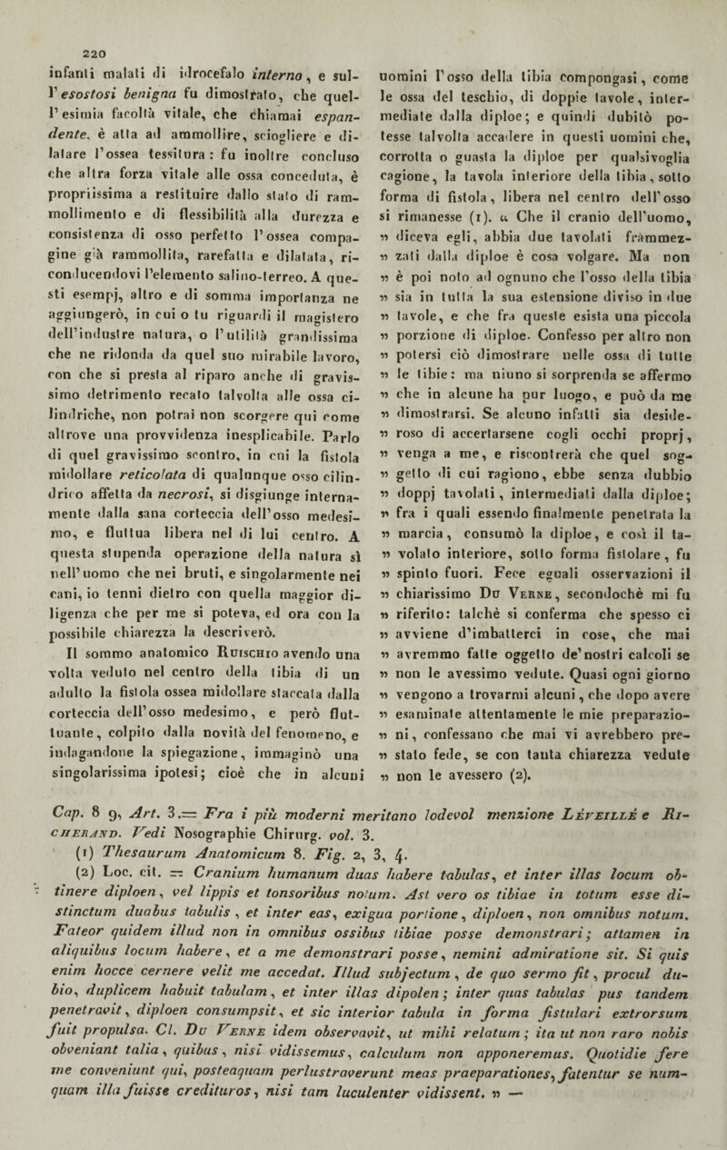 infanti malati «li Mrocefalo interno, e sul- V esostosi benigna fu dimostrato, che quel- l’esimia facoltà vitale, che chiamai espan¬ dente, è alla ad ammollire, sciogliere e di¬ latare l’ossea tessitura: fu inoltre concluso che altra forza vitale alle ossa conceduta, è proprissima a restituire dallo stato di ram¬ mollimento e di flessibilità alla durezza e consistenza di osso perfetto l’ossea compa¬ gine già rammollita, rarefatta e dilatala, ri- conducendovi l’elemento salino-terreo. A que¬ sti esempj, altro e di somma importanza ne aggiungerò, in cui o tu riguardi il magistero dell’industre natura, o l’utilità grandissima che ne ridonda da quel suo mirabile lavoro, con che si presta al riparo anche «li gravis¬ simo detrimento recalo talvolta alle ossa ci¬ lindriche, non potrai non scorgere qui come altrove una provvùlenza inesplicabile. Parlo di quel gravissimo scontro, in cui la fistola roi'lollare reticolata di qualunque osso cilin¬ drico affetta da necrosi, si disgiunge interna¬ mente dalla sana corteccia dell’osso medesi¬ mo, e fluttua libera nel di lui centro. A questa stupenda operazione della natura sì nell’uomo che nei bruti, e singolarmente nei cani, io tenni dietro con quella maggior di¬ ligenza che per me si poteva, ed ora con la possibile chiarezza la descriverò. Il sommo anatomico Ilurscmo avendo una volta ve«luto nel centro della tibia di un adulto la fistola ossea midollare staccata dalla corteccia dell’osso medesimo, e però flut¬ tuante, colpito dalla novità del fenomeno, e indagandone la spiegazione, immaginò una singolarissima ipotesi; cioè che in alcuni uomini l’osso della tibia compongasi, come le ossa del teschio, di doppie tavole, inter¬ mediale dalla diploe; e quindi dubitò po¬ tesse talvolta accadere in questi uomini che, corrotta o guasta la diploe per qualsivoglia cagione, la tavola interiore della tibia, sotto forma di fistola, libera nel centro dell’osso si rimanesse (i). u Che il cranio dell’uomo, zz diceva egli, abbia due tavolali frammez¬ zi zati dalla diploe è cosa volgare. Ma non zi è poi noto ad ognuno che l’osso della tibia zz sia in tutta la sua estensione diviso in «lue zz tavole, e che fra queste esista una piccola zz porzione «li diploe- Confesso per altro non zz potersi ciò dimostrare nelle ossa di tutte zz le tibie: ma niuno si sorprenda se affermo zz che in alcune ha pur luogo, e può da me zz dimostrarsi. Se alcuno infatti sia deside- zz roso di accertarsene cogli occhi proprj, zz venga a me, e riscontrerà che quel sog- zz getto di cui ragiono, ebbe senza «lubhio zz doppj tavolali, intermediati dalla diploe; zz fra i quali essendo finalmente penetrata la zz marcia, consumò la diploe, e così il ta- zz volalo interiore, sotto forma fistolare , fu zz spinto fuori. Fece eguali osservazioni il zz chiarissimo Du Verne, secondochè mi fu zz riferito: talché si conferma che spesso ci zz avviene d’imbatterci in cose, che mai zz avremmo fatte oggetto de’nostri calcoli se zz non le avessimo ve«lule. Quasi ogni giorno zz vengono a trovarmi alcuni, che dopo avere zz esaminate attentamente le mie preparazio- zz ni, confessano che mai vi avrebbero pre- zz stato fede, se con tanta chiarezza vedute zz non le avessero (2). Cap. 8 9, Art. 3.= Fra i più moderni meritano lodevol menzione Léveillé e Ri- c 11ERand. Vedi Nosographie Chirurg. voi. 3. (1) Thesaurum Anatomicum 8. Fig. 2, 3, 4- (2) Loc. cit. — Cranium humanum duas habere tabulas, et inter illas locum oh- tinere diploen, vel lippis et tonsoribus nolum. Asi vero os tibiae in totum esse di- stinctum duabus tabulis , et inter eas, exigua porzione, diploen, non omnibus notum. Fateor quidem illud non in omnibus ossibus libiae posse demonstrari ; attamen in aliquibus locum habere, et a me demonstrari posse, nemini admiratione sit. Si quis enim bocce cernere velit me accedat. Illud subjectum, de quo sermo fit, procul du- bio, duplicem habuit tabulam, et inter illas dipolen ; inter quas tabulas pus tandem penetravit, diploen consumpsit, et sic interior tabula in forma fstulari extrorsum fuit propulsa. Cl. Du Verne idem observavit, ut mihi relaturn ; ita ut non raro nobis obveniant talia , quibus, nisi vidissemus, calculum non apponeremus. Quotidie fere me conveniunt qui, posteaquam perlustraverunt meas praeparationes ^ fatentur se num- quam illafuisse cr editar os, nisi tam luculenter vidissent. zz —