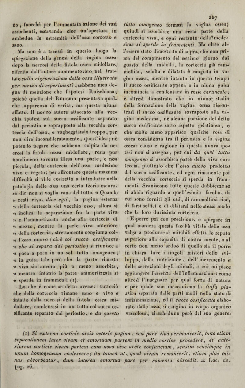 fto $ fuorché per l1 aumentata azione (lei Tasi assorbenti, escavando cioè un’apertura in ambedue le estremità dell’osso corrotto e sano. Ma non è a tacersi in questo luogo la spiegazione della genesi della Vagina ossea dopo la necrosi «iella fistola ossea midollare, riferita dall’autore summentovato nel trat¬ tato sulla rigenerazione delle ossa illustrata per mezzo di esperimenti , sebbene men de¬ gna di menzione che l’ipotesi Ruischian»; poiché quella del Rcischio presentava qual¬ che apparenza di verità, ma questa niuna affatto. II nostro autore attaccato alla Vec¬ chia ipotesi sul succo ossificante separato dal periostio e soprapposto alla vecchia cor- teccia dell’osso, e vagheggiando troppo, per non dire inconsideratamente ^ quest’idea ; nè potendo negare che sebbene colpita da ne¬ crosi la fistola ossea midollare, resta pur nondimeno sovente illesa una parte, e non piccola, della corteccia dell’osso medesimo vivo e vegeto; per affrontare questa massima difficoltà si vide costretto a introdurre nella patologia delle ossa una certa teoria oscura « se dir non si voglia vana del lutto, ss Quando ss resti viva, dice egli, la pagina esterna ss della corteccia del vecchio osso, allora si ss inoltra la separazione fra la parte viva ss e l’ammortizzata anche alla corteccia di •is mezzo, mentre la parte viva anteriore ss della corteccia , strettamente congiunta col- ss l'osso nuovo (cioè col sacco ossificante $s che si separa dal periostio) si riunisce a ss poco a poco in un sol tutto omogeneo; Ss in guisa tale però che la parte rimasta ss viva sia ancora pivi o meno assorbita, ss mentre intanto la parie ammortizzata si ss sperde in frammenti (i). Lo che è come se dello avesse: iutlociò che della corteccia rimane sano e vivo e intatto dalla necrosi della fistola ossea mi¬ dollare, condensasi in un lutto col succo os¬ sificante separato dal periostio, e da questo tutto omogeneo formasi la vagina ossea| quindi si assorbisce una certa parte della corteccia viva, e ogni restante «lella*mede- sima si sperde in frammenti. Ma oltre ab» l’essere stalo dimostrato dì sopraH che non pri¬ ma del compimento del settimo giorno dal guasto della midolla s la corteccia già ram¬ mollita, sciolta e dilatata è cangiata in va¬ gina ossea, mentre intanto in questo tempo il succo ossificante appena o in niuna guisa incomincia a condensarsi in rosse caruncole; è altresì dimostrato che in niunot stadio della formazione della vagina ossea riscon¬ trasi il succo ossificante sovraposlo alla va¬ gina medesima, nè alcuna porzione del detto succo ossificante sotto aspetto gelatinoso; e che mollo meno apparisce qualche cosa di ossea consistenza tra il periostio e la vagina ossea: causa e ragione in questa nuova ipo¬ tesi non si assegna ^ per cui da quel tutto omogeneo si assorbisca parte della viva cor¬ teccia, piuttosto che l’osso fluoro prodotto dal succo ossificante, ed ogni rimanente poi della vecchia corteccia sì sperda in fram¬ menti. Svaniscono tutte queste dubbiezze se si abbia riguardo a quèll’esimia facoltà, «li cui sono forniti gli ossi, di rammollirsi cioè* di farsi soffici e di dilatarsi nello stesso modo che la loro durissima corteccia. Esporre poi con precisione, e spiegare in qual maniera questa facoltà vitale delle ossa valga a produrre sì mirabili effetti, lo reputo superiore alla capacità «li nostra mente, o al certo non meno arduo di quello sia il porre in chiara luce i singoli misteri dello svi¬ luppo, della nutrizione , «lelf incremento e delle secrezioni degli animali, a cui mi piace aggiungere l’essenza dell’infiammazione: come altresì l’insegnare per qual forza di natura e per quale suo meccanismo la linfa pla~ Stica separata dalle parti molli nello stato di infiammazione, ed il succo ossificante elabo¬ ralo dalle ossa, si cangino in corpo organico vascoloso * ciascheduno però del suo geriere* (i) Si externa corticis ossis veteris pagina , seu pars viva pertnariserit, turic etiatrt Separationem inter vivam et emortuani parteni in medio cortice procedere, et ante- riorern corticis vivam parteni cum novo osse arcte conjunctani, sensim sensiinqite iri unum honiogeneurn coalescere; ita tamen ut, quod vivum rernanserit, etiam plus ini- nus absorbcatur, dum interCa emorlua pars per rumenta abscedit. ss Loc. citi pag. 26,