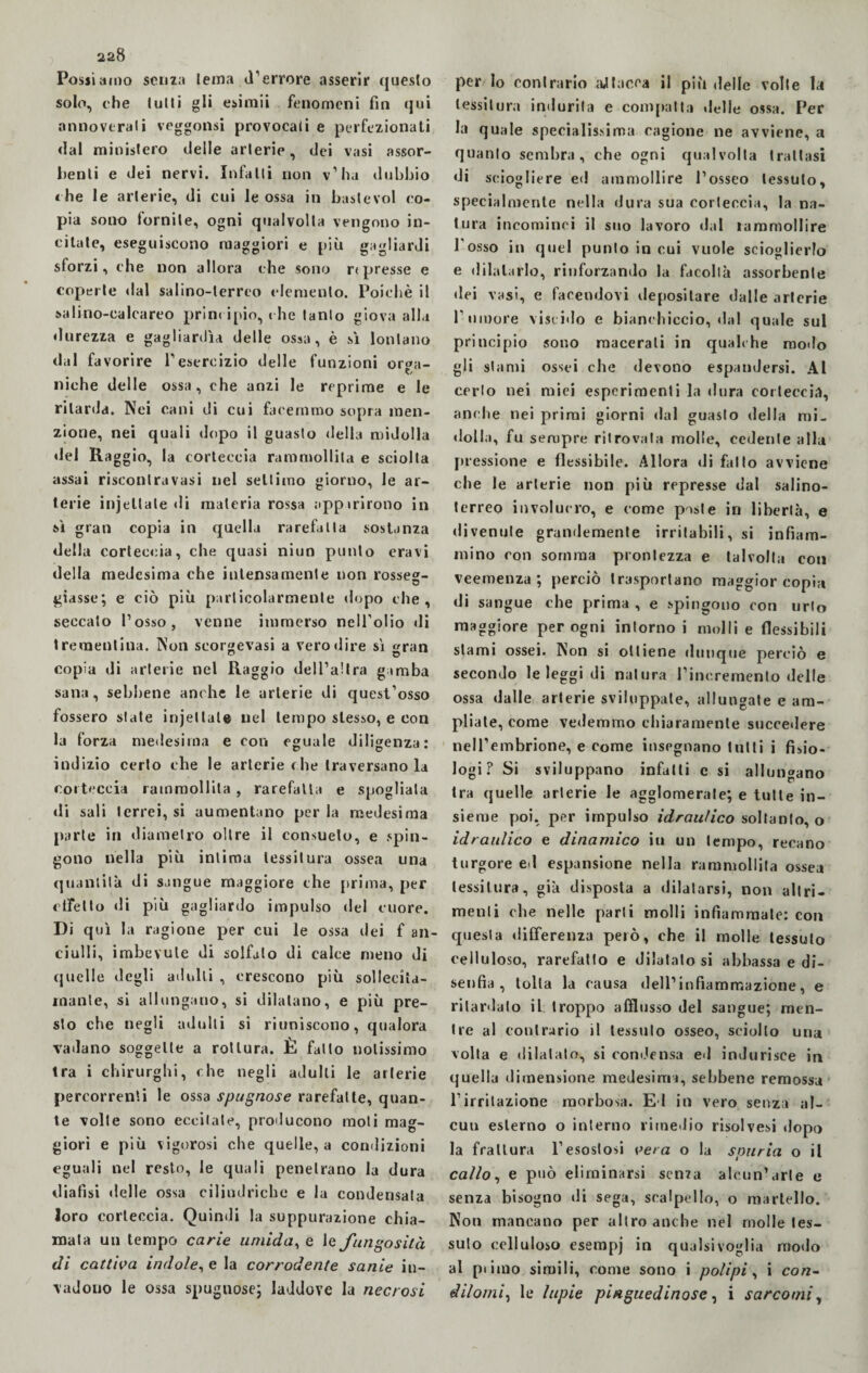 Possi amo senza lentia d'errore asserir questo solo, che lutti gli esimii fenomeni fin qui annoverati veggonsi provocali e perfezionati dal ministero delle arterie, dei vasi assor¬ benti e dei nervi. Infatti non v’ha dubbio thè le arterie, di cui le ossa in baste voi co¬ pia sono fornite, ogni qualvolta vengono in¬ citate, eseguiscono maggiori e più gagliardi sforzi, che non allora che sono r< presse e coper te dal salino-terreo demento. Poiché il salino-calcareo principio, che tanto giova alla durezza e gagliarda delle ossa, è sì lontano dal favorire l’esercizio delle funzioni orga¬ niche delle ossa, che anzi le reprime e le ritarda. Nei cani di cui facemmo sopra men¬ zione, nei quali dopo il guasto della midolla del Ra ggio, la corteccia rammollita e sciolta assai risconlravasi nel settimo giorno, le ar¬ terie injeltale di materia rossa eppirirono in sì gran copia in quella rarefatta sostanza della corteccia, che quasi niun punto eravi della medesima che intensamente non rosse»- giasse; e ciò più particolarmente dopo che, seccato l’osso, venne immerso nell'olio di trementina. Non seorgevasi a vero dire sì »ran copia di arterie nel Raggio dell’altra gamba sana, sebbene anche le arterie di quest’osso fossero state injeltale nel tempo stesso, e con la forza medesima e con eguale diligenza: indizio certo che le arterie die traversano la corteccia rammollita, rarefatta e spogliala di sali terrei, si aumentano per la medesima parte in diametro oltre il consueto, e spin¬ gono nella più intima tessitura ossea una quantità di sangue maggiore che prima, per effetto di più gagliardo impulso del cuore. Di qui la ragione per cui le ossa dei f an- ciulli, imbevute di solfalo di calce meno di quelle degli adulti , crescono più solleciìa- inanle, si allungano, si dilatano, e più pre¬ sto che negli adulti si riuniscono, qualora vadano soggette a rottura. È fatto notissimo tra i chirurghi, che negli adulti le arterie percorrenti le ossa spugnose rarefatte, quan¬ te volte sono eccitale, producono moti mag¬ giori e più vigorosi che quelle, a condizioni eguali nel resto, le quali penetrano la dura dialisi delle ossa cilindriche e la condensata loro corteccia. Quindi la suppurazione chia¬ mata un tempo carie umida, e 1 e fungosità di cattiva indole, e la corrodente sanie in¬ vadono le ossa spugnose; laddove la necrosi per lo contrario attacca il più delle volte la tessitura indurila e compatta delle ossa. Per la quale specialissima cagione ne avviene, a quanto sembra, che ogni qualvolta trattasi di sciogliere ed ammollire l’osseo tessuto, specialmente nella dura sua corteccia, la na¬ tura incominci il suo lavoro dal lammollire l'osso in quel punto in cui vuole scioglierlo e dilatarlo, rinforzando la facollà assorbente dei vasi, e facendovi depositare dalle arterie l umore viscido e bianchiccio, dal quale sul principio sono macerali in qualche modo gli stami ossei che devono espandersi. Al cerio nei miei esperimenti la dura corteccia, anche nei primi giorni dal guasto della mi¬ dolla, fu sempre ritrovata molle, cedente alla pressione e flessibile. Allora di fallo avviene che le arterie non più represse dal salino¬ terreo involucro, e come piste in libertà, e divenute grandemente irritabili, si infiam¬ mino con somma prontezza e talvolta con veemenza; perciò trasportano maggior copia di sangue che prima , e spingono con urlo maggiore per ogni intorno i molli e flessibili stami ossei. Non si ottiene dunque perciò e secondo le leggi di natura l’incremento delle ossa dalle arterie sviluppale, allungate e am¬ pliate, come vedemmo chiaramente succedere nell’embrione, e come insegnano tutti i fisio¬ logi ? Si sviluppano infatti e si allungano tra quelle arterie le agglomerale; e tutte in¬ sieme poi. per impulso idraulico soltanto, o idraulico e dinamico in un tempo, recano turgore ed espansione nella rammollita ossea tessitura, già disposta a dilatarsi, non altri¬ menti che nelle parli molli infiammate: con quesla differenza però, che il molle tessuto celluloso, rarefatto e dilatato si abbassa e di¬ senfia , lolla la causa dell’infiammazione, e ritardalo il troppo afflusso del sangue; men¬ tre al contrario il tessuto osseo, sciolto una volta e dilatalo, si condensa ed indurisce in quella dimensione medesima, sebbene remossa l’irritazione morbosa. Ed in vero senza al¬ euti esterno o interno rimedio risolvesi dopo la frattura l’esostosi vera o la spuria o il callo, e può eliminarsi senza alcun’arte e senza bisogno di sega, scalpello, o martello. Non mancano per altro anche nel molle tes¬ suto celluloso esempj in qualsivoglia modo al pi imo simili, come sono i polipi, i con¬ dilomi, le lupie pinguedinose, i sarcomi,