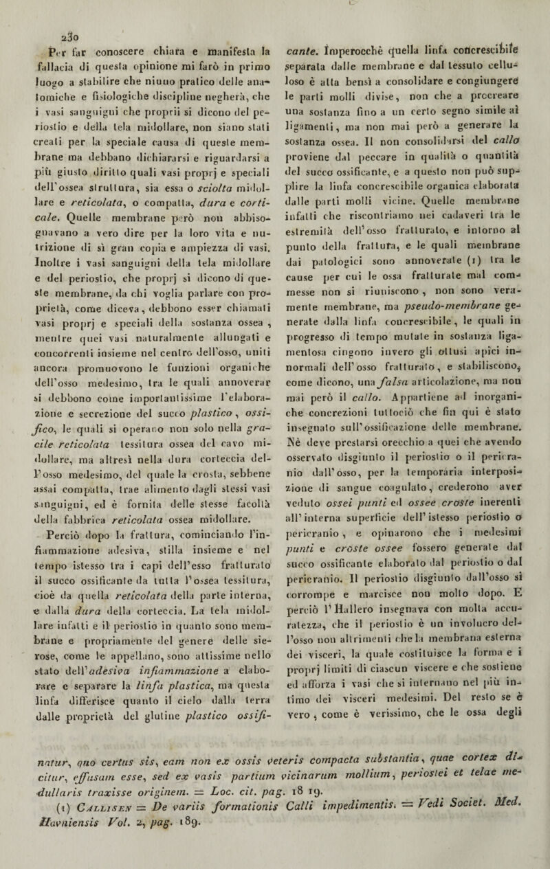 Per far conoscere chiara e manifesta la fallacia di quesla opinione rai farò in primo luogo a stabilire che niuuo pratico delle ana¬ tomiche e fisiologiche discipline negherà, che i vasi sanguigni che proprii si dicono del pe¬ riostio e della tela midollare, non siano stati creati per la speciale causa di queste mem¬ brane ma debbano dichiararsi e riguardarsi a più giusto diritto quali vasi proprj e speciali dell’ossea struttura, sia essa o sciolta midol¬ lare e reticolata, o compatta, dura e corti¬ cale. Quelle membrane però non abbiso¬ gnavano a vero dire per la loro vita e nu¬ trizione di sì gran copia e ampiezza di vasi. Inoltre i vasi sanguigni della tela midollare e del periostio, ebe proprj si dicono di que¬ ste membrane, da c;hi voglia parlare con pro¬ prietà, come diceva, debbono esser chiamati vasi proprj e speciali della sostanza ossea , mentre quei vasi naturalmente allungati e concorrenti insieme nel centro dell’osso, uniti ancora promuovono le funzioni organiche dell’osso medesimo, tra le quali annoverar si debbono come importantissime 1 elabora¬ zione e secrezione del succo plastico , ossi- fico, le quali si operano non solo nella gra¬ cile reticolata tessitura ossea del cavo mi¬ dollare, ma altresì nella dura corteccia del¬ l’osso medesimo, del quale la crosta, sebbene assai compatta, trae alimento dagli stessi vasi sanguigni, ed è fornita delle stesse facoltà della fabbrica reticolata ossea midollare. Perciò dopo la frattura, cominciando l’in¬ fiammazione adesiva, stilla insieme e nel tempo islesso tra i capi dell’esso fratturato il succo ossificante da tutta l’ossea tessitura, cioè da quella reticolata della parie interna, e dalla dura della corteccia. La tela midol¬ lare infatti e il periostio in quanto sono mem¬ brane e propriamente del genere delle sie¬ rose, come le appellano, sono attissime nello stato adesiva infiammazione a elabo¬ rare c separare la linfa plastica, ma questa linfa differisce quanto il cielo dalla terra dalle proprietà del glutine plastico ossifi¬ cante. Imperocché cfuella linfa coflcrescibife separata dalle membrane e dal tessuto cellu¬ loso è alta bensì a consolidare e congiungere le parti molli divise, non che a procreare una sostanza fino a un cerio segno simile al ligamenli, ma non mai però a generare la sostanza ossea. II non consolidarsi del callo proviene dal peccare in qualità o quantità del succo ossificante, e a questo non può sup¬ plire la linfa conerescibile organica elaborata dalle parti molli vicine. Quelle membrane infatti che riscontriamo nei cadaveri tra le estremità dell’osso fratturalo, e intorno al punto della frattura^ e le quali membrane dai patologici sono annoverate (i) tra le cause per cui le ossa fratturate mal com¬ messe non si riuniscono, non sono vera¬ mente membrane, ma pseudo-membrane ge¬ nerale dalla linfa conerescibile, le quali in progresso di tempo mutate in sostanza liga- menlosa cingono invero gli ottusi apici in¬ normali dell’osso fratturato, e stabiliscono^ come dicono, una falsa articolazione, ma non mai però il callo. Appartiene ad inorgani¬ che concrezioni lultociò che fin qui è stato insegnato sull’ossificazione delle membrane. Nè deve prestarsi orecchio a quei che avendo osservato disgiunto il periostio o il perù ra- nio dall’osso, per la temporaria interposi¬ zione di sangue coagulato, crederono aver veduto ossei punti et 1 ossee croste inerenti all’interna superficie dell’islesso periostio o pericranio , e opinarono che i medesimi punti e croste ossee fossero generate dal succo ossificante elaborato dal periostio o dal pericranio. Il periostio disgiunto dall’osso si corrompe e marcisce non molto dopo. E perciò 1’Hallero insegnava con molla accu¬ ratezza, che il periostio è un involucro del¬ l’osso non altrimenti chela membrana esterna dei visceri, la quale costituisce la forma e i proprj limiti di ciascun viscere e che sostiene ed afforza i vasi che si internano nel più in¬ timo dei visceri medesimi. Del resto se è vero , come è verissimo, che le ossa degli natur, quo certus sis, eam non ex ossis veteris compacta sub stantia, quae cortex di* citur, ejfusam esse, sed ex vasis partium vicinarum mollium, penoslei tt telae me- •dullaris traxisse originem. = Loc. cit. pag. 18 19. (1) Callisen = De variis formationis Calli impedimentis. ~ Vedi Societ. Med,
