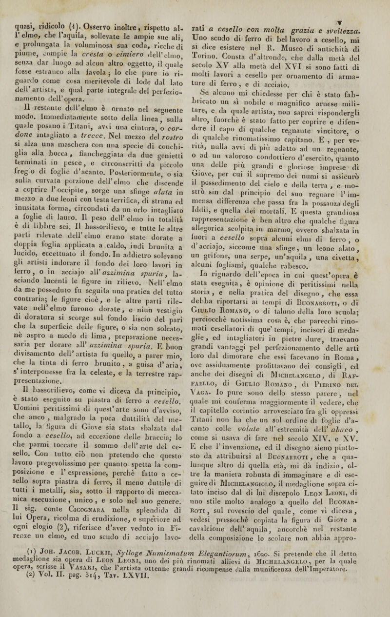quasi, ridicolo (l). Osservo inoltre, rispetto al- 1’ elmo, che l’aquila, sollevate le ampie sue ali, e prolungata la voluminosa sua coda, ricche di piume, compie la cresta o cimiero dell’elmo senza dar luogo ad alcun altro oggetto, il quale fosse estraneo alla favola ; lo che pure io ri¬ guardo come cosa meritevole di lode dal lato dell’artista, e qual parte iutegrale del perfezio¬ namento dell’opera. 11 restante dell’elmo è ornalo nel semiente modo. Immediatamente sotto della linea sulla quale posano 1 Titani, avvi una cintura, o cor¬ done intagliato a trecce. Nel mezzo del rostro si alza una maschera con una specie di conchi¬ glia alla Locca , fiancheggiata eia due gemetti terminati in pesce, e circonscrilti da piccolo Ireg o di foglie d acanto. Posteriormente, o sia sulla curvala porzione dell’elmo che discende a coprire l’occipite, sorge una sfinge alata in mezzo a due leoni con lesta terrifica, di strana ed inusitata forma, circondali da un orlo intaglialo a loglie di lauro. Il peso dell’ elmo in totalità è di libbre sei. II bassorilievo, e tutte le altre parli rilevale dell’elmo erano state dorale a doppia foglia applicata a caldo, indi brunita a lucido, eccettuato il fondo. In addietro solevano gli artisti indorare il fondo dei loro lavori in leiro, o in acciajo all azzimina spuria, la¬ sciando lucenti le figure in rilievo. Nell’elmo da me posseduto fu seguila una pratica del tutto contraria; le figure cioè, e le altre parli rile¬ vale nell’elmo furono dorale, e niun vestigio di doratura si scorge sul fondo liscio del pari che la superficie delle figure, o sia non solcato, nè aspro a modo di lima, preparazione neces¬ saria per dorare all’ azzimina spuria. E buon divisamenlo deli artista lu quello, a parer mio che la tinta di ferro brunito, a guisa d’aria, s interponesse Ira la celeste, e la terrestre rap¬ presentazione. Il bassorilievo, come vi diceva da principio, è stato eseguilo su piastra di ferro a cesello. Uomini peritissimi di quest’arte sono d’avviso che anco , malgrado la poca duttilità del me¬ tallo, la figura di Giove sia stala sbalzata dal fondo a cesello, ad eccezione delle braccia,’ lo che parmi toccare il sommo dell’ arte del ce¬ sello. Con lutto ciò non pretendo che questo lavoro pregevolissimo per quanto spelta la com¬ posizione e l’espressione, perchè fatto a ce¬ sello sopra piastra di ferro, il meno duttile di tutti i metalli, sia, sotto il rapporto di mecca¬ nica esecuzione, unico , e solo nel suo genere. Il sig. conte Cicognara nella splendida di lui Opera, ricolma di erudizione, e superiore ad ogni elogio (2), riferisce d’aver veduto in Fi¬ renze un elmo, ed uno scudo di acciajo lavò» iati a cesello con molta grazia e sveltezza• Uno scudo di ferro di bel lavoro a cesello, mi si dice esistere nel R. Museo di antichità di Torino. Consta d’altronde, che dalla metà del secolo XV alla metà del XVI si sono fatti di molti lavori a cesello per ornamento di arma¬ ture di ferro , e di acciaio. Se alcuno mi chiedesse per chi è stalo fab¬ bricalo un si nobile e magnifico arnese mili¬ tare, e da quale artista, non saprei rispondergli altro, fuorché e stato fatto per coprire e difen¬ dere il capo di qualche regnante vincitore, o di qualche rinomatissimo capitano. E , per ve- tità, nulla avvi di più adatto ad un regnante, o ad un valoroso condottiero d’esercito, quanto una delle più grandi e gloriose imprese di |jio\e, per cui il supremo dei numi si assicurò il possedimento del cielo e della terra, e rao- sliò sin dal principio del suo regnare l’im¬ mensa differenza che passa fra la possanza degli Iddìi, e quella dei mortali. E questa grandiosa rappresentazione è ben altro che qualche figura allegorica scolpila in marmo, ovvero sbalzata in fuori a cesello sopra alcuni elmi di ferro , o d acciajo, siccome una sfinge, un leone alato, un grifone, una serpe, un’aquila, una civetta, alcuni fogliami, qualche rabesco. In riguardo dell’epoca in cui quest’opera è stata eseguila, è opinione di peritissimi nella storia, e nella pratica del disegno, che essa debba riportarsi ai tempi di Buonarroti, o di Giulio Romano, o di taluno della loro scuola; perciocché notissima cosa è, che parecchi rino¬ mali cesellatori di que’ tempi, incisori di meda¬ glie , ed intagliatori in pietre dure, traevano grandi vantaggi pel perfezionamento delle arti loro dal dimorare che essi facevano in Roma , ove assiduamente profittavano dei consigli , ed anche dei disegni di Michelangelo, di Raf¬ faello, di Giulio Romano , di Pierino del Vaga. Io pure sono dello stesso parere, nel quale ini conferma maggiormente il vedere, che il capitello corintio arrovesciato fra gli oppressi Titani non ha che un sol ordine di foglie d’a- canto colle volute all’estremità dell’ abaco , come si usava di fare nel secolo XIV. e XV. E che T invenzione, ed il disegno sieno piutto¬ sto da attribuirsi ai Buonarroti , che a qua¬ lunque altro di quella età, mi dà indizio, ol¬ tre la maniera robusta di immaginare e di ese- guirecli Michelangiolo, il medaglione sopra ci¬ tato inciso dal eli lui discepolo Leon Leoni, di uno stile molto analogo a quello del Buonar¬ roti, sul rovescio del quale, come vi diceva, veclesi pressoché copiata la figura di Giove a cavalcione dell’aquila, ancorché nel restante della composizione lo scolare non abbia appro¬ di) Joh. Jacob. Luckii, Sylloge Numismatum Elegantiorum, 1620. Si pretende che il detto medaglione sia opera di Leon Leoni, uno dei più rinomati allievi di Michelangelo, per la quale opera, scrisse il Vasari, che Lanista ottenne grandi ricompense dalla munificenza dell’Imperatore.