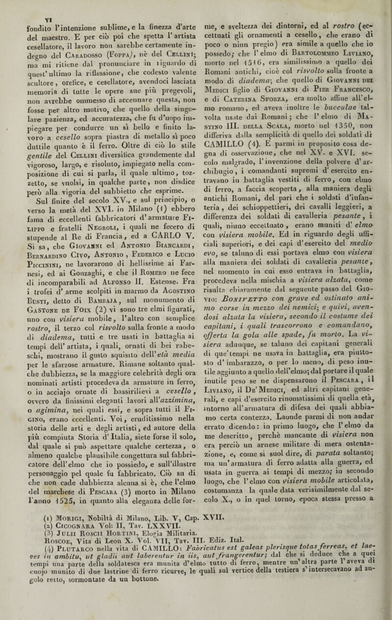 Y1 fontliio l’intenzione sublime, e la finezza d’arte del maestro. E per ciò poi che spetta 1’ artista cesellatore, il lavoro non sarebbe certamente in¬ degno del Caradosso (Foppa^, ne del CellinI; ma mi ritiene dal pronunciare in ìiguardo di quest’ultimo la riflessione, che codesto valente scultore, oreiice, e cesellatore, avendoci lasciata memoria di tutte le opere sue più pregevoli, non avrebbe ommesso di accennare questa, non fosse per altro motivo, che quello della singo¬ lare pazienza, ed accuratezza, che fu d’uopo im¬ piegare per condurre un si bello e finito la¬ voro a cesello sopra piastra di metallo sì poco duttile quanto è il ferro. Oltre di ciò lo stile gentile del Cellini diversifica grandemente dal vigoroso, largo, e risoluto, impiegato nella com¬ posizione di cui si parla, il quale ultimo, toz- zetto, se vuoisi, in qualche parte, non disdice però alla vigoria del subbiello che esprime. Sul finire del secolo XV-, e sul principio, o verso la metà del XVl. in Milano (l) ebbero fama di eccellenti fabbricatori d armature Fi¬ lippo e fratelli Negroli, i quali ne fecero di stupende al Re di Francia, ed a CARLO V. Si sa, che Giovanni ed Antonio Biancardi, Bernardino Civo, Antonio , Federico e Lucio Piccinini, ne lavorarono di bellissime ai Far¬ nesi, ed ai Gonzaghi, e che il Romero ne fece di incomparabili ad Alfonso IL Estense. Fra i trofei d’ arme scolpiti in marmo da Agostino Busti, detto di Bambaja, sul monumento di Gastone de Foix (2) vi sono tre elmi figurati, uno con visiera mobile, l’altro con semplice rostro, il terzo col risvolto sulla fronte a modo di diadema, tutti e tre usati in battaglia ai tempi dell’ artista, i quali, ornati di bei rabe¬ schi, mostrano il gusto squisito dell’eia media per le sfarzose armature. Rimane soltanto qual¬ che dubbiezza, se la maggiore celebrità degli ora nominati artisti procedeva da armature in ferro, o in acciajo ornate di bassirilievi a cesello , ovvero da finissimi eleganti lavori a\V azzimina, o agimina, nei quali essi, e sopra tutti il Fi- gino, erano eccellenti. Voi, eruditissimo nella storia delle arti e degli artisti, ed autore della più compiuta Storia d’Italia, siete forse il solo, dal quale si può aspettare qualche certezza, o almeno qualche plausibile congettura sul fabbri- calore dell’elmo che io possiedo, e sull’illustre personaggio pel quale fu fabbricato. Ciò su di che non cade dubbiezza alcuna si è, che l’elmo del marchese di Pescara (3) morto in Milano l’anno 1525, in quanto alla eleganza delle for¬ me, e sveltezza dei dintorni, ed al rostro (ec¬ cettuati gli ornamenti a cesello, che erano di poco o niun pregio) era simile a quello che io possedo; che P elmo di Bartolommeo Liviano, morto nel 1516, era similissimo a quello dei Romani antichi, cioè col risvolto sulla fronte a modo di diadema; che quello di Giovanni dei Medici figlio di Giovanni di Pier Francesco, e di Caterina Sforza, era mollo affine all'el¬ mo romano, ed aveva inoltre le bucculae tal¬ volta usate dai Romani; che l’elmo di Ma¬ stino III. della Scala, morto nel 1350, non differiva dalla semplicità di quello dei soldati di CAMILLO (4). E parmi in proposito cosa de¬ gna di osservazione, che nel XV. e XVI. se¬ colo malgrado, 1* invenzione della polvere d’ ar¬ chibugio , i comandanti supremi d'esercito en¬ travano in battaglia vestiti di ferro, con elmo di ferro, a faccia scoperta, alla maniera degli antichi Promani, del pari che i soldati d’infan¬ teria , dei schioppettieri, dei cavalli leggieri, a differenza dei soldati di cavalleria pesante, i quali, niuno eccettuato , erano muniti d’ elmo con visiera mobile. Ed in riguardo degli uffi¬ ciali superiori, e dei capi d’esercito del medio evo> se taluno di essi portava elmo con visiera alla maniera dei soldati di cavalleria pesante, nel momento in cui esso entrava in battaglia, procedeva nella mischia a visiera alzata, come risulta chiaramente dal seguente passo del Gio- vio: Bonivetto con grave ed ostinato ani¬ mo corse in mezzo dei nemici• e quivi, aven¬ dosi alzala la visiera, secondo il costume dei capitani, i quali trascorrono e comandano, offerta la gola alle spade, fu morto. La vi¬ siera adunque, se taluno dei capitani generali di que’ tempi ne usava in battaglia, era piutto¬ sto d’imbarazzo, o per lo meno, di peso inu¬ tile aggiunto a quello dell’elmo; dal portare il quale inutile peso se ne dispensarono il Pescara, il Liviano, il De’Medici, ed altri capitani gene¬ rali, e capi d’esercito rinomatissimi di quella età, intorno all’armatura di difesa dei quali abbia¬ mo certa contezza. Laonde parmi di non andar errato dicendo: in primo luogo, che l’elmo da me descritto, perchè mancante di visiera non era perciò un arnese militare di mera ostenta¬ zione, e, come si suol dire, di parata soltanto; ma un’armatura di ferro adatta alla guerra, ed usata in guerra ai tempi di mezzo; in secondo luogo, che l’elmo con visiera mobile articolata, costumanza la quale data verisimilmente dal se¬ colo X., o in quel torno, epoca stessa presso a (i) Morigi, Nobiltà di Milano, Lib. V, Cap. XVII. (2.) CicognARA Voi: II, Tav. LXXVII. (3) Julii Roscn Hortini, Elogia Militarla. Roscoe, Vita di Leon X. Voi. VII, Tav. III. Ediz. Ital. (4) Plutarco nella vita di CAMILLO: Fabricatus est galeas plerisque totas ferreas, et lae- in ambitu, ut gladii aut laberentur in iìs, aut frangerentur; dal che si deduce che a quei tempi una parte della soldatesca era munita d’elmo tutto di ferro, mentre un’altra parte 1 aveva di cuojo munito di due lastrine di ferro ricurve} le quali sul vertice della testiera s intersecavano ad an gelo retto, sormontate da uu bottone.